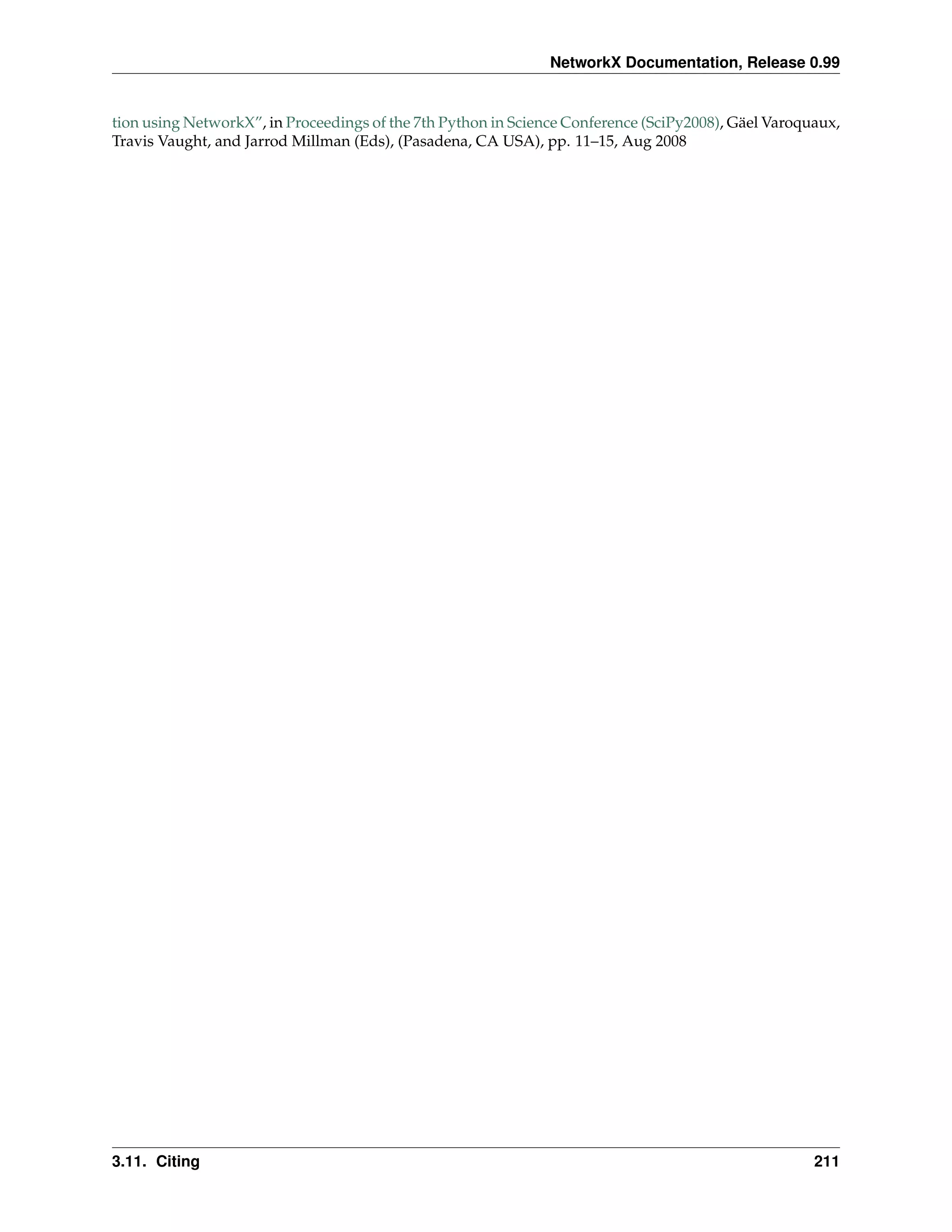 NetworkX Documentation, Release 0.99


tion using NetworkX”, in Proceedings of the 7th Python in Science Conference (SciPy2008), Gäel Varoquaux,
Travis Vaught, and Jarrod Millman (Eds), (Pasadena, CA USA), pp. 11–15, Aug 2008




3.11. Citing                                                                                         211
 