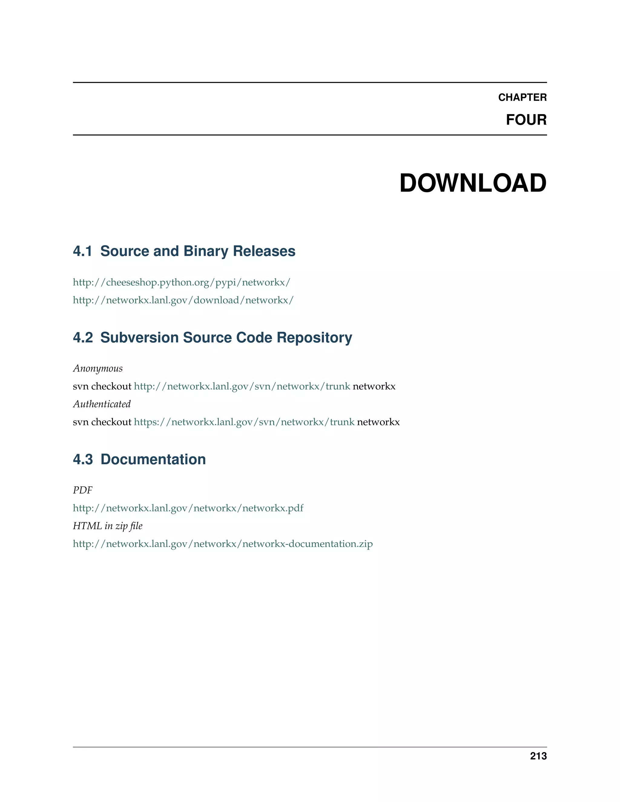 CHAPTER

                                                                          FOUR



                                                                    DOWNLOAD

4.1 Source and Binary Releases

http://cheeseshop.python.org/pypi/networkx/
http://networkx.lanl.gov/download/networkx/


4.2 Subversion Source Code Repository

Anonymous
svn checkout http://networkx.lanl.gov/svn/networkx/trunk networkx
Authenticated
svn checkout https://networkx.lanl.gov/svn/networkx/trunk networkx


4.3 Documentation

PDF
http://networkx.lanl.gov/networkx/networkx.pdf
HTML in zip ﬁle
http://networkx.lanl.gov/networkx/networkx-documentation.zip




                                                                             213
 