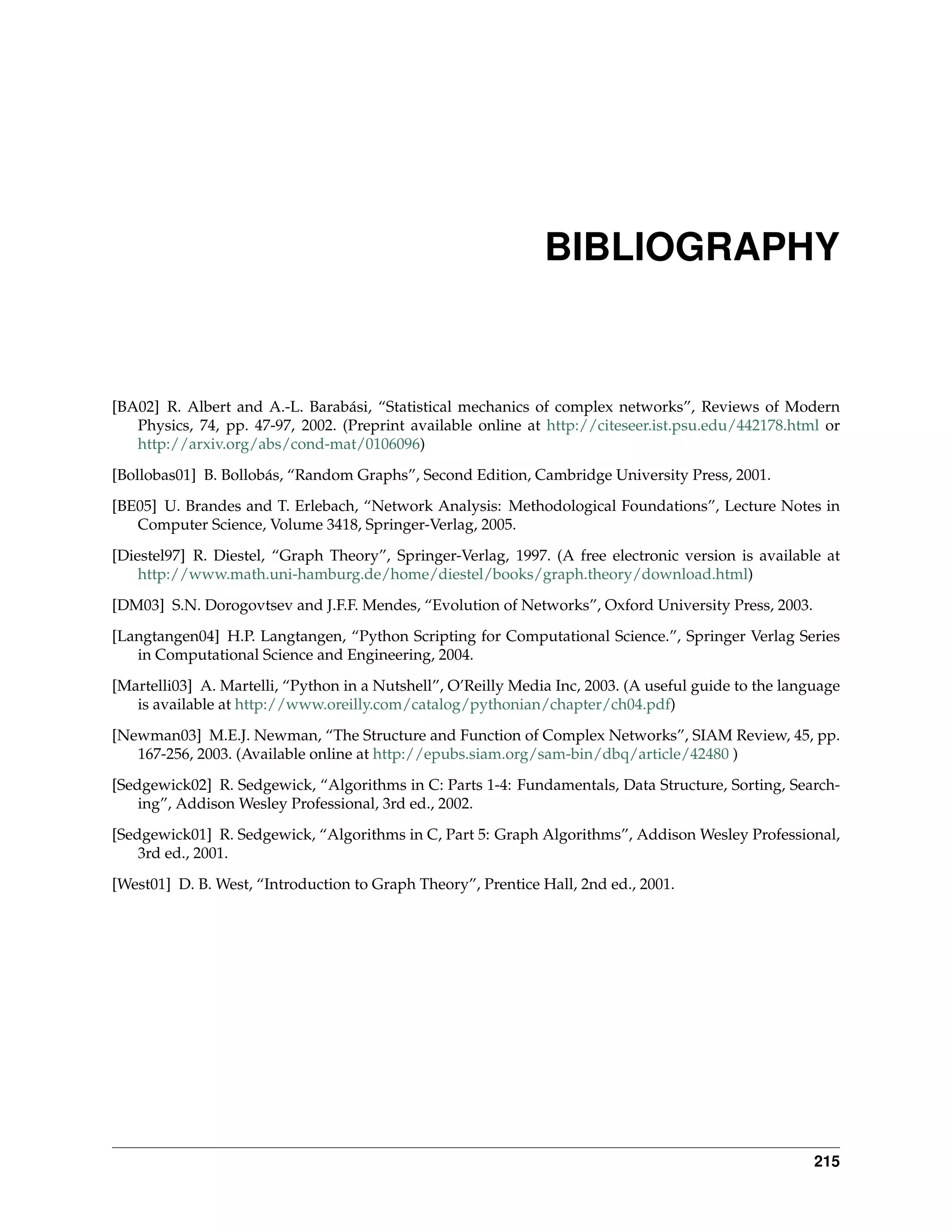 BIBLIOGRAPHY


[BA02] R. Albert and A.-L. Barabási, “Statistical mechanics of complex networks”, Reviews of Modern
   Physics, 74, pp. 47-97, 2002. (Preprint available online at http://citeseer.ist.psu.edu/442178.html or
   http://arxiv.org/abs/cond-mat/0106096)
[Bollobas01] B. Bollobás, “Random Graphs”, Second Edition, Cambridge University Press, 2001.

[BE05] U. Brandes and T. Erlebach, “Network Analysis: Methodological Foundations”, Lecture Notes in
   Computer Science, Volume 3418, Springer-Verlag, 2005.
[Diestel97] R. Diestel, “Graph Theory”, Springer-Verlag, 1997. (A free electronic version is available at
    http://www.math.uni-hamburg.de/home/diestel/books/graph.theory/download.html)
[DM03] S.N. Dorogovtsev and J.F.F. Mendes, “Evolution of Networks”, Oxford University Press, 2003.

[Langtangen04] H.P. Langtangen, “Python Scripting for Computational Science.”, Springer Verlag Series
   in Computational Science and Engineering, 2004.
[Martelli03] A. Martelli, “Python in a Nutshell”, O’Reilly Media Inc, 2003. (A useful guide to the language
   is available at http://www.oreilly.com/catalog/pythonian/chapter/ch04.pdf)

[Newman03] M.E.J. Newman, “The Structure and Function of Complex Networks”, SIAM Review, 45, pp.
   167-256, 2003. (Available online at http://epubs.siam.org/sam-bin/dbq/article/42480 )
[Sedgewick02] R. Sedgewick, “Algorithms in C: Parts 1-4: Fundamentals, Data Structure, Sorting, Search-
    ing”, Addison Wesley Professional, 3rd ed., 2002.

[Sedgewick01] R. Sedgewick, “Algorithms in C, Part 5: Graph Algorithms”, Addison Wesley Professional,
    3rd ed., 2001.
[West01] D. B. West, “Introduction to Graph Theory”, Prentice Hall, 2nd ed., 2001.




                                                                                                       215
 