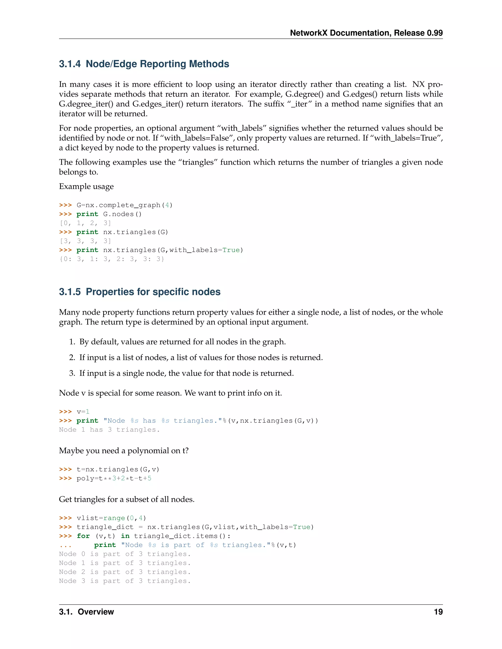 NetworkX Documentation, Release 0.99


3.1.4 Node/Edge Reporting Methods

In many cases it is more efﬁcient to loop using an iterator directly rather than creating a list. NX pro-
vides separate methods that return an iterator. For example, G.degree() and G.edges() return lists while
G.degree_iter() and G.edges_iter() return iterators. The sufﬁx “_iter” in a method name signiﬁes that an
iterator will be returned.
For node properties, an optional argument “with_labels” signiﬁes whether the returned values should be
identiﬁed by node or not. If “with_labels=False”, only property values are returned. If “with_labels=True”,
a dict keyed by node to the property values is returned.
The following examples use the “triangles” function which returns the number of triangles a given node
belongs to.
Example usage

>>>   G=nx.complete_graph(4)
>>>   print G.nodes()
[0,   1, 2, 3]
>>>   print nx.triangles(G)
[3,   3, 3, 3]
>>>   print nx.triangles(G,with_labels=True)
{0:   3, 1: 3, 2: 3, 3: 3}



3.1.5 Properties for speciﬁc nodes

Many node property functions return property values for either a single node, a list of nodes, or the whole
graph. The return type is determined by an optional input argument.

   1. By default, values are returned for all nodes in the graph.
   2. If input is a list of nodes, a list of values for those nodes is returned.
   3. If input is a single node, the value for that node is returned.

Node v is special for some reason. We want to print info on it.

>>> v=1
>>> print "Node %s has %s triangles."%(v,nx.triangles(G,v))
Node 1 has 3 triangles.

Maybe you need a polynomial on t?

>>> t=nx.triangles(G,v)
>>> poly=t**3+2*t-t+5

Get triangles for a subset of all nodes.

>>> vlist=range(0,4)
>>> triangle_dict = nx.triangles(G,vlist,with_labels=True)
>>> for (v,t) in triangle_dict.items():
...     print "Node %s is part of %s triangles."%(v,t)
Node 0 is part of 3 triangles.
Node 1 is part of 3 triangles.
Node 2 is part of 3 triangles.
Node 3 is part of 3 triangles.



3.1. Overview                                                                                           19
 