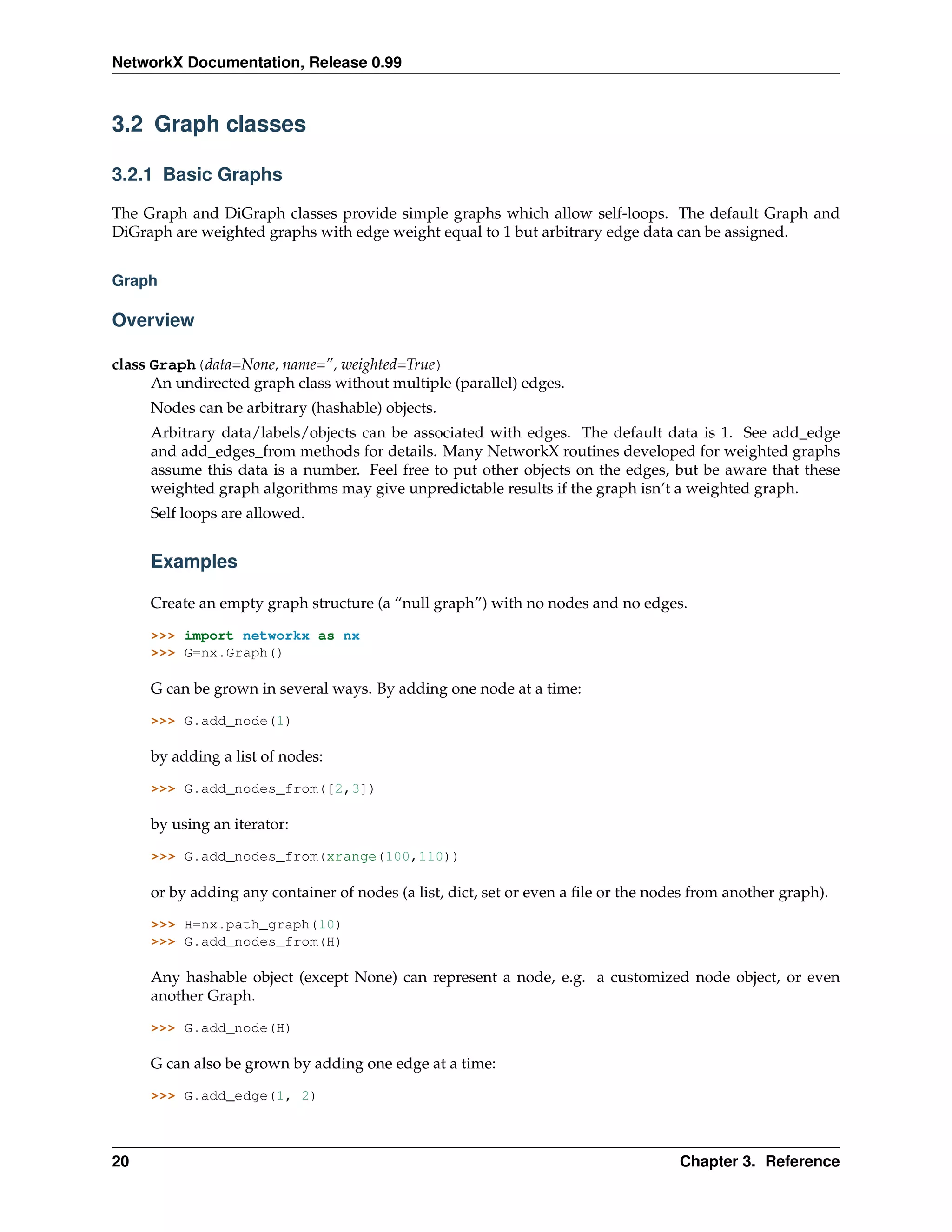 NetworkX Documentation, Release 0.99



3.2 Graph classes

3.2.1 Basic Graphs

The Graph and DiGraph classes provide simple graphs which allow self-loops. The default Graph and
DiGraph are weighted graphs with edge weight equal to 1 but arbitrary edge data can be assigned.


Graph

Overview

class Graph(data=None, name=”, weighted=True)
      An undirected graph class without multiple (parallel) edges.
     Nodes can be arbitrary (hashable) objects.
     Arbitrary data/labels/objects can be associated with edges. The default data is 1. See add_edge
     and add_edges_from methods for details. Many NetworkX routines developed for weighted graphs
     assume this data is a number. Feel free to put other objects on the edges, but be aware that these
     weighted graph algorithms may give unpredictable results if the graph isn’t a weighted graph.
     Self loops are allowed.


     Examples

     Create an empty graph structure (a “null graph”) with no nodes and no edges.

     >>> import networkx as nx
     >>> G=nx.Graph()

     G can be grown in several ways. By adding one node at a time:

     >>> G.add_node(1)

     by adding a list of nodes:

     >>> G.add_nodes_from([2,3])

     by using an iterator:

     >>> G.add_nodes_from(xrange(100,110))

     or by adding any container of nodes (a list, dict, set or even a ﬁle or the nodes from another graph).

     >>> H=nx.path_graph(10)
     >>> G.add_nodes_from(H)

     Any hashable object (except None) can represent a node, e.g. a customized node object, or even
     another Graph.

     >>> G.add_node(H)

     G can also be grown by adding one edge at a time:

     >>> G.add_edge(1, 2)



20                                                                                  Chapter 3. Reference
 