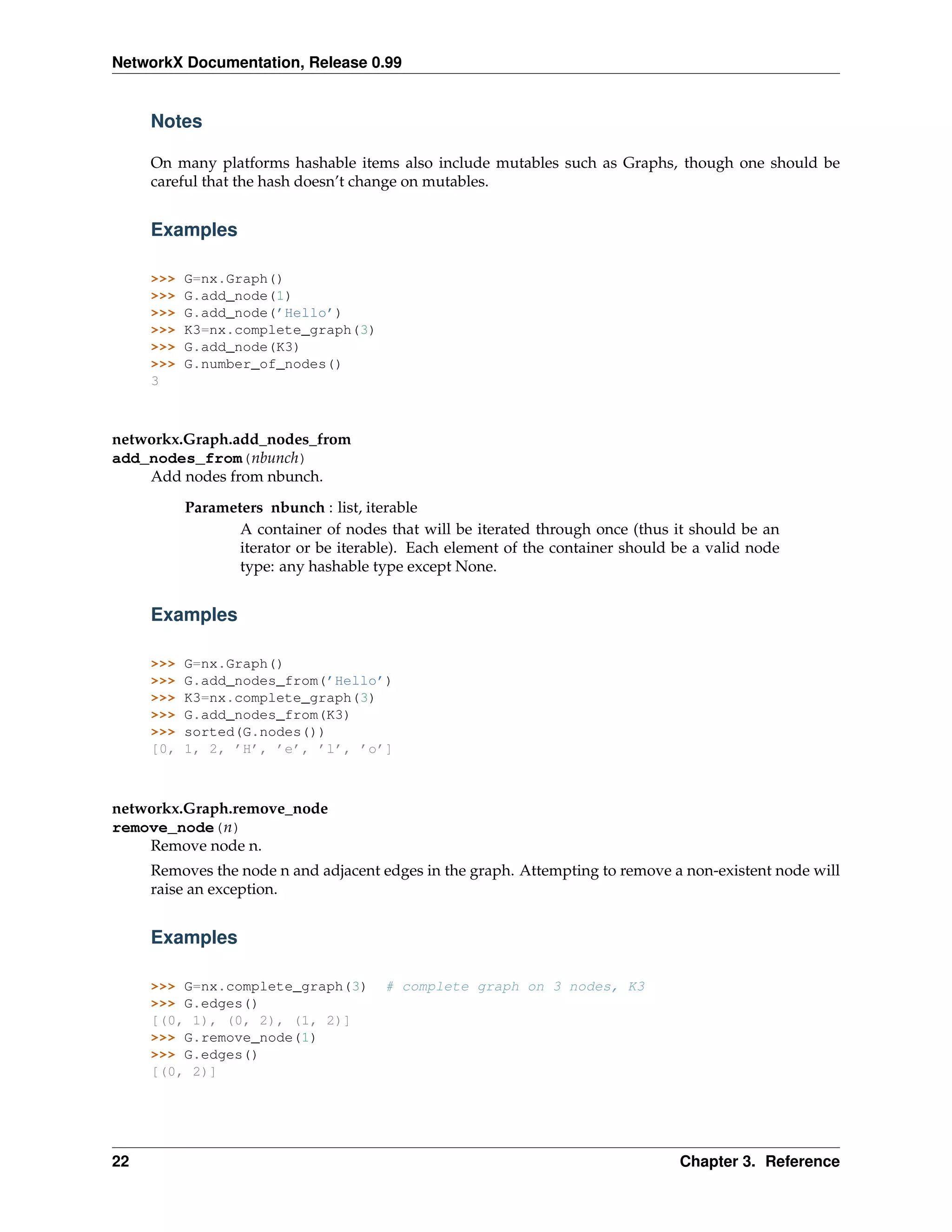 NetworkX Documentation, Release 0.99


     Notes

     On many platforms hashable items also include mutables such as Graphs, though one should be
     careful that the hash doesn’t change on mutables.


     Examples

     >>>   G=nx.Graph()
     >>>   G.add_node(1)
     >>>   G.add_node(’Hello’)
     >>>   K3=nx.complete_graph(3)
     >>>   G.add_node(K3)
     >>>   G.number_of_nodes()
     3



networkx.Graph.add_nodes_from
add_nodes_from(nbunch)
    Add nodes from nbunch.

           Parameters nbunch : list, iterable
                  A container of nodes that will be iterated through once (thus it should be an
                  iterator or be iterable). Each element of the container should be a valid node
                  type: any hashable type except None.


     Examples

     >>>   G=nx.Graph()
     >>>   G.add_nodes_from(’Hello’)
     >>>   K3=nx.complete_graph(3)
     >>>   G.add_nodes_from(K3)
     >>>   sorted(G.nodes())
     [0,   1, 2, ’H’, ’e’, ’l’, ’o’]



networkx.Graph.remove_node
remove_node(n)
    Remove node n.
     Removes the node n and adjacent edges in the graph. Attempting to remove a non-existent node will
     raise an exception.


     Examples

     >>> G=nx.complete_graph(3)        # complete graph on 3 nodes, K3
     >>> G.edges()
     [(0, 1), (0, 2), (1, 2)]
     >>> G.remove_node(1)
     >>> G.edges()
     [(0, 2)]




22                                                                               Chapter 3. Reference
 