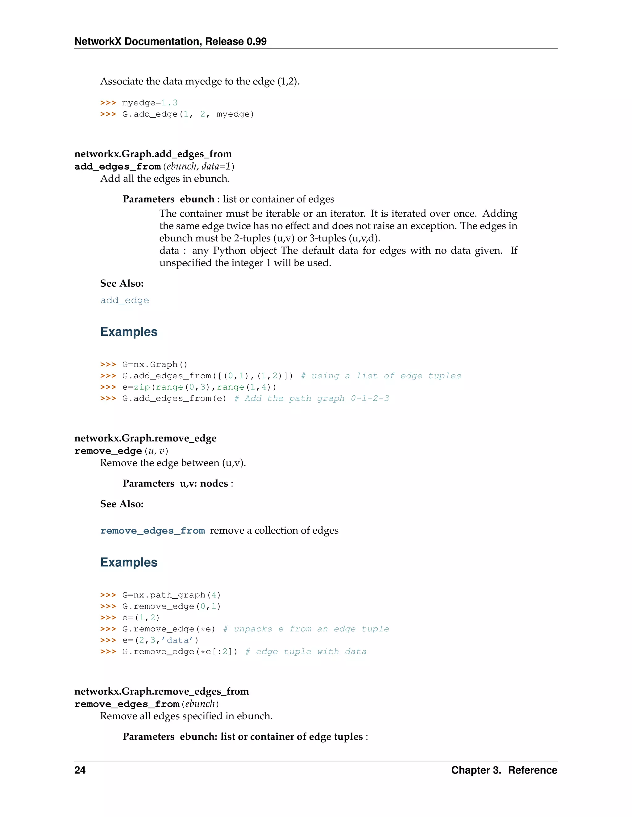 NetworkX Documentation, Release 0.99


     Associate the data myedge to the edge (1,2).

     >>> myedge=1.3
     >>> G.add_edge(1, 2, myedge)



networkx.Graph.add_edges_from
add_edges_from(ebunch, data=1)
    Add all the edges in ebunch.
           Parameters ebunch : list or container of edges
                  The container must be iterable or an iterator. It is iterated over once. Adding
                  the same edge twice has no effect and does not raise an exception. The edges in
                  ebunch must be 2-tuples (u,v) or 3-tuples (u,v,d).
                  data : any Python object The default data for edges with no data given. If
                  unspeciﬁed the integer 1 will be used.

     See Also:
     add_edge


     Examples

     >>>   G=nx.Graph()
     >>>   G.add_edges_from([(0,1),(1,2)]) # using a list of edge tuples
     >>>   e=zip(range(0,3),range(1,4))
     >>>   G.add_edges_from(e) # Add the path graph 0-1-2-3



networkx.Graph.remove_edge
remove_edge(u, v)
    Remove the edge between (u,v).
           Parameters u,v: nodes :

     See Also:

     remove_edges_from remove a collection of edges


     Examples

     >>>   G=nx.path_graph(4)
     >>>   G.remove_edge(0,1)
     >>>   e=(1,2)
     >>>   G.remove_edge(*e) # unpacks e from an edge tuple
     >>>   e=(2,3,’data’)
     >>>   G.remove_edge(*e[:2]) # edge tuple with data



networkx.Graph.remove_edges_from
remove_edges_from(ebunch)
    Remove all edges speciﬁed in ebunch.
           Parameters ebunch: list or container of edge tuples :


24                                                                                Chapter 3. Reference
 