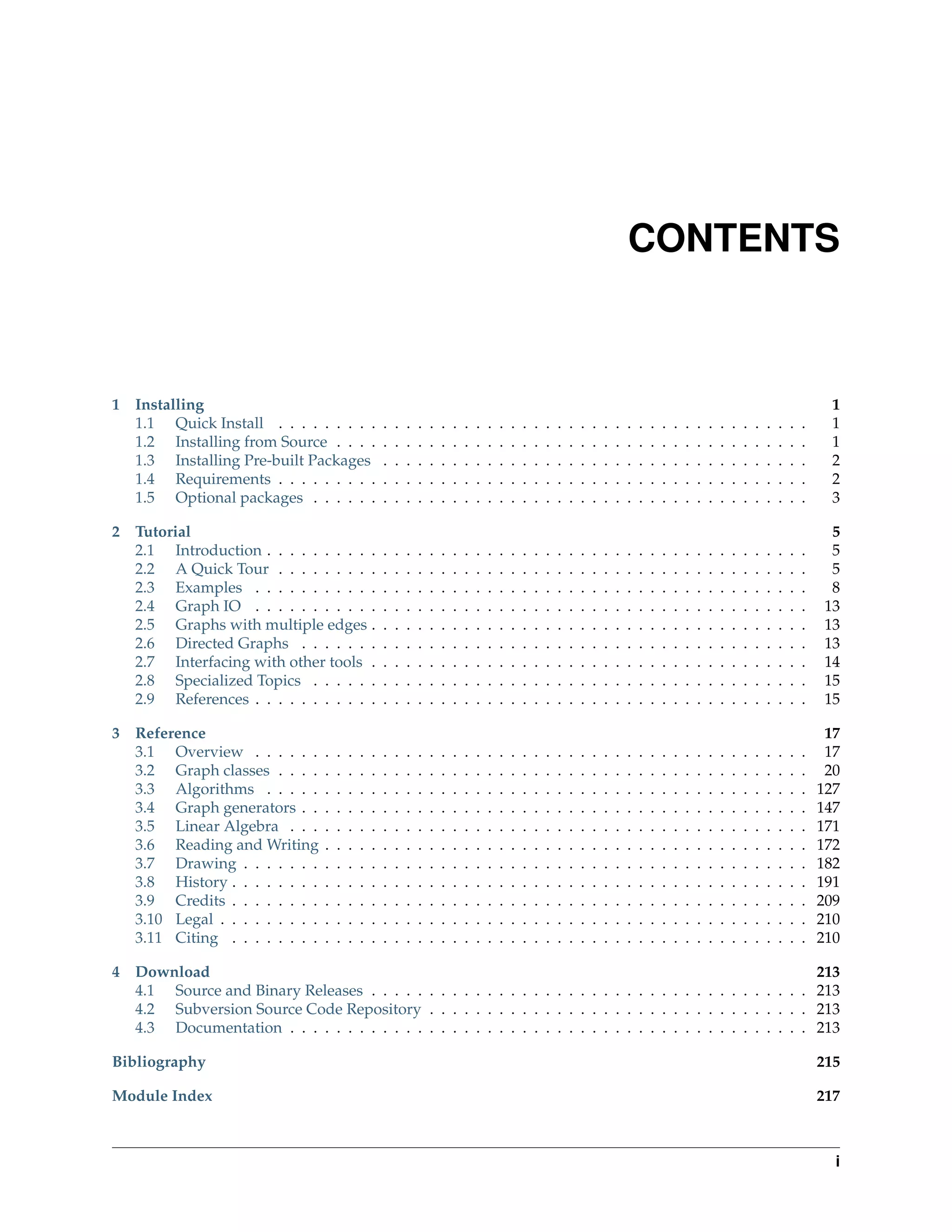 CONTENTS



1   Installing                                                                                                                                                                                             1
    1.1 Quick Install . . . . . . . . .              .   .   .   .   .   .   .   .   .   .   .   .   .   .   .   .   .   .   .   .   .   .   .   .   .   .   .   .   .   .   .   .   .   .   .   .   .     1
    1.2 Installing from Source . . . .               .   .   .   .   .   .   .   .   .   .   .   .   .   .   .   .   .   .   .   .   .   .   .   .   .   .   .   .   .   .   .   .   .   .   .   .   .     1
    1.3 Installing Pre-built Packages                .   .   .   .   .   .   .   .   .   .   .   .   .   .   .   .   .   .   .   .   .   .   .   .   .   .   .   .   .   .   .   .   .   .   .   .   .     2
    1.4 Requirements . . . . . . . . .               .   .   .   .   .   .   .   .   .   .   .   .   .   .   .   .   .   .   .   .   .   .   .   .   .   .   .   .   .   .   .   .   .   .   .   .   .     2
    1.5 Optional packages . . . . . .                .   .   .   .   .   .   .   .   .   .   .   .   .   .   .   .   .   .   .   .   .   .   .   .   .   .   .   .   .   .   .   .   .   .   .   .   .     3

2 Tutorial                                                                                                                                                                                                 5
  2.1 Introduction . . . . . . . . . .               .   .   .   .   .   .   .   .   .   .   .   .   .   .   .   .   .   .   .   .   .   .   .   .   .   .   .   .   .   .   .   .   .   .   .   .   .     5
  2.2 A Quick Tour . . . . . . . . .                 .   .   .   .   .   .   .   .   .   .   .   .   .   .   .   .   .   .   .   .   .   .   .   .   .   .   .   .   .   .   .   .   .   .   .   .   .     5
  2.3 Examples . . . . . . . . . . .                 .   .   .   .   .   .   .   .   .   .   .   .   .   .   .   .   .   .   .   .   .   .   .   .   .   .   .   .   .   .   .   .   .   .   .   .   .     8
  2.4 Graph IO . . . . . . . . . . .                 .   .   .   .   .   .   .   .   .   .   .   .   .   .   .   .   .   .   .   .   .   .   .   .   .   .   .   .   .   .   .   .   .   .   .   .   .    13
  2.5 Graphs with multiple edges .                   .   .   .   .   .   .   .   .   .   .   .   .   .   .   .   .   .   .   .   .   .   .   .   .   .   .   .   .   .   .   .   .   .   .   .   .   .    13
  2.6 Directed Graphs . . . . . . .                  .   .   .   .   .   .   .   .   .   .   .   .   .   .   .   .   .   .   .   .   .   .   .   .   .   .   .   .   .   .   .   .   .   .   .   .   .    13
  2.7 Interfacing with other tools .                 .   .   .   .   .   .   .   .   .   .   .   .   .   .   .   .   .   .   .   .   .   .   .   .   .   .   .   .   .   .   .   .   .   .   .   .   .    14
  2.8 Specialized Topics . . . . . .                 .   .   .   .   .   .   .   .   .   .   .   .   .   .   .   .   .   .   .   .   .   .   .   .   .   .   .   .   .   .   .   .   .   .   .   .   .    15
  2.9 References . . . . . . . . . . .               .   .   .   .   .   .   .   .   .   .   .   .   .   .   .   .   .   .   .   .   .   .   .   .   .   .   .   .   .   .   .   .   .   .   .   .   .    15

3 Reference                                                                                                                                                                                               17
  3.1 Overview . . . . . .       .   .   .   .   .   .   .   .   .   .   .   .   .   .   .   .   .   .   .   .   .   .   .   .   .   .   .   .   .   .   .   .   .   .   .   .   .   .   .   .   .   .    17
  3.2 Graph classes . . . .      .   .   .   .   .   .   .   .   .   .   .   .   .   .   .   .   .   .   .   .   .   .   .   .   .   .   .   .   .   .   .   .   .   .   .   .   .   .   .   .   .   .    20
  3.3 Algorithms . . . . .       .   .   .   .   .   .   .   .   .   .   .   .   .   .   .   .   .   .   .   .   .   .   .   .   .   .   .   .   .   .   .   .   .   .   .   .   .   .   .   .   .   .   127
  3.4 Graph generators . .       .   .   .   .   .   .   .   .   .   .   .   .   .   .   .   .   .   .   .   .   .   .   .   .   .   .   .   .   .   .   .   .   .   .   .   .   .   .   .   .   .   .   147
  3.5 Linear Algebra . . .       .   .   .   .   .   .   .   .   .   .   .   .   .   .   .   .   .   .   .   .   .   .   .   .   .   .   .   .   .   .   .   .   .   .   .   .   .   .   .   .   .   .   171
  3.6 Reading and Writing        .   .   .   .   .   .   .   .   .   .   .   .   .   .   .   .   .   .   .   .   .   .   .   .   .   .   .   .   .   .   .   .   .   .   .   .   .   .   .   .   .   .   172
  3.7 Drawing . . . . . . .      .   .   .   .   .   .   .   .   .   .   .   .   .   .   .   .   .   .   .   .   .   .   .   .   .   .   .   .   .   .   .   .   .   .   .   .   .   .   .   .   .   .   182
  3.8 History . . . . . . . .    .   .   .   .   .   .   .   .   .   .   .   .   .   .   .   .   .   .   .   .   .   .   .   .   .   .   .   .   .   .   .   .   .   .   .   .   .   .   .   .   .   .   191
  3.9 Credits . . . . . . . .    .   .   .   .   .   .   .   .   .   .   .   .   .   .   .   .   .   .   .   .   .   .   .   .   .   .   .   .   .   .   .   .   .   .   .   .   .   .   .   .   .   .   209
  3.10 Legal . . . . . . . . .   .   .   .   .   .   .   .   .   .   .   .   .   .   .   .   .   .   .   .   .   .   .   .   .   .   .   .   .   .   .   .   .   .   .   .   .   .   .   .   .   .   .   210
  3.11 Citing . . . . . . . .    .   .   .   .   .   .   .   .   .   .   .   .   .   .   .   .   .   .   .   .   .   .   .   .   .   .   .   .   .   .   .   .   .   .   .   .   .   .   .   .   .   .   210

4 Download                                                                                                                                                                                               213
  4.1 Source and Binary Releases . . . . . . . . . . . . . . . . . . . . . . . . . . . . . . . . . . . . . .                                                                                             213
  4.2 Subversion Source Code Repository . . . . . . . . . . . . . . . . . . . . . . . . . . . . . . . . .                                                                                                213
  4.3 Documentation . . . . . . . . . . . . . . . . . . . . . . . . . . . . . . . . . . . . . . . . . . . . .                                                                                            213

Bibliography                                                                                                                                                                                             215

Module Index                                                                                                                                                                                             217



                                                                                                                                                                                                           i
 