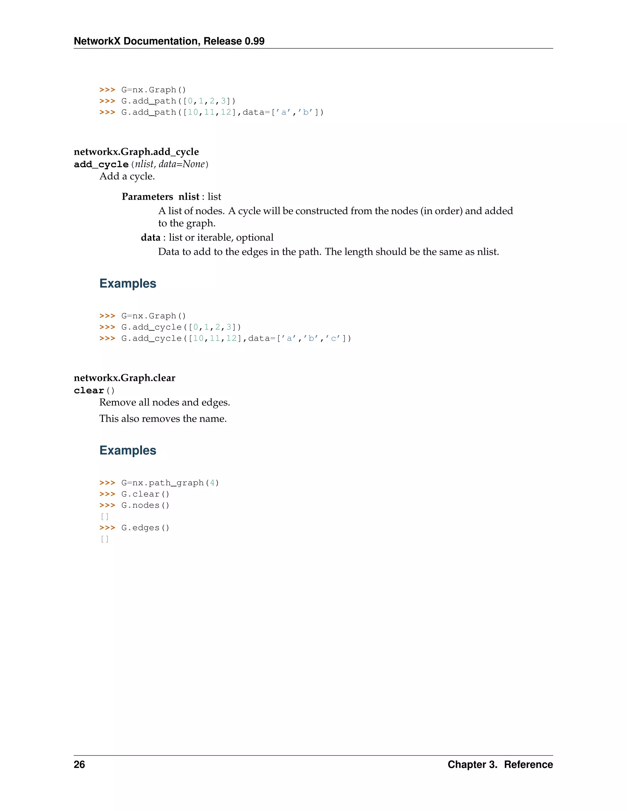 NetworkX Documentation, Release 0.99



     >>> G=nx.Graph()
     >>> G.add_path([0,1,2,3])
     >>> G.add_path([10,11,12],data=[’a’,’b’])



networkx.Graph.add_cycle
add_cycle(nlist, data=None)
    Add a cycle.

           Parameters nlist : list
                   A list of nodes. A cycle will be constructed from the nodes (in order) and added
                   to the graph.
               data : list or iterable, optional
                   Data to add to the edges in the path. The length should be the same as nlist.


     Examples

     >>> G=nx.Graph()
     >>> G.add_cycle([0,1,2,3])
     >>> G.add_cycle([10,11,12],data=[’a’,’b’,’c’])



networkx.Graph.clear
clear()
    Remove all nodes and edges.
     This also removes the name.


     Examples

     >>>   G=nx.path_graph(4)
     >>>   G.clear()
     >>>   G.nodes()
     []
     >>>   G.edges()
     []




26                                                                                  Chapter 3. Reference
 