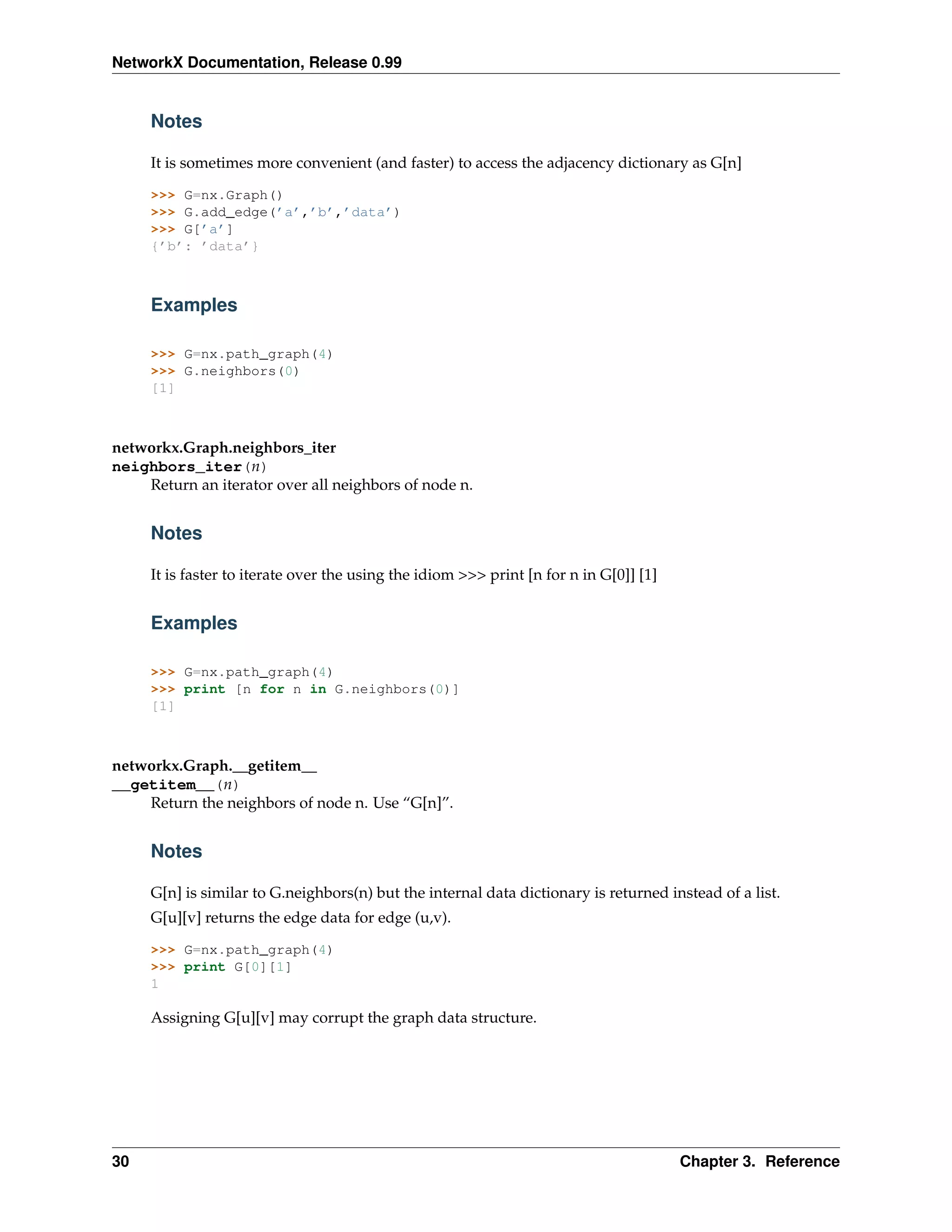NetworkX Documentation, Release 0.99


     Notes

     It is sometimes more convenient (and faster) to access the adjacency dictionary as G[n]

     >>> G=nx.Graph()
     >>> G.add_edge(’a’,’b’,’data’)
     >>> G[’a’]
     {’b’: ’data’}



     Examples

     >>> G=nx.path_graph(4)
     >>> G.neighbors(0)
     [1]



networkx.Graph.neighbors_iter
neighbors_iter(n)
    Return an iterator over all neighbors of node n.


     Notes

     It is faster to iterate over the using the idiom >>> print [n for n in G[0]] [1]


     Examples

     >>> G=nx.path_graph(4)
     >>> print [n for n in G.neighbors(0)]
     [1]



networkx.Graph.__getitem__
__getitem__(n)
    Return the neighbors of node n. Use “G[n]”.


     Notes

     G[n] is similar to G.neighbors(n) but the internal data dictionary is returned instead of a list.
     G[u][v] returns the edge data for edge (u,v).

     >>> G=nx.path_graph(4)
     >>> print G[0][1]
     1

     Assigning G[u][v] may corrupt the graph data structure.




30                                                                                      Chapter 3. Reference
 