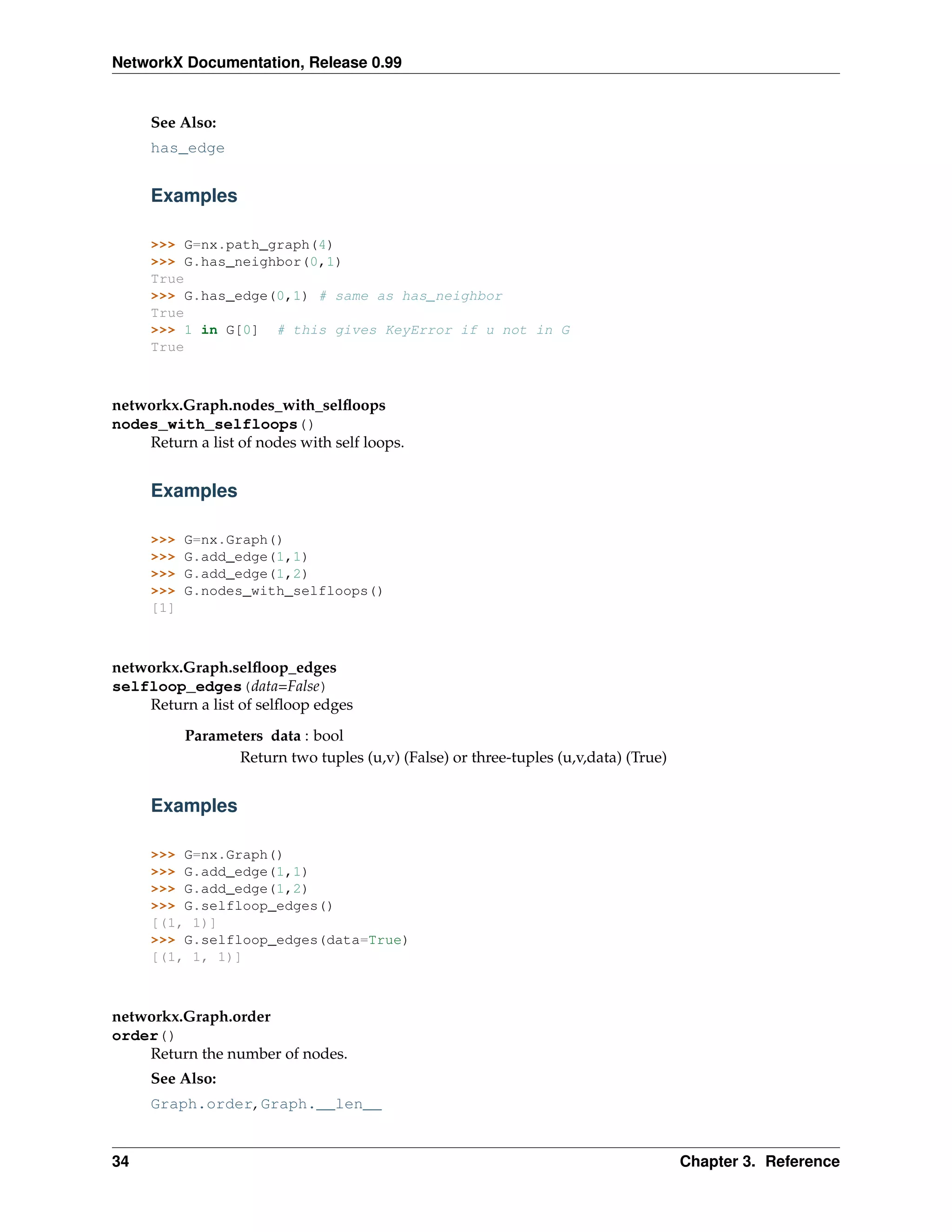NetworkX Documentation, Release 0.99


     See Also:
     has_edge


     Examples

     >>> G=nx.path_graph(4)
     >>> G.has_neighbor(0,1)
     True
     >>> G.has_edge(0,1) # same as has_neighbor
     True
     >>> 1 in G[0] # this gives KeyError if u not in G
     True



networkx.Graph.nodes_with_selﬂoops
nodes_with_selfloops()
    Return a list of nodes with self loops.


     Examples

     >>>   G=nx.Graph()
     >>>   G.add_edge(1,1)
     >>>   G.add_edge(1,2)
     >>>   G.nodes_with_selfloops()
     [1]



networkx.Graph.selﬂoop_edges
selfloop_edges(data=False)
    Return a list of selﬂoop edges
           Parameters data : bool
                  Return two tuples (u,v) (False) or three-tuples (u,v,data) (True)


     Examples

     >>> G=nx.Graph()
     >>> G.add_edge(1,1)
     >>> G.add_edge(1,2)
     >>> G.selfloop_edges()
     [(1, 1)]
     >>> G.selfloop_edges(data=True)
     [(1, 1, 1)]



networkx.Graph.order
order()
    Return the number of nodes.
     See Also:
     Graph.order, Graph.__len__


34                                                                                    Chapter 3. Reference
 