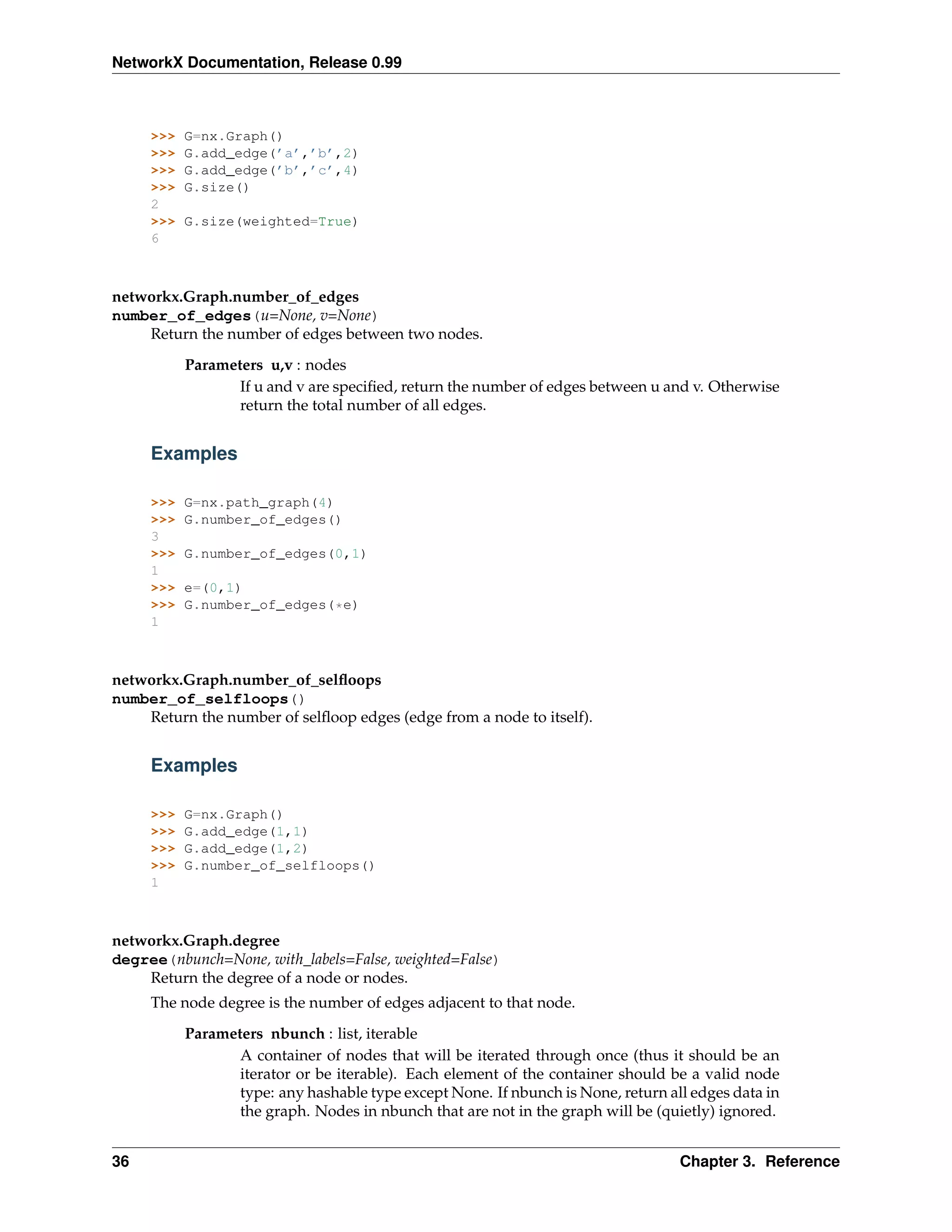 NetworkX Documentation, Release 0.99



     >>>   G=nx.Graph()
     >>>   G.add_edge(’a’,’b’,2)
     >>>   G.add_edge(’b’,’c’,4)
     >>>   G.size()
     2
     >>>   G.size(weighted=True)
     6



networkx.Graph.number_of_edges
number_of_edges(u=None, v=None)
    Return the number of edges between two nodes.

           Parameters u,v : nodes
                  If u and v are speciﬁed, return the number of edges between u and v. Otherwise
                  return the total number of all edges.


     Examples

     >>>   G=nx.path_graph(4)
     >>>   G.number_of_edges()
     3
     >>>   G.number_of_edges(0,1)
     1
     >>>   e=(0,1)
     >>>   G.number_of_edges(*e)
     1



networkx.Graph.number_of_selﬂoops
number_of_selfloops()
    Return the number of selﬂoop edges (edge from a node to itself).


     Examples

     >>>   G=nx.Graph()
     >>>   G.add_edge(1,1)
     >>>   G.add_edge(1,2)
     >>>   G.number_of_selfloops()
     1



networkx.Graph.degree
degree(nbunch=None, with_labels=False, weighted=False)
    Return the degree of a node or nodes.
     The node degree is the number of edges adjacent to that node.
           Parameters nbunch : list, iterable
                  A container of nodes that will be iterated through once (thus it should be an
                  iterator or be iterable). Each element of the container should be a valid node
                  type: any hashable type except None. If nbunch is None, return all edges data in
                  the graph. Nodes in nbunch that are not in the graph will be (quietly) ignored.


36                                                                                 Chapter 3. Reference
 