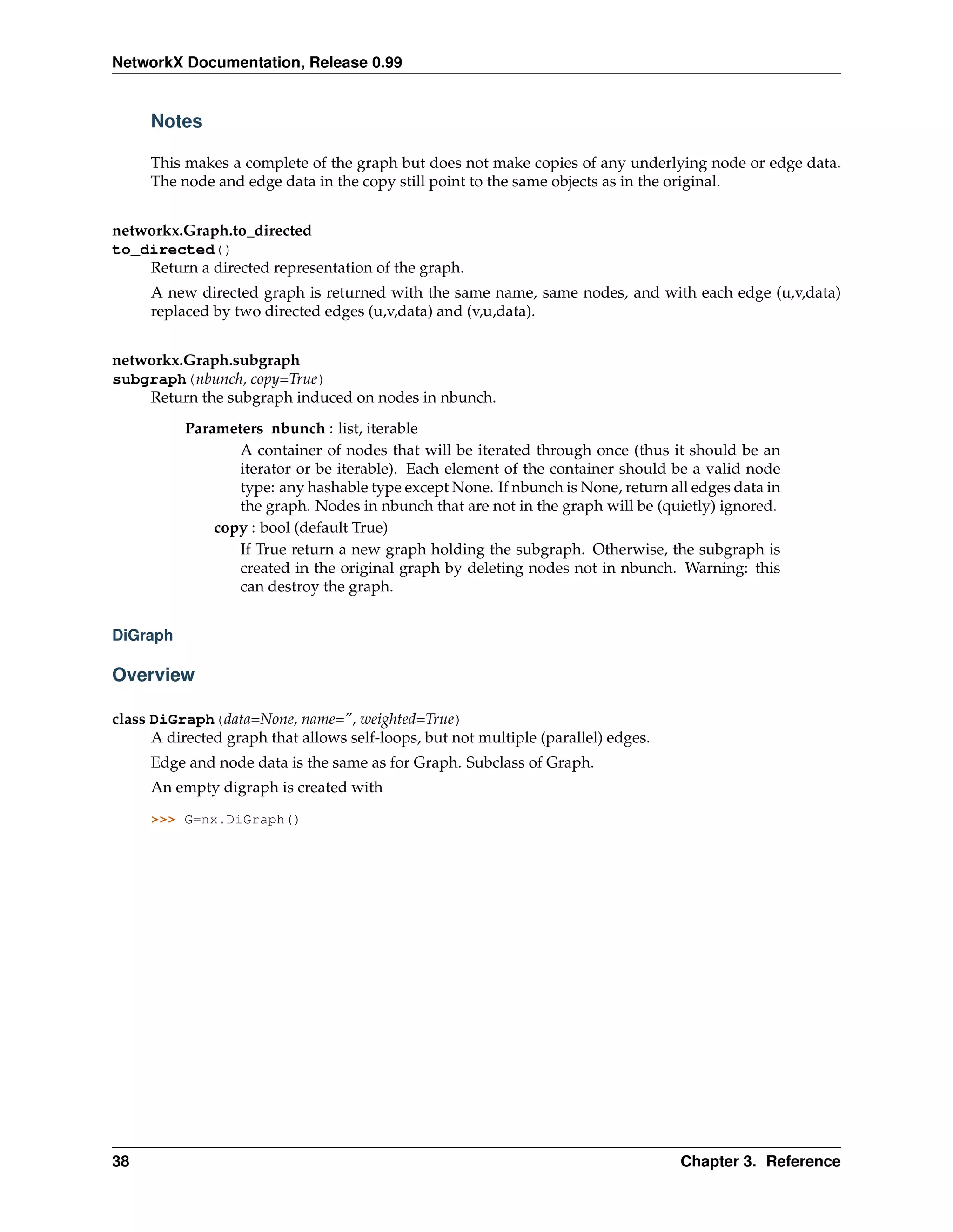 NetworkX Documentation, Release 0.99


     Notes

     This makes a complete of the graph but does not make copies of any underlying node or edge data.
     The node and edge data in the copy still point to the same objects as in the original.


networkx.Graph.to_directed
to_directed()
    Return a directed representation of the graph.
     A new directed graph is returned with the same name, same nodes, and with each edge (u,v,data)
     replaced by two directed edges (u,v,data) and (v,u,data).


networkx.Graph.subgraph
subgraph(nbunch, copy=True)
    Return the subgraph induced on nodes in nbunch.
          Parameters nbunch : list, iterable
                 A container of nodes that will be iterated through once (thus it should be an
                 iterator or be iterable). Each element of the container should be a valid node
                 type: any hashable type except None. If nbunch is None, return all edges data in
                 the graph. Nodes in nbunch that are not in the graph will be (quietly) ignored.
              copy : bool (default True)
                 If True return a new graph holding the subgraph. Otherwise, the subgraph is
                 created in the original graph by deleting nodes not in nbunch. Warning: this
                 can destroy the graph.


DiGraph

Overview

class DiGraph(data=None, name=”, weighted=True)
      A directed graph that allows self-loops, but not multiple (parallel) edges.
     Edge and node data is the same as for Graph. Subclass of Graph.
     An empty digraph is created with

     >>> G=nx.DiGraph()




38                                                                                  Chapter 3. Reference
 