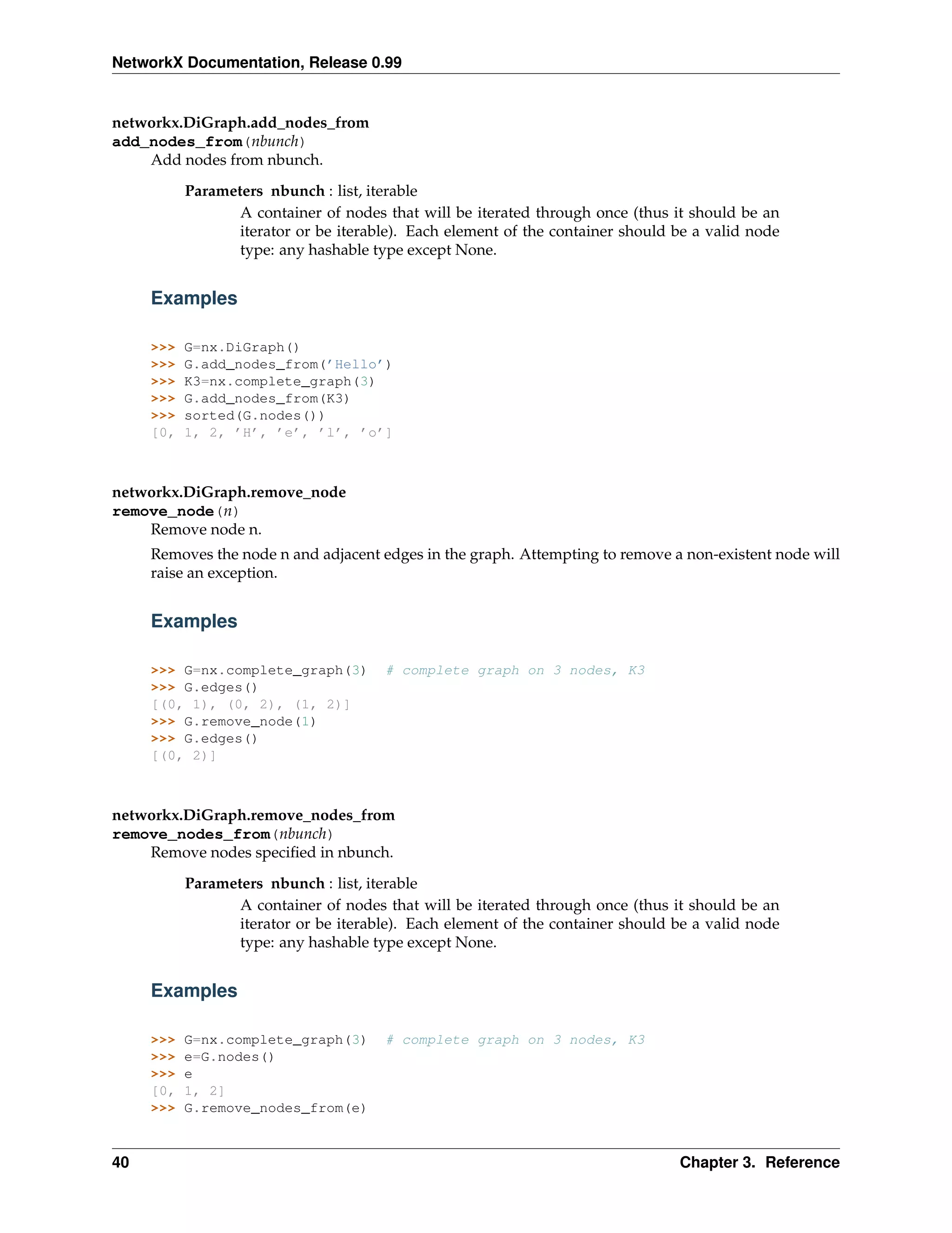 NetworkX Documentation, Release 0.99


networkx.DiGraph.add_nodes_from
add_nodes_from(nbunch)
    Add nodes from nbunch.
           Parameters nbunch : list, iterable
                  A container of nodes that will be iterated through once (thus it should be an
                  iterator or be iterable). Each element of the container should be a valid node
                  type: any hashable type except None.


     Examples

     >>>   G=nx.DiGraph()
     >>>   G.add_nodes_from(’Hello’)
     >>>   K3=nx.complete_graph(3)
     >>>   G.add_nodes_from(K3)
     >>>   sorted(G.nodes())
     [0,   1, 2, ’H’, ’e’, ’l’, ’o’]



networkx.DiGraph.remove_node
remove_node(n)
    Remove node n.
     Removes the node n and adjacent edges in the graph. Attempting to remove a non-existent node will
     raise an exception.


     Examples

     >>> G=nx.complete_graph(3)        # complete graph on 3 nodes, K3
     >>> G.edges()
     [(0, 1), (0, 2), (1, 2)]
     >>> G.remove_node(1)
     >>> G.edges()
     [(0, 2)]



networkx.DiGraph.remove_nodes_from
remove_nodes_from(nbunch)
    Remove nodes speciﬁed in nbunch.
           Parameters nbunch : list, iterable
                  A container of nodes that will be iterated through once (thus it should be an
                  iterator or be iterable). Each element of the container should be a valid node
                  type: any hashable type except None.


     Examples

     >>>   G=nx.complete_graph(3)      # complete graph on 3 nodes, K3
     >>>   e=G.nodes()
     >>>   e
     [0,   1, 2]
     >>>   G.remove_nodes_from(e)


40                                                                               Chapter 3. Reference
 