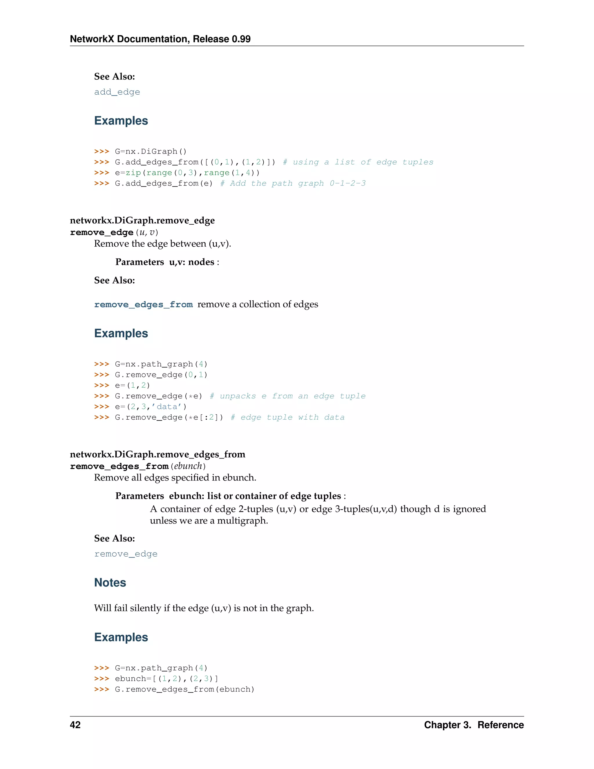 NetworkX Documentation, Release 0.99


     See Also:
     add_edge


     Examples

     >>>   G=nx.DiGraph()
     >>>   G.add_edges_from([(0,1),(1,2)]) # using a list of edge tuples
     >>>   e=zip(range(0,3),range(1,4))
     >>>   G.add_edges_from(e) # Add the path graph 0-1-2-3



networkx.DiGraph.remove_edge
remove_edge(u, v)
    Remove the edge between (u,v).
           Parameters u,v: nodes :
     See Also:

     remove_edges_from remove a collection of edges


     Examples

     >>>   G=nx.path_graph(4)
     >>>   G.remove_edge(0,1)
     >>>   e=(1,2)
     >>>   G.remove_edge(*e) # unpacks e from an edge tuple
     >>>   e=(2,3,’data’)
     >>>   G.remove_edge(*e[:2]) # edge tuple with data



networkx.DiGraph.remove_edges_from
remove_edges_from(ebunch)
    Remove all edges speciﬁed in ebunch.
           Parameters ebunch: list or container of edge tuples :
                  A container of edge 2-tuples (u,v) or edge 3-tuples(u,v,d) though d is ignored
                  unless we are a multigraph.
     See Also:
     remove_edge


     Notes

     Will fail silently if the edge (u,v) is not in the graph.


     Examples

     >>> G=nx.path_graph(4)
     >>> ebunch=[(1,2),(2,3)]
     >>> G.remove_edges_from(ebunch)



42                                                                               Chapter 3. Reference
 