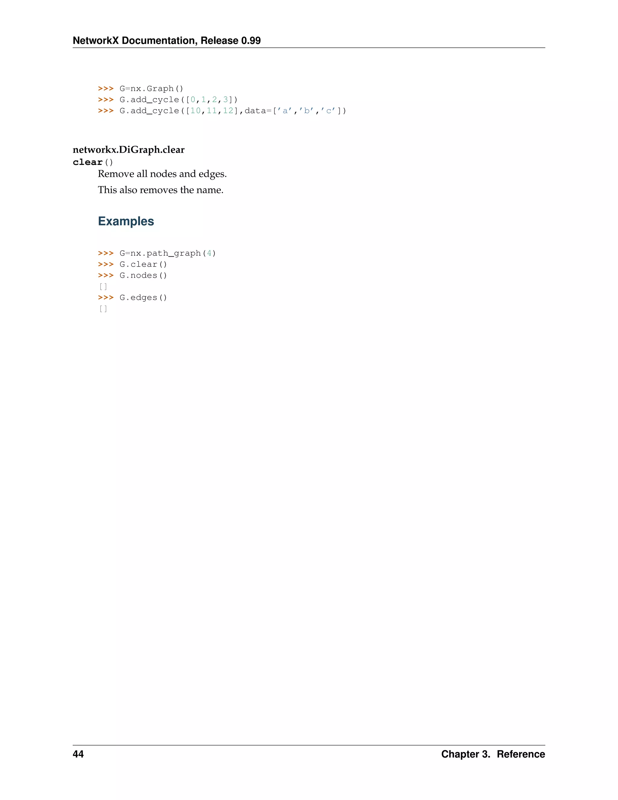 NetworkX Documentation, Release 0.99



     >>> G=nx.Graph()
     >>> G.add_cycle([0,1,2,3])
     >>> G.add_cycle([10,11,12],data=[’a’,’b’,’c’])



networkx.DiGraph.clear
clear()
    Remove all nodes and edges.
     This also removes the name.


     Examples

     >>>   G=nx.path_graph(4)
     >>>   G.clear()
     >>>   G.nodes()
     []
     >>>   G.edges()
     []




44                                                    Chapter 3. Reference
 