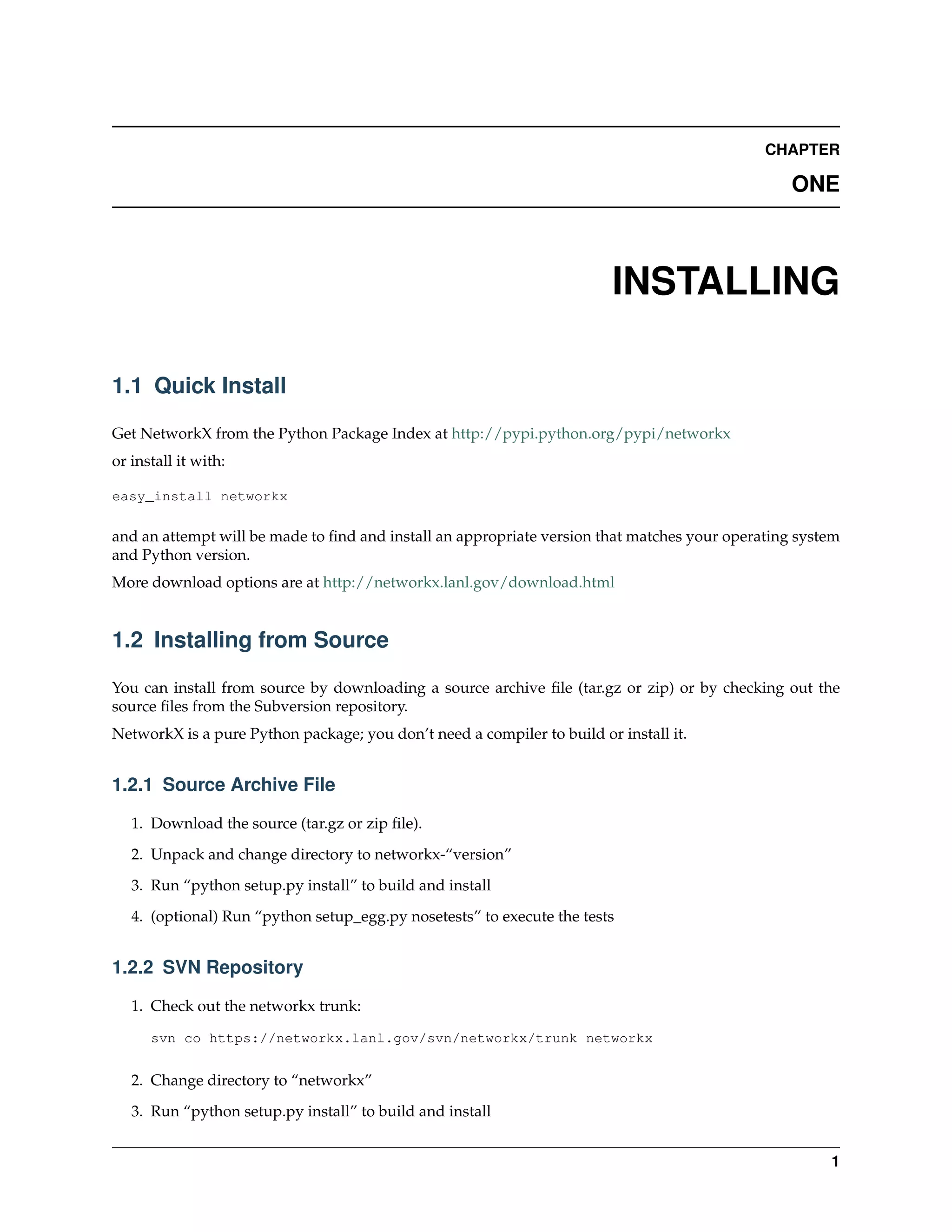 CHAPTER

                                                                                                 ONE



                                                                         INSTALLING

1.1 Quick Install

Get NetworkX from the Python Package Index at http://pypi.python.org/pypi/networkx
or install it with:

easy_install networkx

and an attempt will be made to ﬁnd and install an appropriate version that matches your operating system
and Python version.
More download options are at http://networkx.lanl.gov/download.html


1.2 Installing from Source

You can install from source by downloading a source archive ﬁle (tar.gz or zip) or by checking out the
source ﬁles from the Subversion repository.
NetworkX is a pure Python package; you don’t need a compiler to build or install it.


1.2.1 Source Archive File

   1. Download the source (tar.gz or zip ﬁle).
   2. Unpack and change directory to networkx-“version”

   3. Run “python setup.py install” to build and install
   4. (optional) Run “python setup_egg.py nosetests” to execute the tests


1.2.2 SVN Repository

   1. Check out the networkx trunk:

      svn co https://networkx.lanl.gov/svn/networkx/trunk networkx


   2. Change directory to “networkx”
   3. Run “python setup.py install” to build and install


                                                                                                      1
 