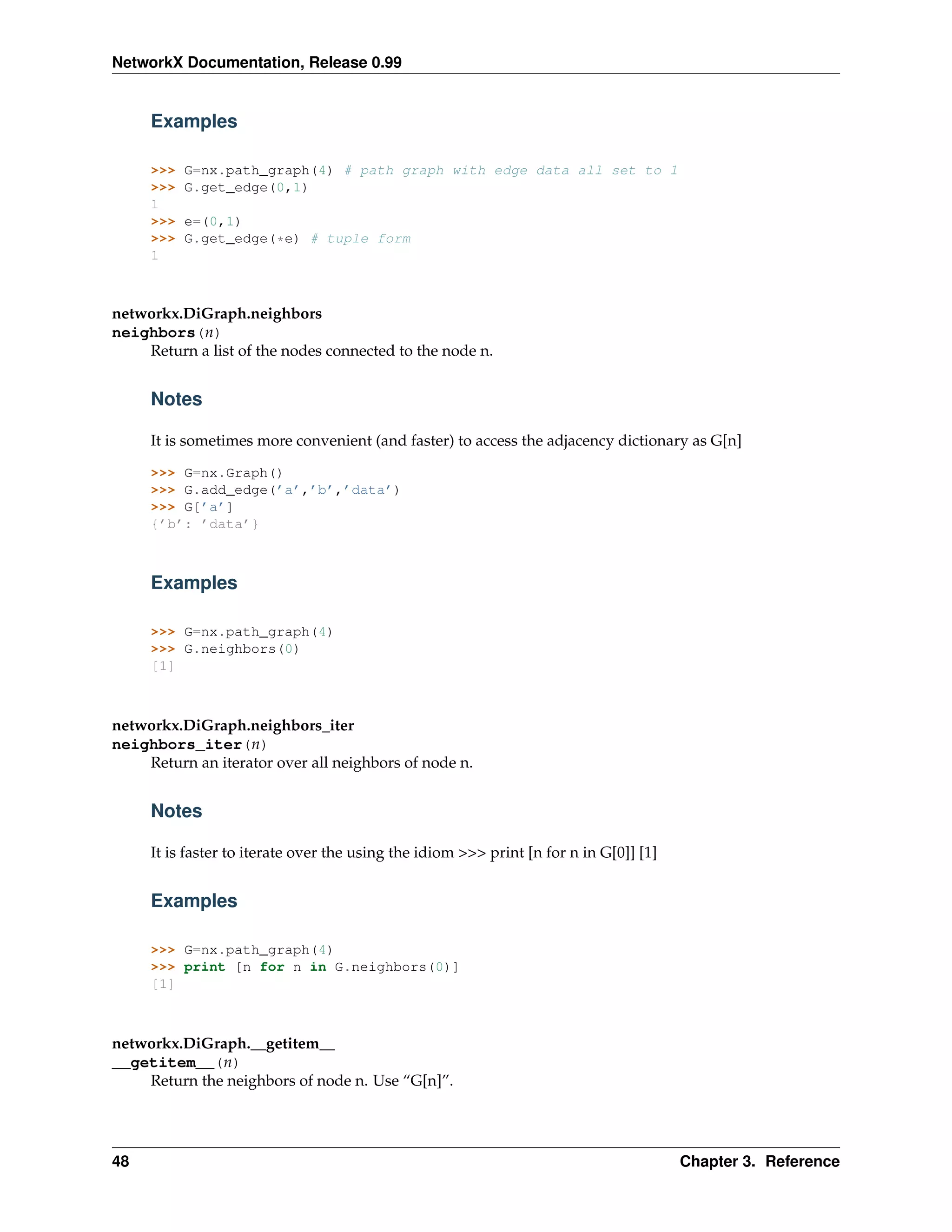 NetworkX Documentation, Release 0.99


     Examples

     >>>   G=nx.path_graph(4) # path graph with edge data all set to 1
     >>>   G.get_edge(0,1)
     1
     >>>   e=(0,1)
     >>>   G.get_edge(*e) # tuple form
     1



networkx.DiGraph.neighbors
neighbors(n)
    Return a list of the nodes connected to the node n.


     Notes

     It is sometimes more convenient (and faster) to access the adjacency dictionary as G[n]

     >>> G=nx.Graph()
     >>> G.add_edge(’a’,’b’,’data’)
     >>> G[’a’]
     {’b’: ’data’}



     Examples

     >>> G=nx.path_graph(4)
     >>> G.neighbors(0)
     [1]



networkx.DiGraph.neighbors_iter
neighbors_iter(n)
    Return an iterator over all neighbors of node n.


     Notes

     It is faster to iterate over the using the idiom >>> print [n for n in G[0]] [1]


     Examples

     >>> G=nx.path_graph(4)
     >>> print [n for n in G.neighbors(0)]
     [1]



networkx.DiGraph.__getitem__
__getitem__(n)
    Return the neighbors of node n. Use “G[n]”.




48                                                                                      Chapter 3. Reference
 