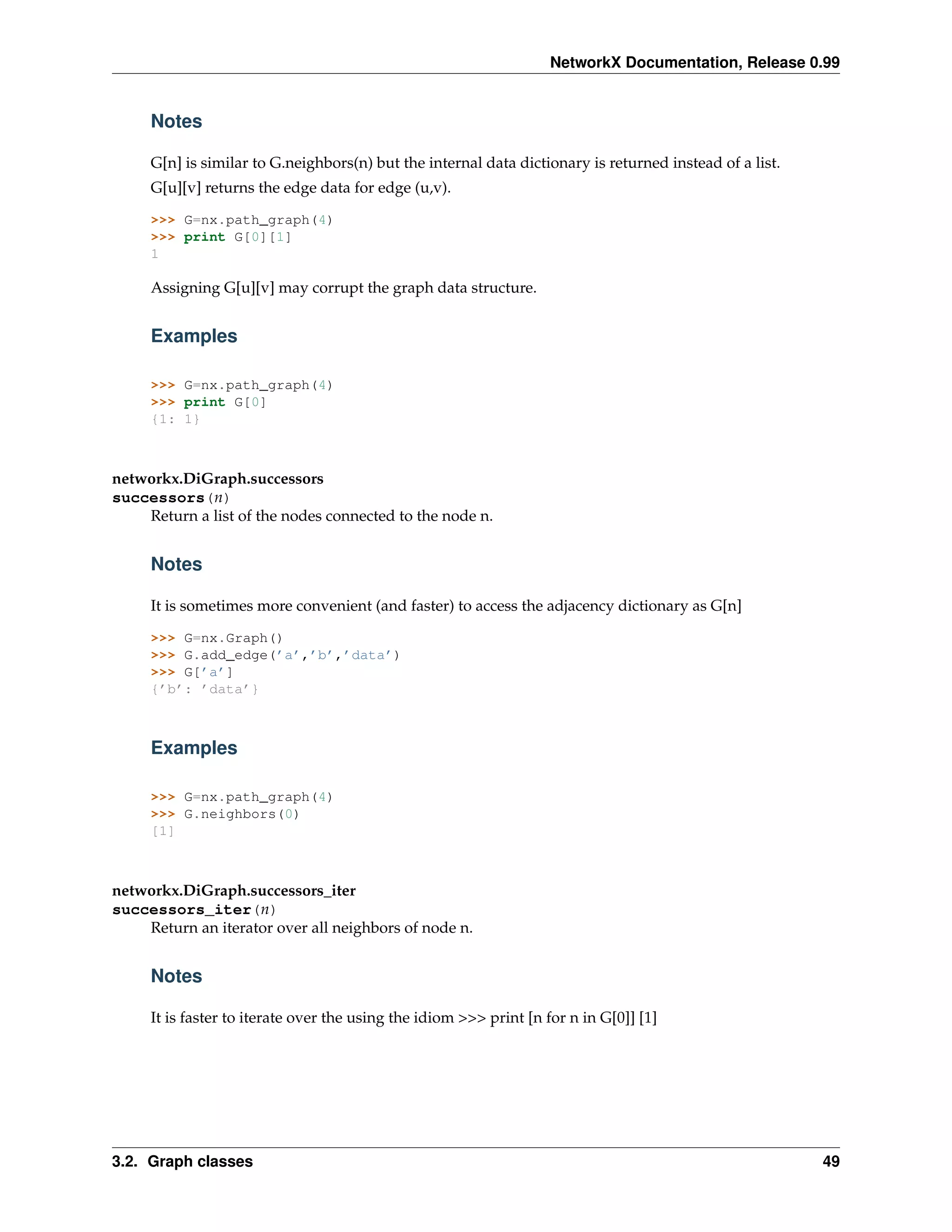 NetworkX Documentation, Release 0.99


     Notes

     G[n] is similar to G.neighbors(n) but the internal data dictionary is returned instead of a list.
     G[u][v] returns the edge data for edge (u,v).

     >>> G=nx.path_graph(4)
     >>> print G[0][1]
     1

     Assigning G[u][v] may corrupt the graph data structure.


     Examples

     >>> G=nx.path_graph(4)
     >>> print G[0]
     {1: 1}



networkx.DiGraph.successors
successors(n)
    Return a list of the nodes connected to the node n.


     Notes

     It is sometimes more convenient (and faster) to access the adjacency dictionary as G[n]

     >>> G=nx.Graph()
     >>> G.add_edge(’a’,’b’,’data’)
     >>> G[’a’]
     {’b’: ’data’}



     Examples

     >>> G=nx.path_graph(4)
     >>> G.neighbors(0)
     [1]



networkx.DiGraph.successors_iter
successors_iter(n)
    Return an iterator over all neighbors of node n.


     Notes

     It is faster to iterate over the using the idiom >>> print [n for n in G[0]] [1]




3.2. Graph classes                                                                                       49
 