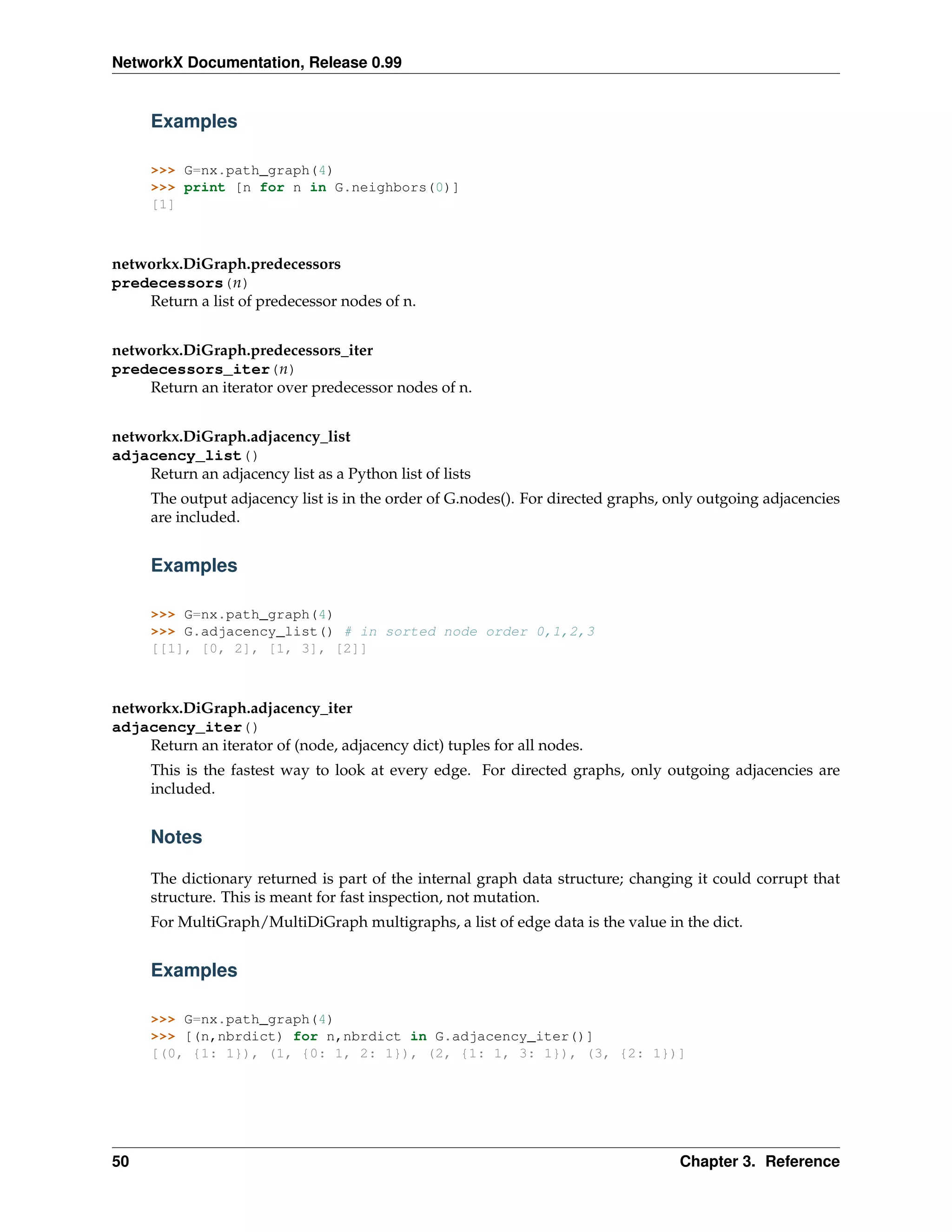 NetworkX Documentation, Release 0.99


     Examples

     >>> G=nx.path_graph(4)
     >>> print [n for n in G.neighbors(0)]
     [1]



networkx.DiGraph.predecessors
predecessors(n)
    Return a list of predecessor nodes of n.


networkx.DiGraph.predecessors_iter
predecessors_iter(n)
    Return an iterator over predecessor nodes of n.


networkx.DiGraph.adjacency_list
adjacency_list()
    Return an adjacency list as a Python list of lists
     The output adjacency list is in the order of G.nodes(). For directed graphs, only outgoing adjacencies
     are included.


     Examples

     >>> G=nx.path_graph(4)
     >>> G.adjacency_list() # in sorted node order 0,1,2,3
     [[1], [0, 2], [1, 3], [2]]



networkx.DiGraph.adjacency_iter
adjacency_iter()
    Return an iterator of (node, adjacency dict) tuples for all nodes.
     This is the fastest way to look at every edge. For directed graphs, only outgoing adjacencies are
     included.


     Notes

     The dictionary returned is part of the internal graph data structure; changing it could corrupt that
     structure. This is meant for fast inspection, not mutation.
     For MultiGraph/MultiDiGraph multigraphs, a list of edge data is the value in the dict.


     Examples

     >>> G=nx.path_graph(4)
     >>> [(n,nbrdict) for n,nbrdict in G.adjacency_iter()]
     [(0, {1: 1}), (1, {0: 1, 2: 1}), (2, {1: 1, 3: 1}), (3, {2: 1})]




50                                                                                 Chapter 3. Reference
 