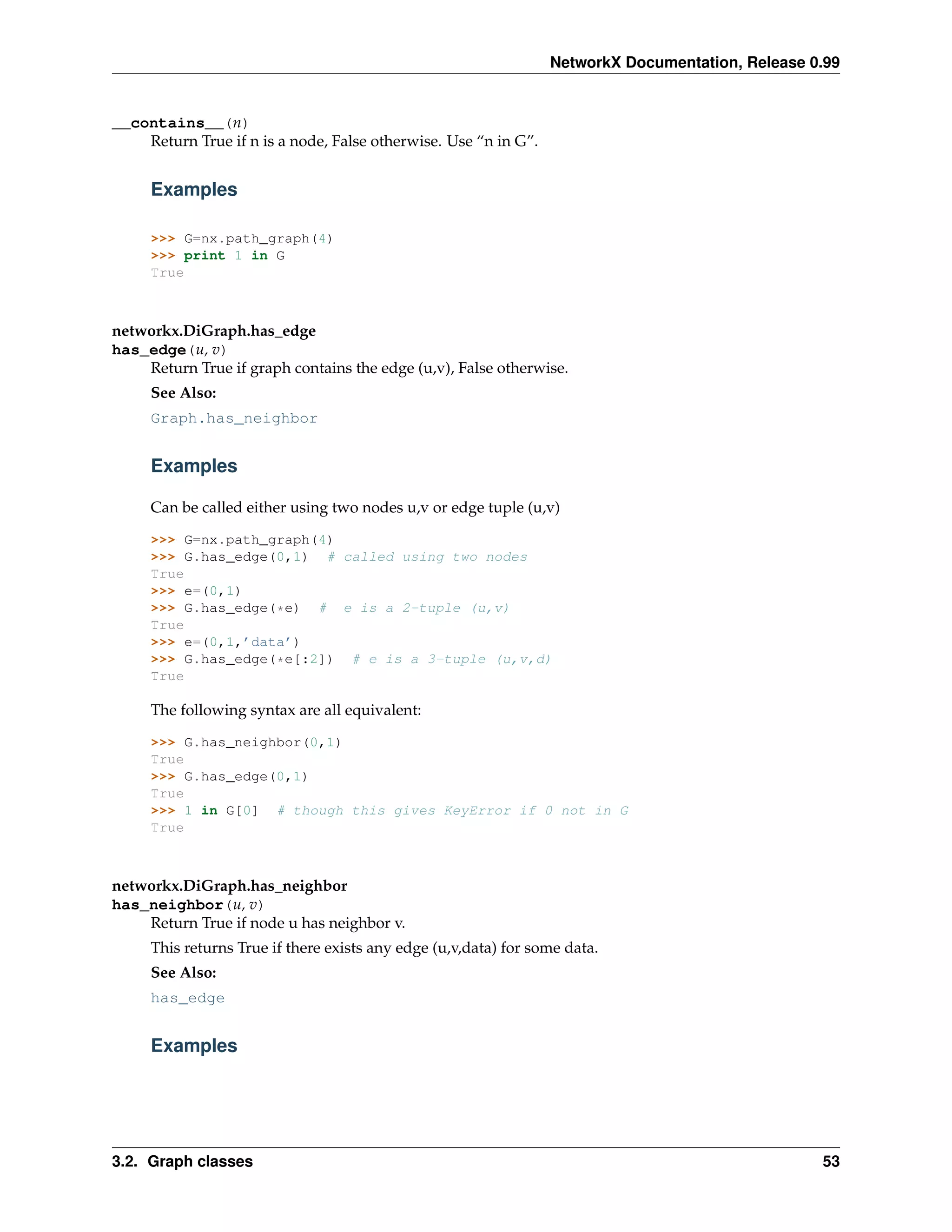 NetworkX Documentation, Release 0.99


__contains__(n)
    Return True if n is a node, False otherwise. Use “n in G”.


     Examples

     >>> G=nx.path_graph(4)
     >>> print 1 in G
     True



networkx.DiGraph.has_edge
has_edge(u, v)
    Return True if graph contains the edge (u,v), False otherwise.
     See Also:
     Graph.has_neighbor


     Examples

     Can be called either using two nodes u,v or edge tuple (u,v)

     >>> G=nx.path_graph(4)
     >>> G.has_edge(0,1) # called using two nodes
     True
     >>> e=(0,1)
     >>> G.has_edge(*e) # e is a 2-tuple (u,v)
     True
     >>> e=(0,1,’data’)
     >>> G.has_edge(*e[:2]) # e is a 3-tuple (u,v,d)
     True

     The following syntax are all equivalent:

     >>> G.has_neighbor(0,1)
     True
     >>> G.has_edge(0,1)
     True
     >>> 1 in G[0] # though this gives KeyError if 0 not in G
     True



networkx.DiGraph.has_neighbor
has_neighbor(u, v)
    Return True if node u has neighbor v.
     This returns True if there exists any edge (u,v,data) for some data.
     See Also:
     has_edge


     Examples




3.2. Graph classes                                                                                53
 