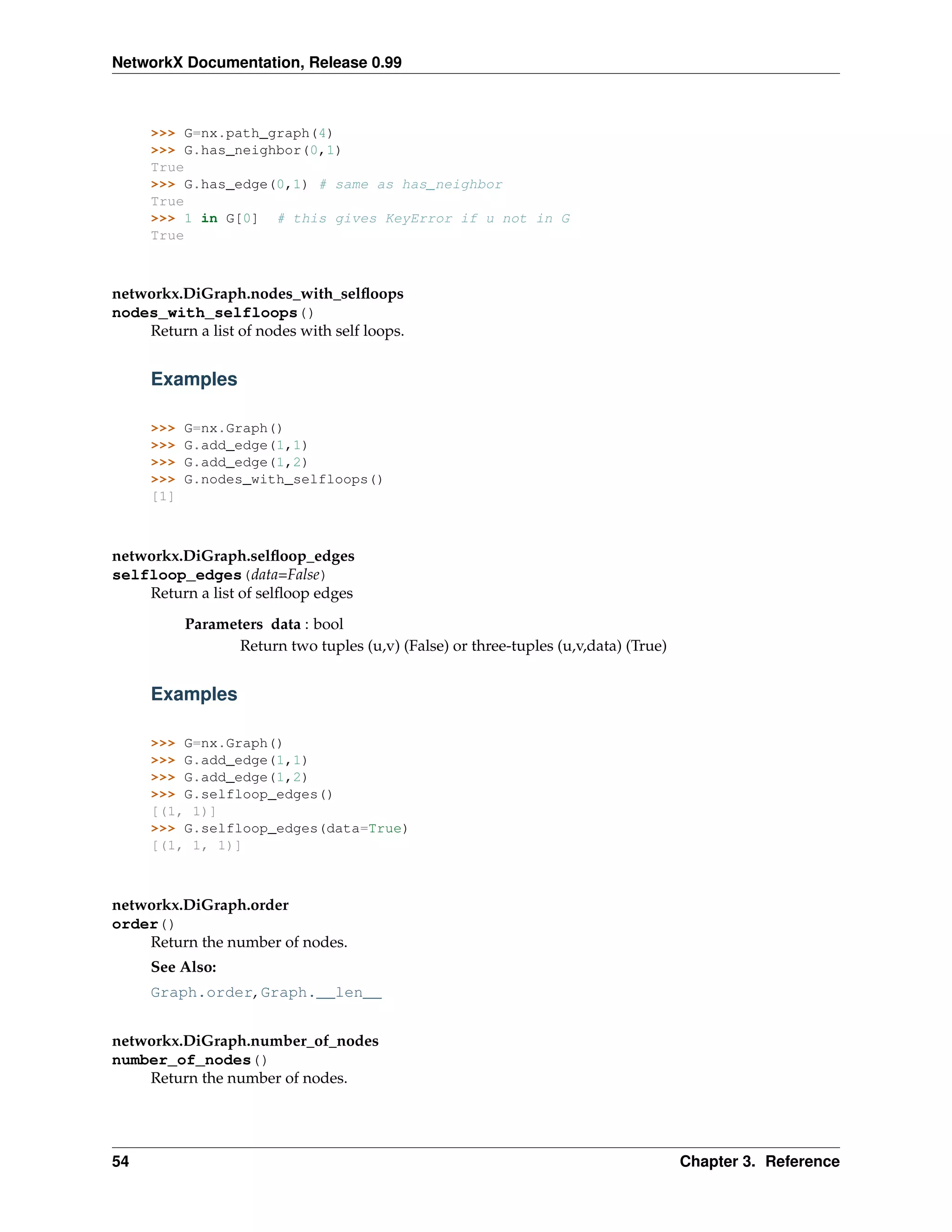 NetworkX Documentation, Release 0.99



     >>> G=nx.path_graph(4)
     >>> G.has_neighbor(0,1)
     True
     >>> G.has_edge(0,1) # same as has_neighbor
     True
     >>> 1 in G[0] # this gives KeyError if u not in G
     True



networkx.DiGraph.nodes_with_selﬂoops
nodes_with_selfloops()
    Return a list of nodes with self loops.


     Examples

     >>>   G=nx.Graph()
     >>>   G.add_edge(1,1)
     >>>   G.add_edge(1,2)
     >>>   G.nodes_with_selfloops()
     [1]



networkx.DiGraph.selﬂoop_edges
selfloop_edges(data=False)
    Return a list of selﬂoop edges

           Parameters data : bool
                  Return two tuples (u,v) (False) or three-tuples (u,v,data) (True)


     Examples

     >>> G=nx.Graph()
     >>> G.add_edge(1,1)
     >>> G.add_edge(1,2)
     >>> G.selfloop_edges()
     [(1, 1)]
     >>> G.selfloop_edges(data=True)
     [(1, 1, 1)]



networkx.DiGraph.order
order()
    Return the number of nodes.
     See Also:
     Graph.order, Graph.__len__


networkx.DiGraph.number_of_nodes
number_of_nodes()
    Return the number of nodes.




54                                                                                    Chapter 3. Reference
 