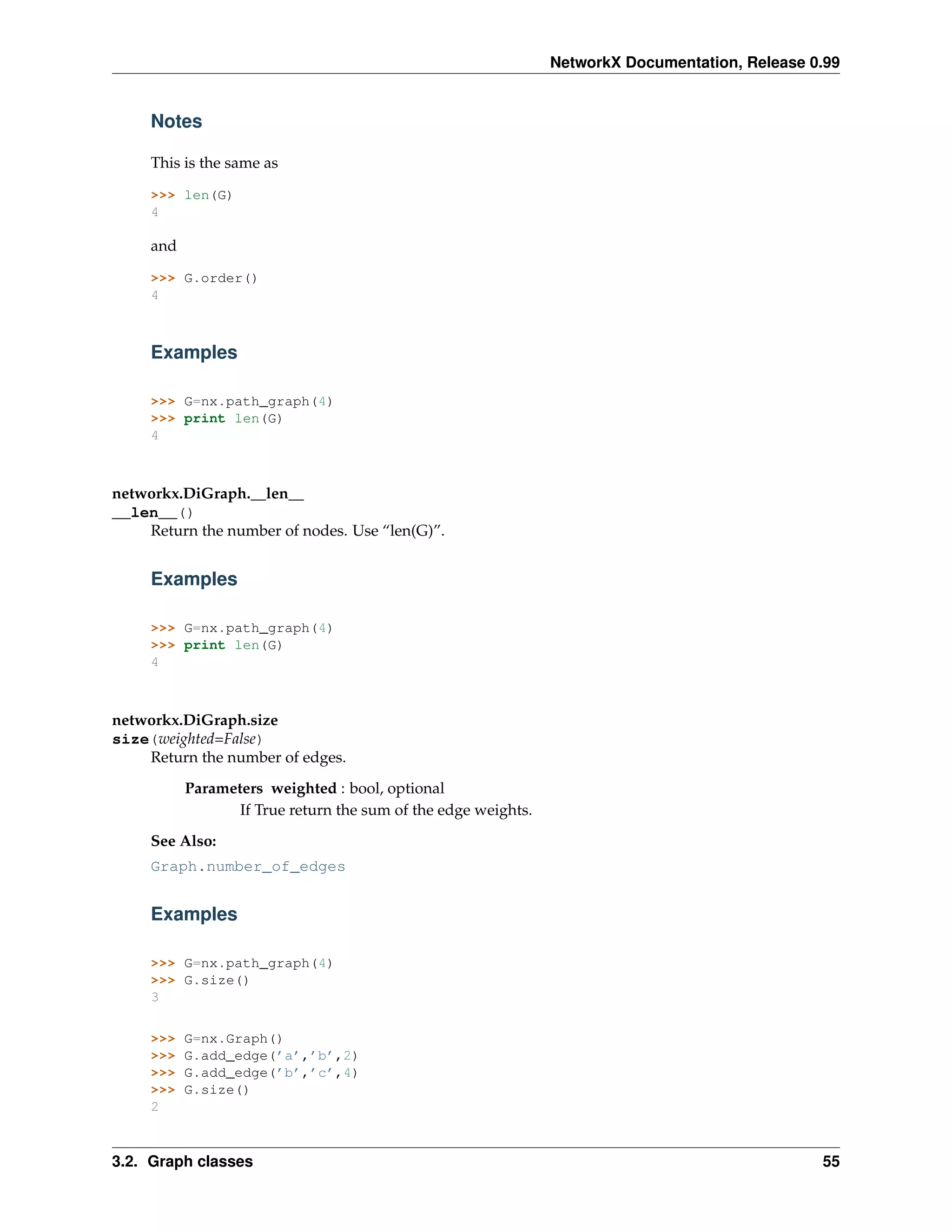 NetworkX Documentation, Release 0.99


     Notes

     This is the same as

     >>> len(G)
     4

     and

     >>> G.order()
     4



     Examples

     >>> G=nx.path_graph(4)
     >>> print len(G)
     4



networkx.DiGraph.__len__
__len__()
    Return the number of nodes. Use “len(G)”.


     Examples

     >>> G=nx.path_graph(4)
     >>> print len(G)
     4



networkx.DiGraph.size
size(weighted=False)
    Return the number of edges.
           Parameters weighted : bool, optional
                  If True return the sum of the edge weights.
     See Also:
     Graph.number_of_edges


     Examples

     >>> G=nx.path_graph(4)
     >>> G.size()
     3

     >>>   G=nx.Graph()
     >>>   G.add_edge(’a’,’b’,2)
     >>>   G.add_edge(’b’,’c’,4)
     >>>   G.size()
     2



3.2. Graph classes                                                                               55
 