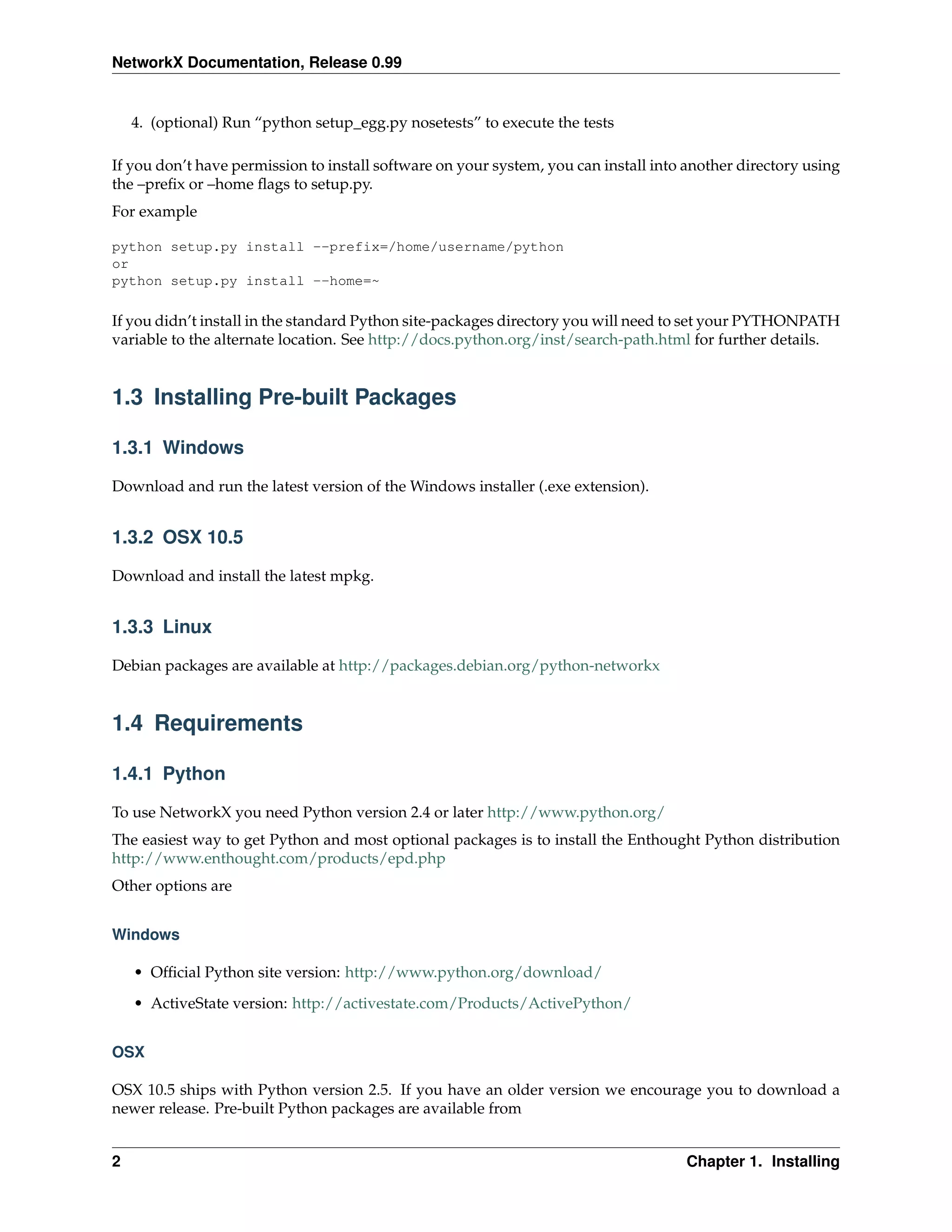NetworkX Documentation, Release 0.99


    4. (optional) Run “python setup_egg.py nosetests” to execute the tests

If you don’t have permission to install software on your system, you can install into another directory using
the –preﬁx or –home ﬂags to setup.py.
For example

python setup.py install --prefix=/home/username/python
or
python setup.py install --home=~

If you didn’t install in the standard Python site-packages directory you will need to set your PYTHONPATH
variable to the alternate location. See http://docs.python.org/inst/search-path.html for further details.


1.3 Installing Pre-built Packages

1.3.1 Windows

Download and run the latest version of the Windows installer (.exe extension).


1.3.2 OSX 10.5

Download and install the latest mpkg.


1.3.3 Linux

Debian packages are available at http://packages.debian.org/python-networkx


1.4 Requirements

1.4.1 Python

To use NetworkX you need Python version 2.4 or later http://www.python.org/
The easiest way to get Python and most optional packages is to install the Enthought Python distribution
http://www.enthought.com/products/epd.php
Other options are


Windows

    • Ofﬁcial Python site version: http://www.python.org/download/
    • ActiveState version: http://activestate.com/Products/ActivePython/


OSX

OSX 10.5 ships with Python version 2.5. If you have an older version we encourage you to download a
newer release. Pre-built Python packages are available from


2                                                                                     Chapter 1. Installing
 