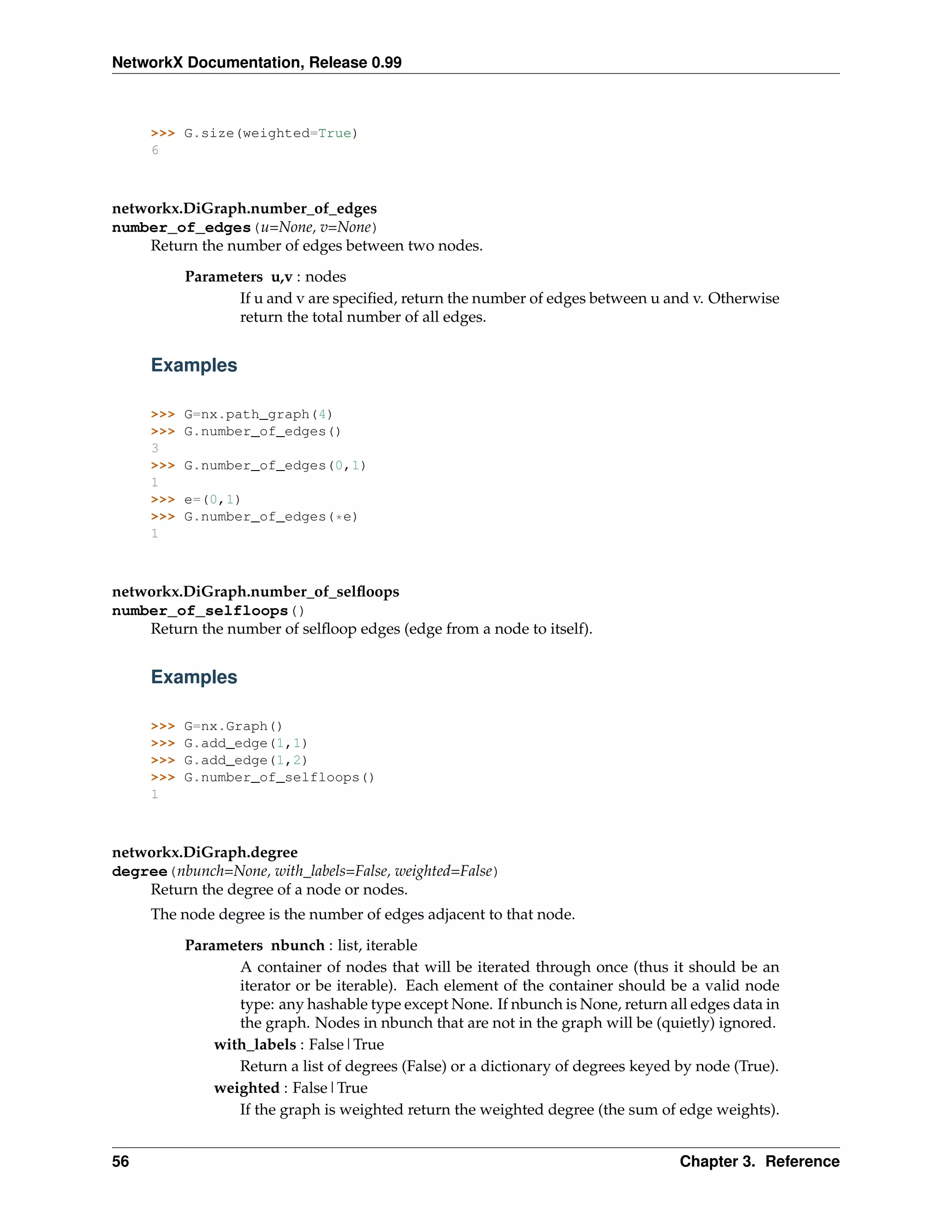 NetworkX Documentation, Release 0.99



     >>> G.size(weighted=True)
     6



networkx.DiGraph.number_of_edges
number_of_edges(u=None, v=None)
    Return the number of edges between two nodes.
           Parameters u,v : nodes
                  If u and v are speciﬁed, return the number of edges between u and v. Otherwise
                  return the total number of all edges.


     Examples

     >>>   G=nx.path_graph(4)
     >>>   G.number_of_edges()
     3
     >>>   G.number_of_edges(0,1)
     1
     >>>   e=(0,1)
     >>>   G.number_of_edges(*e)
     1



networkx.DiGraph.number_of_selﬂoops
number_of_selfloops()
    Return the number of selﬂoop edges (edge from a node to itself).


     Examples

     >>>   G=nx.Graph()
     >>>   G.add_edge(1,1)
     >>>   G.add_edge(1,2)
     >>>   G.number_of_selfloops()
     1



networkx.DiGraph.degree
degree(nbunch=None, with_labels=False, weighted=False)
    Return the degree of a node or nodes.
     The node degree is the number of edges adjacent to that node.
           Parameters nbunch : list, iterable
                  A container of nodes that will be iterated through once (thus it should be an
                  iterator or be iterable). Each element of the container should be a valid node
                  type: any hashable type except None. If nbunch is None, return all edges data in
                  the graph. Nodes in nbunch that are not in the graph will be (quietly) ignored.
               with_labels : False|True
                  Return a list of degrees (False) or a dictionary of degrees keyed by node (True).
               weighted : False|True
                  If the graph is weighted return the weighted degree (the sum of edge weights).


56                                                                                  Chapter 3. Reference
 