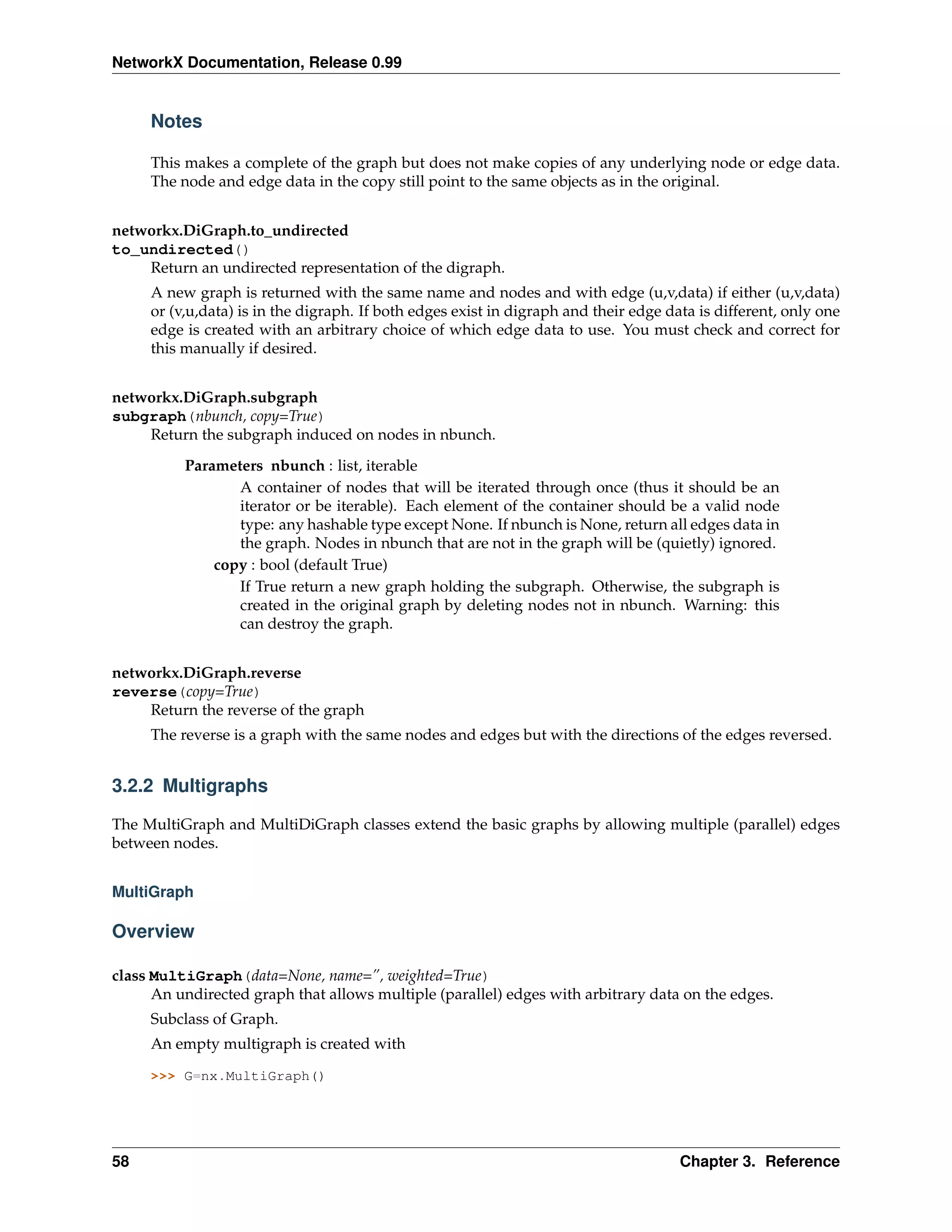 NetworkX Documentation, Release 0.99


     Notes

     This makes a complete of the graph but does not make copies of any underlying node or edge data.
     The node and edge data in the copy still point to the same objects as in the original.


networkx.DiGraph.to_undirected
to_undirected()
    Return an undirected representation of the digraph.
     A new graph is returned with the same name and nodes and with edge (u,v,data) if either (u,v,data)
     or (v,u,data) is in the digraph. If both edges exist in digraph and their edge data is different, only one
     edge is created with an arbitrary choice of which edge data to use. You must check and correct for
     this manually if desired.


networkx.DiGraph.subgraph
subgraph(nbunch, copy=True)
    Return the subgraph induced on nodes in nbunch.

          Parameters nbunch : list, iterable
                 A container of nodes that will be iterated through once (thus it should be an
                 iterator or be iterable). Each element of the container should be a valid node
                 type: any hashable type except None. If nbunch is None, return all edges data in
                 the graph. Nodes in nbunch that are not in the graph will be (quietly) ignored.
              copy : bool (default True)
                 If True return a new graph holding the subgraph. Otherwise, the subgraph is
                 created in the original graph by deleting nodes not in nbunch. Warning: this
                 can destroy the graph.


networkx.DiGraph.reverse
reverse(copy=True)
    Return the reverse of the graph
     The reverse is a graph with the same nodes and edges but with the directions of the edges reversed.


3.2.2 Multigraphs

The MultiGraph and MultiDiGraph classes extend the basic graphs by allowing multiple (parallel) edges
between nodes.


MultiGraph

Overview

class MultiGraph(data=None, name=”, weighted=True)
      An undirected graph that allows multiple (parallel) edges with arbitrary data on the edges.
     Subclass of Graph.
     An empty multigraph is created with

     >>> G=nx.MultiGraph()




58                                                                                    Chapter 3. Reference
 