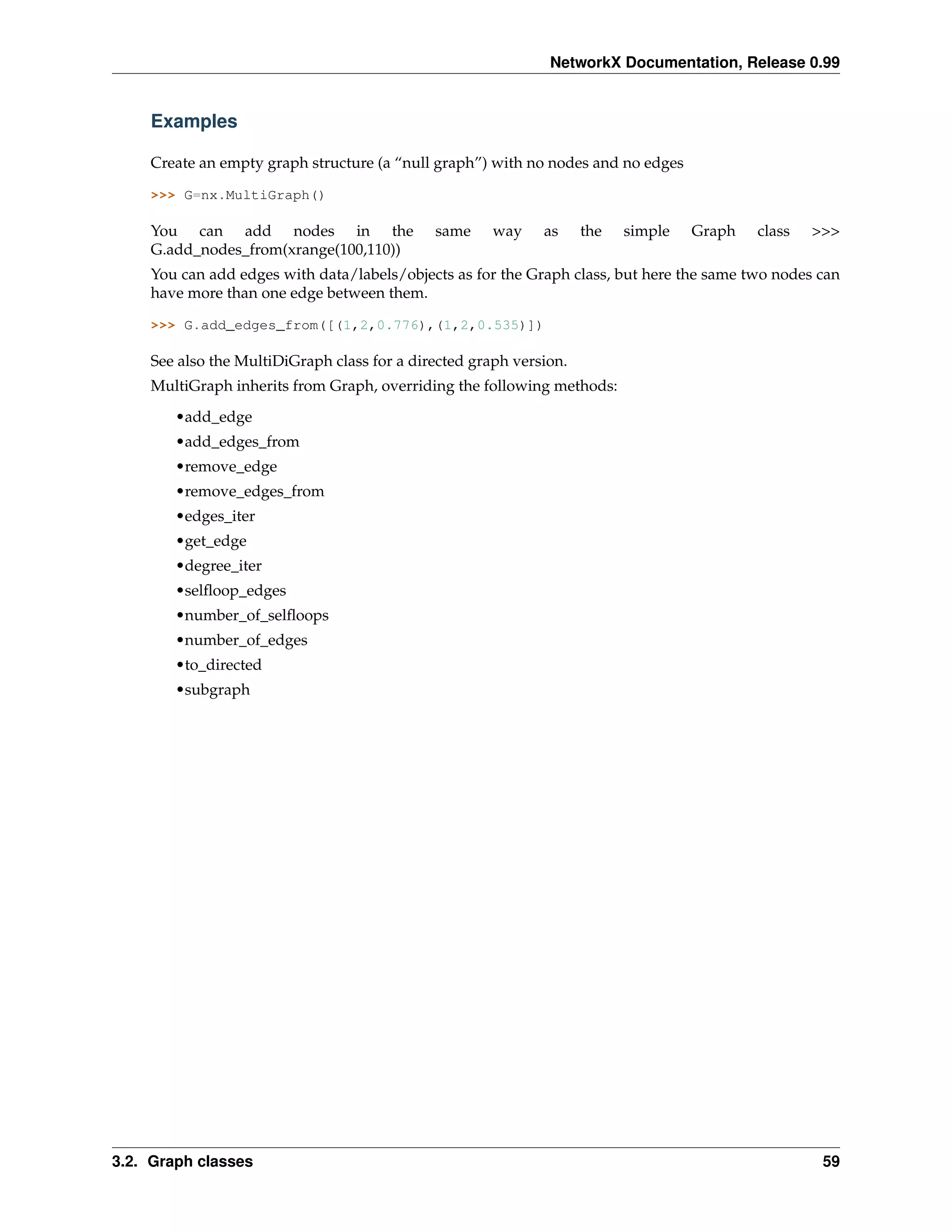 NetworkX Documentation, Release 0.99


    Examples

    Create an empty graph structure (a “null graph”) with no nodes and no edges

    >>> G=nx.MultiGraph()

    You can add nodes in the                 same     way    as     the   simple   Graph   class   >>>
    G.add_nodes_from(xrange(100,110))
    You can add edges with data/labels/objects as for the Graph class, but here the same two nodes can
    have more than one edge between them.

    >>> G.add_edges_from([(1,2,0.776),(1,2,0.535)])

    See also the MultiDiGraph class for a directed graph version.
    MultiGraph inherits from Graph, overriding the following methods:

        •add_edge
        •add_edges_from
        •remove_edge
        •remove_edges_from
        •edges_iter
        •get_edge
        •degree_iter
        •selﬂoop_edges
        •number_of_selﬂoops
        •number_of_edges
        •to_directed
        •subgraph




3.2. Graph classes                                                                                  59
 
