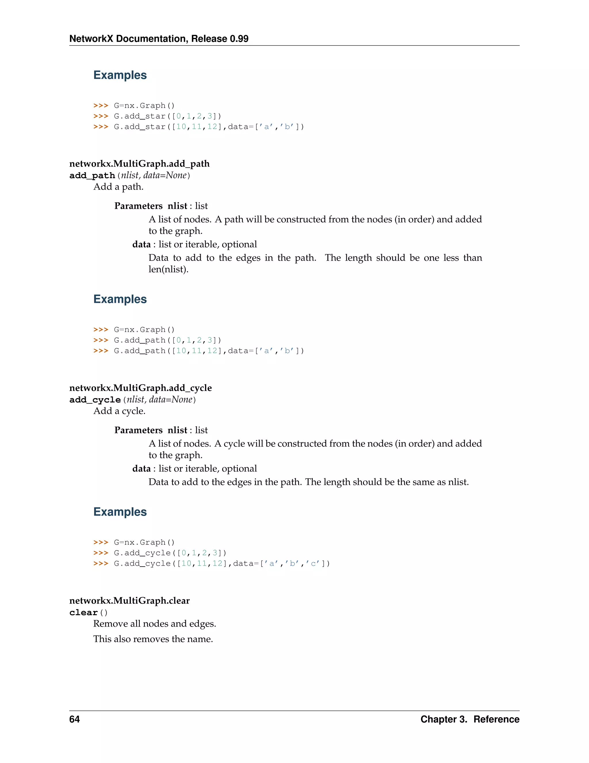 NetworkX Documentation, Release 0.99


     Examples

     >>> G=nx.Graph()
     >>> G.add_star([0,1,2,3])
     >>> G.add_star([10,11,12],data=[’a’,’b’])



networkx.MultiGraph.add_path
add_path(nlist, data=None)
    Add a path.
         Parameters nlist : list
                 A list of nodes. A path will be constructed from the nodes (in order) and added
                 to the graph.
             data : list or iterable, optional
                 Data to add to the edges in the path. The length should be one less than
                 len(nlist).


     Examples

     >>> G=nx.Graph()
     >>> G.add_path([0,1,2,3])
     >>> G.add_path([10,11,12],data=[’a’,’b’])



networkx.MultiGraph.add_cycle
add_cycle(nlist, data=None)
    Add a cycle.
         Parameters nlist : list
                 A list of nodes. A cycle will be constructed from the nodes (in order) and added
                 to the graph.
             data : list or iterable, optional
                 Data to add to the edges in the path. The length should be the same as nlist.


     Examples

     >>> G=nx.Graph()
     >>> G.add_cycle([0,1,2,3])
     >>> G.add_cycle([10,11,12],data=[’a’,’b’,’c’])



networkx.MultiGraph.clear
clear()
    Remove all nodes and edges.
     This also removes the name.




64                                                                                Chapter 3. Reference
 