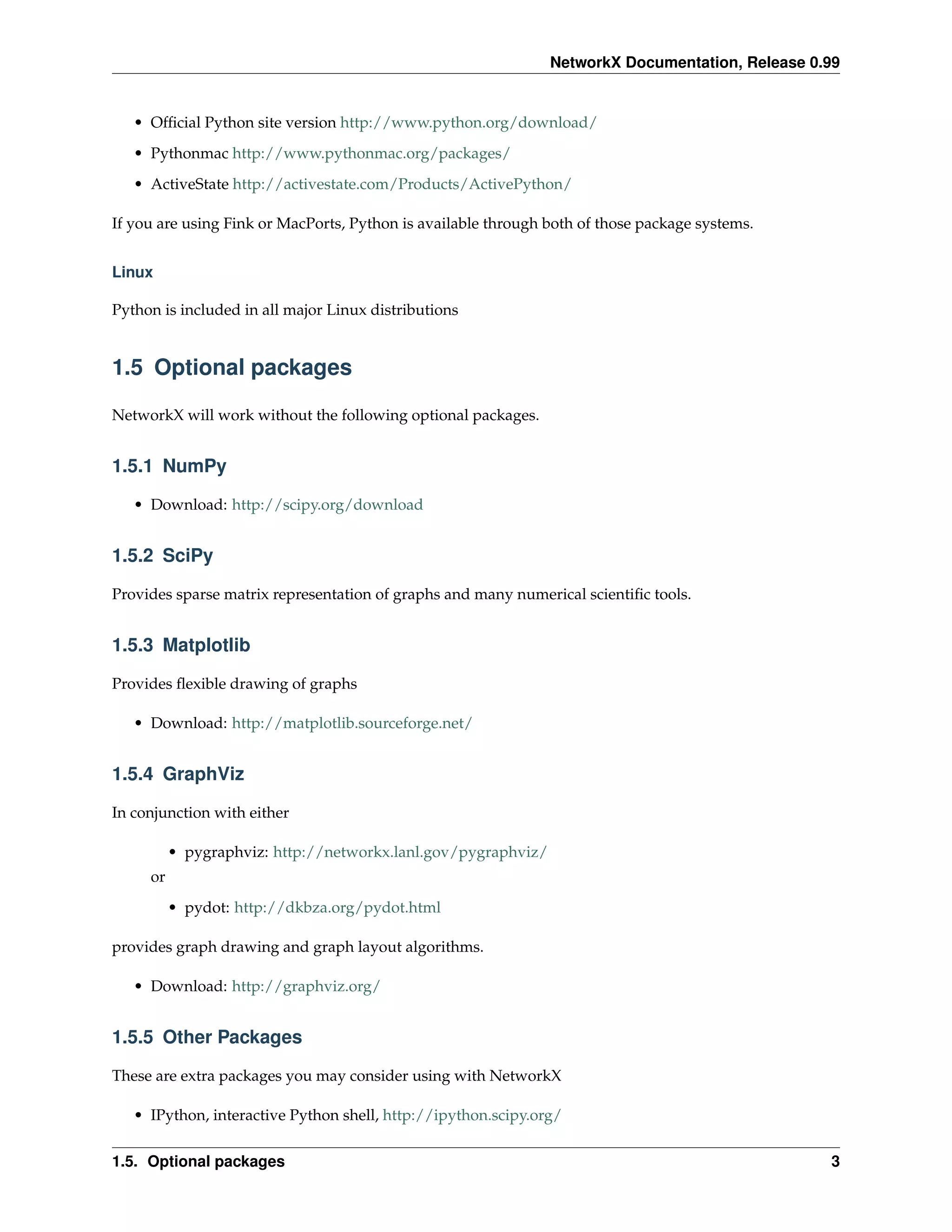 NetworkX Documentation, Release 0.99


   • Ofﬁcial Python site version http://www.python.org/download/
   • Pythonmac http://www.pythonmac.org/packages/
   • ActiveState http://activestate.com/Products/ActivePython/

If you are using Fink or MacPorts, Python is available through both of those package systems.


Linux

Python is included in all major Linux distributions


1.5 Optional packages

NetworkX will work without the following optional packages.


1.5.1 NumPy

   • Download: http://scipy.org/download


1.5.2 SciPy

Provides sparse matrix representation of graphs and many numerical scientiﬁc tools.


1.5.3 Matplotlib

Provides ﬂexible drawing of graphs

   • Download: http://matplotlib.sourceforge.net/


1.5.4 GraphViz

In conjunction with either

          • pygraphviz: http://networkx.lanl.gov/pygraphviz/
     or
          • pydot: http://dkbza.org/pydot.html

provides graph drawing and graph layout algorithms.

   • Download: http://graphviz.org/


1.5.5 Other Packages

These are extra packages you may consider using with NetworkX

   • IPython, interactive Python shell, http://ipython.scipy.org/


1.5. Optional packages                                                                           3
 