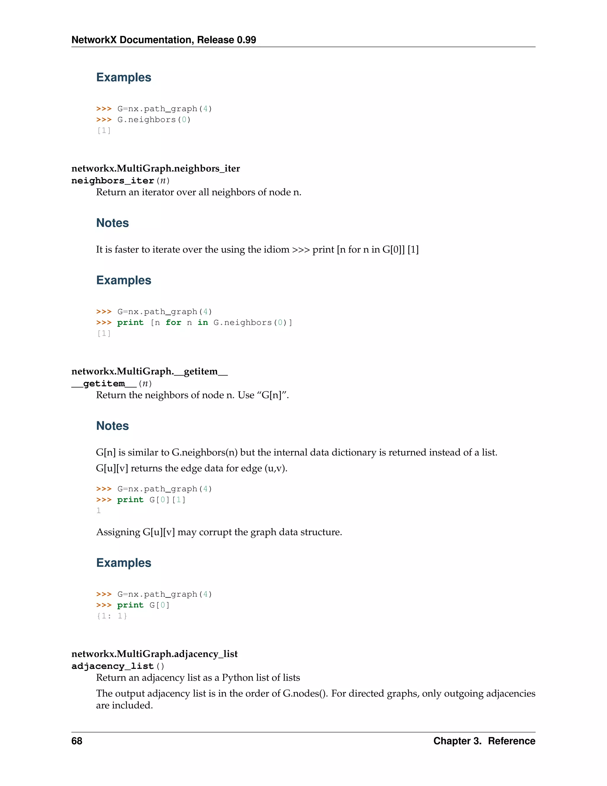 NetworkX Documentation, Release 0.99


     Examples

     >>> G=nx.path_graph(4)
     >>> G.neighbors(0)
     [1]



networkx.MultiGraph.neighbors_iter
neighbors_iter(n)
    Return an iterator over all neighbors of node n.


     Notes

     It is faster to iterate over the using the idiom >>> print [n for n in G[0]] [1]


     Examples

     >>> G=nx.path_graph(4)
     >>> print [n for n in G.neighbors(0)]
     [1]



networkx.MultiGraph.__getitem__
__getitem__(n)
    Return the neighbors of node n. Use “G[n]”.


     Notes

     G[n] is similar to G.neighbors(n) but the internal data dictionary is returned instead of a list.
     G[u][v] returns the edge data for edge (u,v).

     >>> G=nx.path_graph(4)
     >>> print G[0][1]
     1

     Assigning G[u][v] may corrupt the graph data structure.


     Examples

     >>> G=nx.path_graph(4)
     >>> print G[0]
     {1: 1}



networkx.MultiGraph.adjacency_list
adjacency_list()
    Return an adjacency list as a Python list of lists
     The output adjacency list is in the order of G.nodes(). For directed graphs, only outgoing adjacencies
     are included.


68                                                                                      Chapter 3. Reference
 