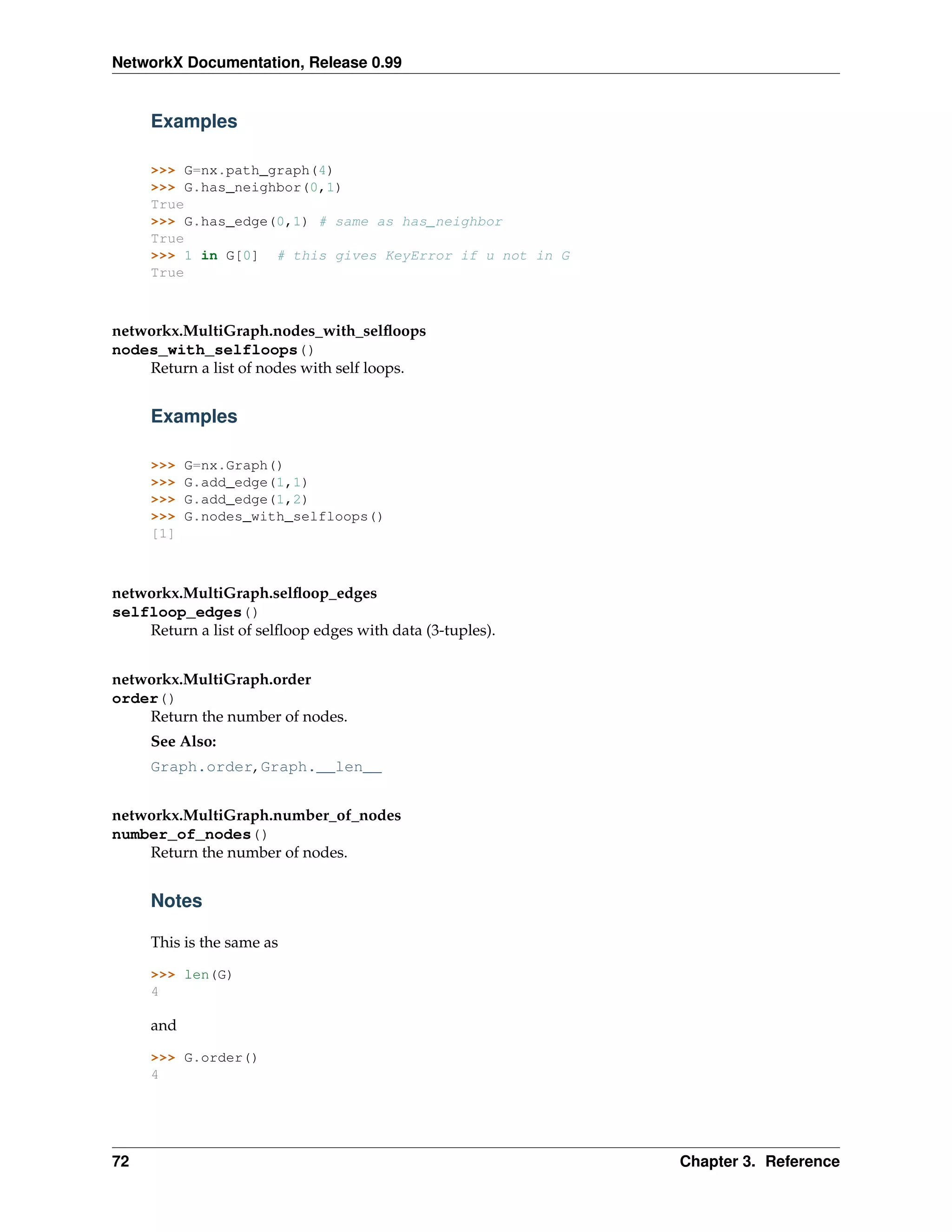 NetworkX Documentation, Release 0.99


     Examples

     >>> G=nx.path_graph(4)
     >>> G.has_neighbor(0,1)
     True
     >>> G.has_edge(0,1) # same as has_neighbor
     True
     >>> 1 in G[0] # this gives KeyError if u not in G
     True



networkx.MultiGraph.nodes_with_selﬂoops
nodes_with_selfloops()
    Return a list of nodes with self loops.


     Examples

     >>>   G=nx.Graph()
     >>>   G.add_edge(1,1)
     >>>   G.add_edge(1,2)
     >>>   G.nodes_with_selfloops()
     [1]



networkx.MultiGraph.selﬂoop_edges
selfloop_edges()
    Return a list of selﬂoop edges with data (3-tuples).


networkx.MultiGraph.order
order()
    Return the number of nodes.
     See Also:
     Graph.order, Graph.__len__


networkx.MultiGraph.number_of_nodes
number_of_nodes()
    Return the number of nodes.


     Notes

     This is the same as

     >>> len(G)
     4

     and

     >>> G.order()
     4




72                                                         Chapter 3. Reference
 