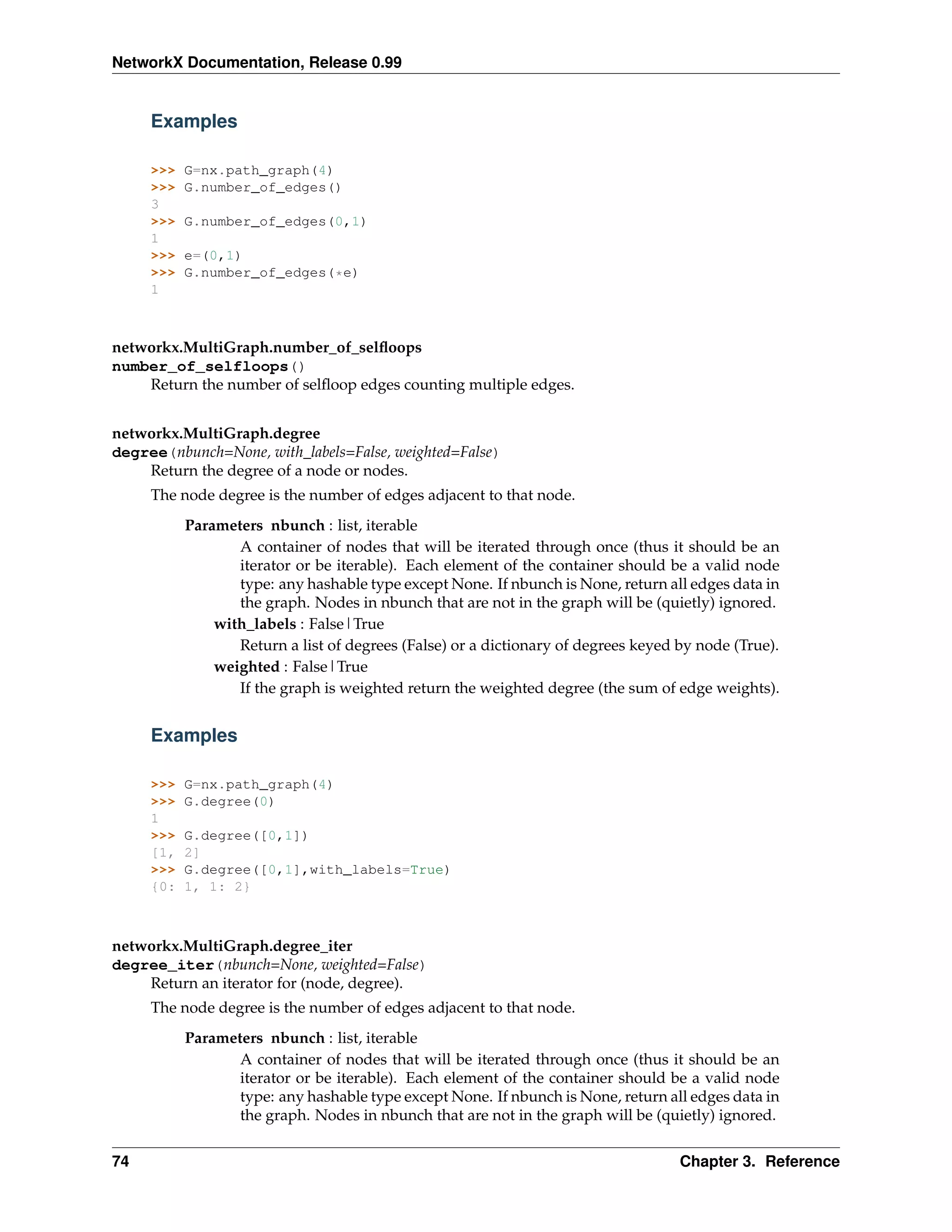 NetworkX Documentation, Release 0.99


     Examples

     >>>   G=nx.path_graph(4)
     >>>   G.number_of_edges()
     3
     >>>   G.number_of_edges(0,1)
     1
     >>>   e=(0,1)
     >>>   G.number_of_edges(*e)
     1



networkx.MultiGraph.number_of_selﬂoops
number_of_selfloops()
    Return the number of selﬂoop edges counting multiple edges.


networkx.MultiGraph.degree
degree(nbunch=None, with_labels=False, weighted=False)
    Return the degree of a node or nodes.
     The node degree is the number of edges adjacent to that node.
           Parameters nbunch : list, iterable
                  A container of nodes that will be iterated through once (thus it should be an
                  iterator or be iterable). Each element of the container should be a valid node
                  type: any hashable type except None. If nbunch is None, return all edges data in
                  the graph. Nodes in nbunch that are not in the graph will be (quietly) ignored.
               with_labels : False|True
                  Return a list of degrees (False) or a dictionary of degrees keyed by node (True).
               weighted : False|True
                  If the graph is weighted return the weighted degree (the sum of edge weights).


     Examples

     >>>   G=nx.path_graph(4)
     >>>   G.degree(0)
     1
     >>>   G.degree([0,1])
     [1,   2]
     >>>   G.degree([0,1],with_labels=True)
     {0:   1, 1: 2}



networkx.MultiGraph.degree_iter
degree_iter(nbunch=None, weighted=False)
    Return an iterator for (node, degree).
     The node degree is the number of edges adjacent to that node.
           Parameters nbunch : list, iterable
                  A container of nodes that will be iterated through once (thus it should be an
                  iterator or be iterable). Each element of the container should be a valid node
                  type: any hashable type except None. If nbunch is None, return all edges data in
                  the graph. Nodes in nbunch that are not in the graph will be (quietly) ignored.


74                                                                                  Chapter 3. Reference
 