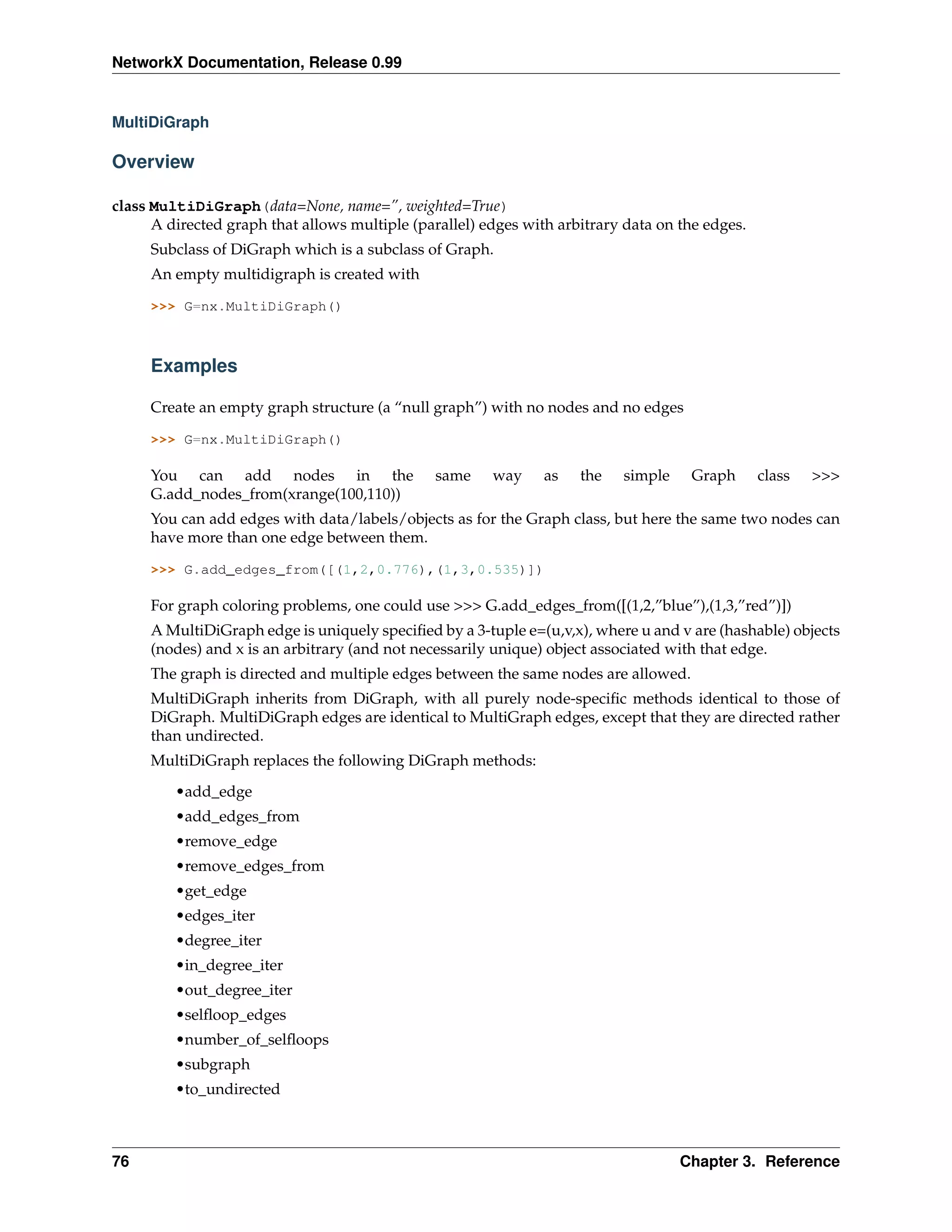 NetworkX Documentation, Release 0.99


MultiDiGraph

Overview

class MultiDiGraph(data=None, name=”, weighted=True)
      A directed graph that allows multiple (parallel) edges with arbitrary data on the edges.
     Subclass of DiGraph which is a subclass of Graph.
     An empty multidigraph is created with

     >>> G=nx.MultiDiGraph()



     Examples

     Create an empty graph structure (a “null graph”) with no nodes and no edges

     >>> G=nx.MultiDiGraph()

     You can add nodes in the                  same     way     as   the   simple    Graph       class   >>>
     G.add_nodes_from(xrange(100,110))
     You can add edges with data/labels/objects as for the Graph class, but here the same two nodes can
     have more than one edge between them.

     >>> G.add_edges_from([(1,2,0.776),(1,3,0.535)])

     For graph coloring problems, one could use >>> G.add_edges_from([(1,2,”blue”),(1,3,”red”)])
     A MultiDiGraph edge is uniquely speciﬁed by a 3-tuple e=(u,v,x), where u and v are (hashable) objects
     (nodes) and x is an arbitrary (and not necessarily unique) object associated with that edge.
     The graph is directed and multiple edges between the same nodes are allowed.
     MultiDiGraph inherits from DiGraph, with all purely node-speciﬁc methods identical to those of
     DiGraph. MultiDiGraph edges are identical to MultiGraph edges, except that they are directed rather
     than undirected.
     MultiDiGraph replaces the following DiGraph methods:

         •add_edge
         •add_edges_from
         •remove_edge
         •remove_edges_from
         •get_edge
         •edges_iter
         •degree_iter
         •in_degree_iter
         •out_degree_iter
         •selﬂoop_edges
         •number_of_selﬂoops
         •subgraph
         •to_undirected



76                                                                                  Chapter 3. Reference
 