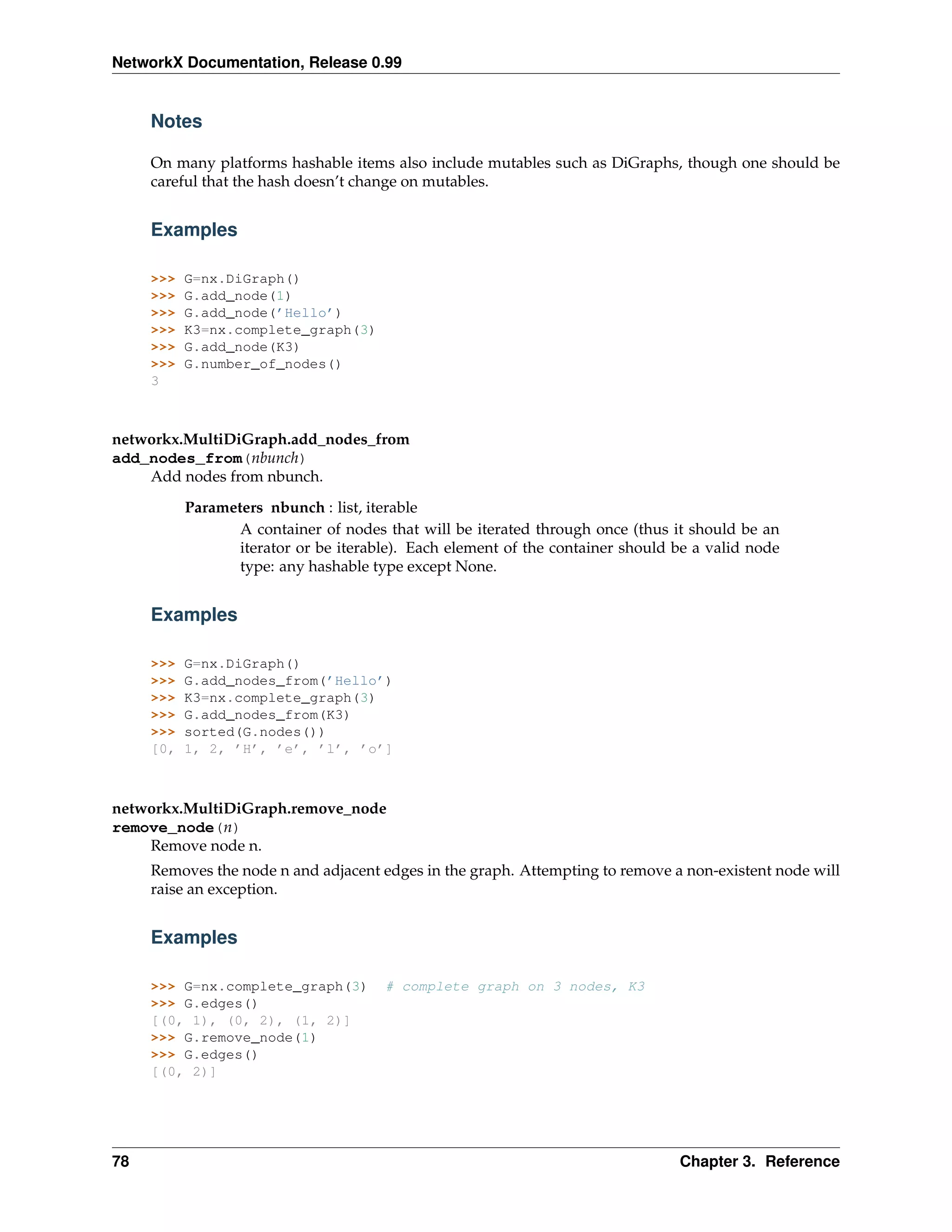 NetworkX Documentation, Release 0.99


     Notes

     On many platforms hashable items also include mutables such as DiGraphs, though one should be
     careful that the hash doesn’t change on mutables.


     Examples

     >>>   G=nx.DiGraph()
     >>>   G.add_node(1)
     >>>   G.add_node(’Hello’)
     >>>   K3=nx.complete_graph(3)
     >>>   G.add_node(K3)
     >>>   G.number_of_nodes()
     3



networkx.MultiDiGraph.add_nodes_from
add_nodes_from(nbunch)
    Add nodes from nbunch.

           Parameters nbunch : list, iterable
                  A container of nodes that will be iterated through once (thus it should be an
                  iterator or be iterable). Each element of the container should be a valid node
                  type: any hashable type except None.


     Examples

     >>>   G=nx.DiGraph()
     >>>   G.add_nodes_from(’Hello’)
     >>>   K3=nx.complete_graph(3)
     >>>   G.add_nodes_from(K3)
     >>>   sorted(G.nodes())
     [0,   1, 2, ’H’, ’e’, ’l’, ’o’]



networkx.MultiDiGraph.remove_node
remove_node(n)
    Remove node n.
     Removes the node n and adjacent edges in the graph. Attempting to remove a non-existent node will
     raise an exception.


     Examples

     >>> G=nx.complete_graph(3)        # complete graph on 3 nodes, K3
     >>> G.edges()
     [(0, 1), (0, 2), (1, 2)]
     >>> G.remove_node(1)
     >>> G.edges()
     [(0, 2)]




78                                                                               Chapter 3. Reference
 