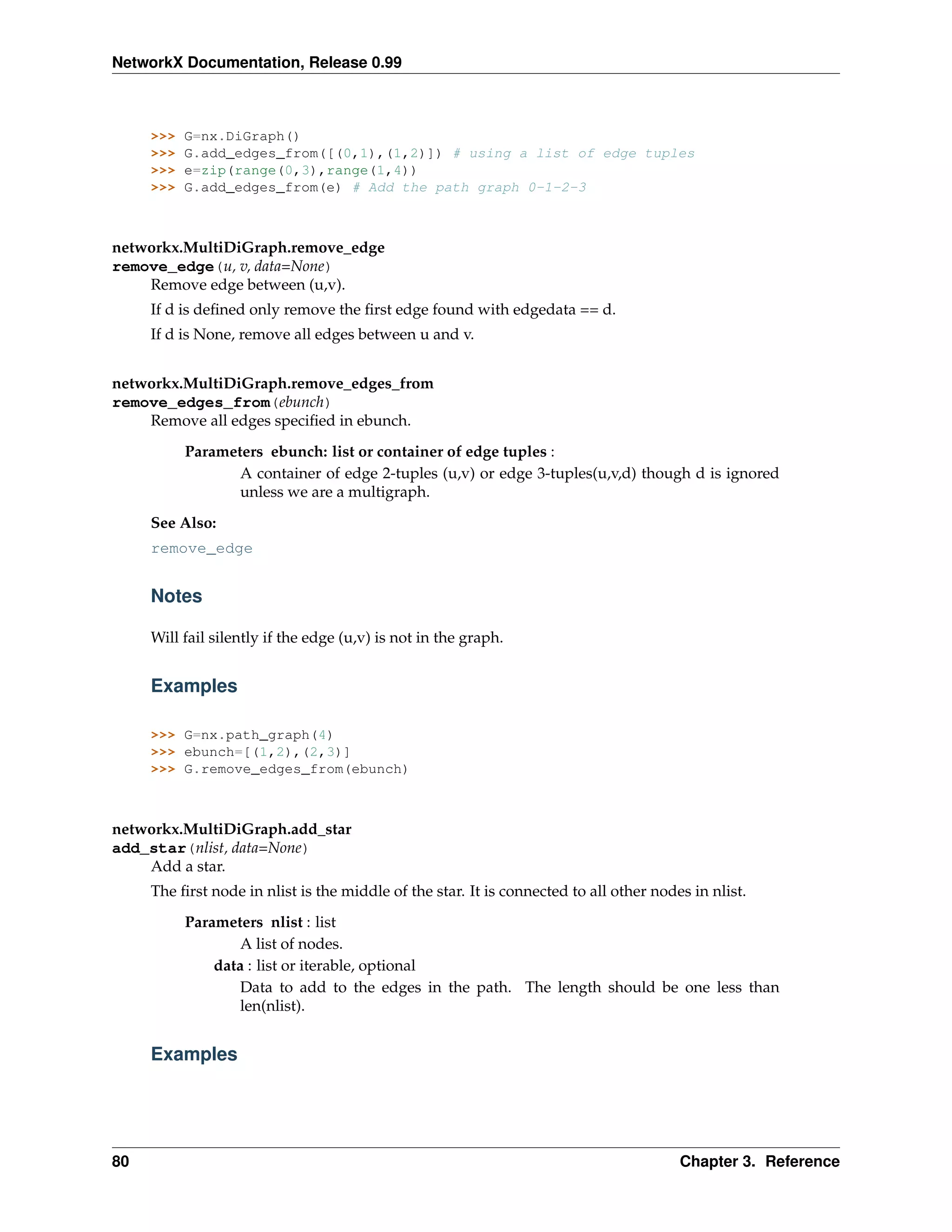 NetworkX Documentation, Release 0.99



     >>>   G=nx.DiGraph()
     >>>   G.add_edges_from([(0,1),(1,2)]) # using a list of edge tuples
     >>>   e=zip(range(0,3),range(1,4))
     >>>   G.add_edges_from(e) # Add the path graph 0-1-2-3



networkx.MultiDiGraph.remove_edge
remove_edge(u, v, data=None)
    Remove edge between (u,v).
     If d is deﬁned only remove the ﬁrst edge found with edgedata == d.
     If d is None, remove all edges between u and v.


networkx.MultiDiGraph.remove_edges_from
remove_edges_from(ebunch)
    Remove all edges speciﬁed in ebunch.
           Parameters ebunch: list or container of edge tuples :
                  A container of edge 2-tuples (u,v) or edge 3-tuples(u,v,d) though d is ignored
                  unless we are a multigraph.
     See Also:
     remove_edge


     Notes

     Will fail silently if the edge (u,v) is not in the graph.


     Examples

     >>> G=nx.path_graph(4)
     >>> ebunch=[(1,2),(2,3)]
     >>> G.remove_edges_from(ebunch)



networkx.MultiDiGraph.add_star
add_star(nlist, data=None)
    Add a star.
     The ﬁrst node in nlist is the middle of the star. It is connected to all other nodes in nlist.
           Parameters nlist : list
                   A list of nodes.
               data : list or iterable, optional
                   Data to add to the edges in the path. The length should be one less than
                   len(nlist).


     Examples




80                                                                                      Chapter 3. Reference
 