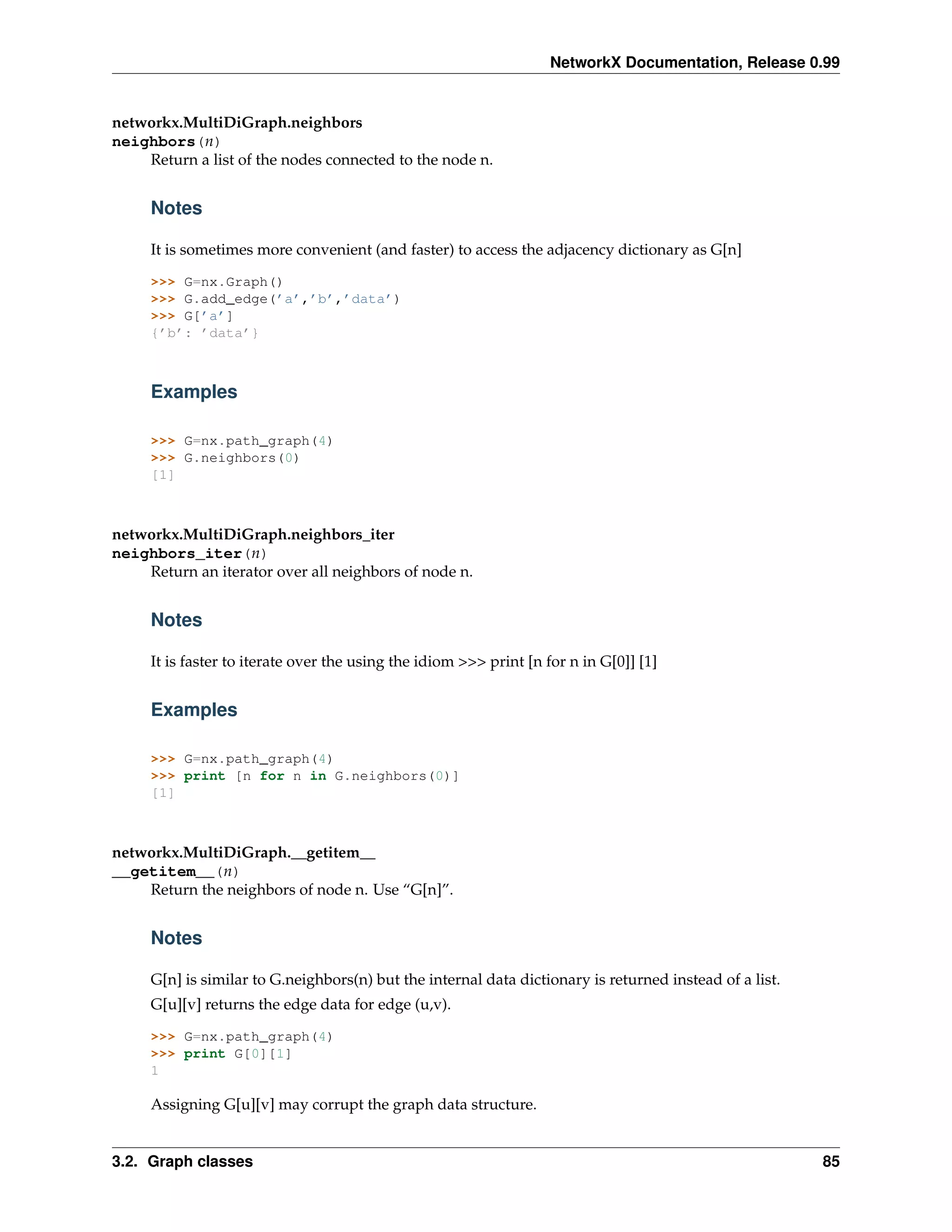 NetworkX Documentation, Release 0.99


networkx.MultiDiGraph.neighbors
neighbors(n)
    Return a list of the nodes connected to the node n.


     Notes

     It is sometimes more convenient (and faster) to access the adjacency dictionary as G[n]

     >>> G=nx.Graph()
     >>> G.add_edge(’a’,’b’,’data’)
     >>> G[’a’]
     {’b’: ’data’}



     Examples

     >>> G=nx.path_graph(4)
     >>> G.neighbors(0)
     [1]



networkx.MultiDiGraph.neighbors_iter
neighbors_iter(n)
    Return an iterator over all neighbors of node n.


     Notes

     It is faster to iterate over the using the idiom >>> print [n for n in G[0]] [1]


     Examples

     >>> G=nx.path_graph(4)
     >>> print [n for n in G.neighbors(0)]
     [1]



networkx.MultiDiGraph.__getitem__
__getitem__(n)
    Return the neighbors of node n. Use “G[n]”.


     Notes

     G[n] is similar to G.neighbors(n) but the internal data dictionary is returned instead of a list.
     G[u][v] returns the edge data for edge (u,v).

     >>> G=nx.path_graph(4)
     >>> print G[0][1]
     1

     Assigning G[u][v] may corrupt the graph data structure.


3.2. Graph classes                                                                                       85
 
