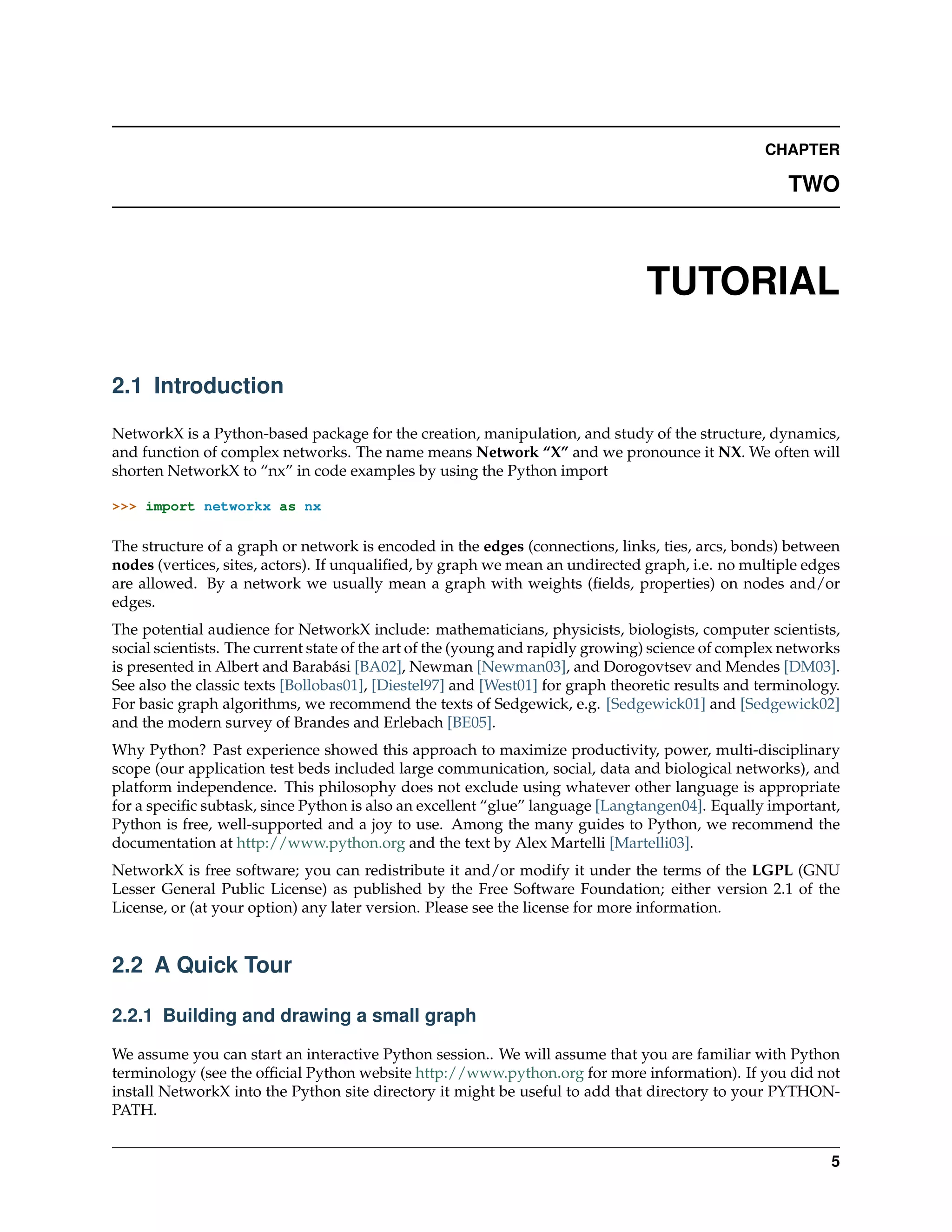 CHAPTER

                                                                                                      TWO



                                                                                TUTORIAL

2.1 Introduction

NetworkX is a Python-based package for the creation, manipulation, and study of the structure, dynamics,
and function of complex networks. The name means Network “X” and we pronounce it NX. We often will
shorten NetworkX to “nx” in code examples by using the Python import

>>> import networkx as nx

The structure of a graph or network is encoded in the edges (connections, links, ties, arcs, bonds) between
nodes (vertices, sites, actors). If unqualiﬁed, by graph we mean an undirected graph, i.e. no multiple edges
are allowed. By a network we usually mean a graph with weights (ﬁelds, properties) on nodes and/or
edges.
The potential audience for NetworkX include: mathematicians, physicists, biologists, computer scientists,
social scientists. The current state of the art of the (young and rapidly growing) science of complex networks
is presented in Albert and Barabási [BA02], Newman [Newman03], and Dorogovtsev and Mendes [DM03].
See also the classic texts [Bollobas01], [Diestel97] and [West01] for graph theoretic results and terminology.
For basic graph algorithms, we recommend the texts of Sedgewick, e.g. [Sedgewick01] and [Sedgewick02]
and the modern survey of Brandes and Erlebach [BE05].
Why Python? Past experience showed this approach to maximize productivity, power, multi-disciplinary
scope (our application test beds included large communication, social, data and biological networks), and
platform independence. This philosophy does not exclude using whatever other language is appropriate
for a speciﬁc subtask, since Python is also an excellent “glue” language [Langtangen04]. Equally important,
Python is free, well-supported and a joy to use. Among the many guides to Python, we recommend the
documentation at http://www.python.org and the text by Alex Martelli [Martelli03].
NetworkX is free software; you can redistribute it and/or modify it under the terms of the LGPL (GNU
Lesser General Public License) as published by the Free Software Foundation; either version 2.1 of the
License, or (at your option) any later version. Please see the license for more information.


2.2 A Quick Tour

2.2.1 Building and drawing a small graph

We assume you can start an interactive Python session.. We will assume that you are familiar with Python
terminology (see the ofﬁcial Python website http://www.python.org for more information). If you did not
install NetworkX into the Python site directory it might be useful to add that directory to your PYTHON-
PATH.


                                                                                                            5
 