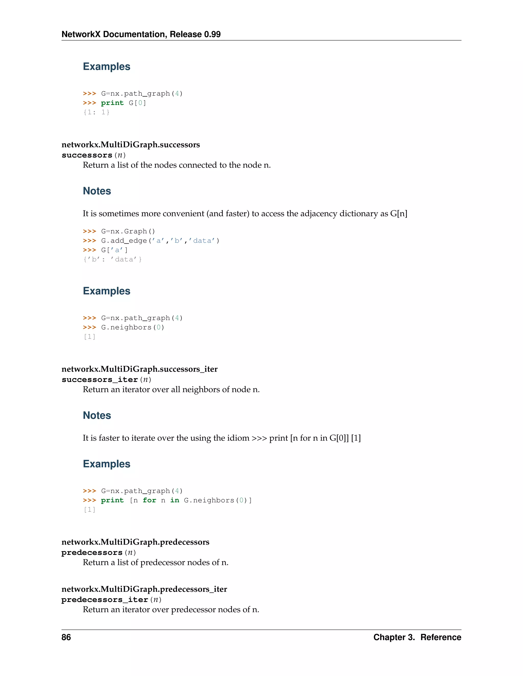 NetworkX Documentation, Release 0.99


     Examples

     >>> G=nx.path_graph(4)
     >>> print G[0]
     {1: 1}



networkx.MultiDiGraph.successors
successors(n)
    Return a list of the nodes connected to the node n.


     Notes

     It is sometimes more convenient (and faster) to access the adjacency dictionary as G[n]

     >>> G=nx.Graph()
     >>> G.add_edge(’a’,’b’,’data’)
     >>> G[’a’]
     {’b’: ’data’}



     Examples

     >>> G=nx.path_graph(4)
     >>> G.neighbors(0)
     [1]



networkx.MultiDiGraph.successors_iter
successors_iter(n)
    Return an iterator over all neighbors of node n.


     Notes

     It is faster to iterate over the using the idiom >>> print [n for n in G[0]] [1]


     Examples

     >>> G=nx.path_graph(4)
     >>> print [n for n in G.neighbors(0)]
     [1]



networkx.MultiDiGraph.predecessors
predecessors(n)
    Return a list of predecessor nodes of n.


networkx.MultiDiGraph.predecessors_iter
predecessors_iter(n)
    Return an iterator over predecessor nodes of n.


86                                                                                      Chapter 3. Reference
 