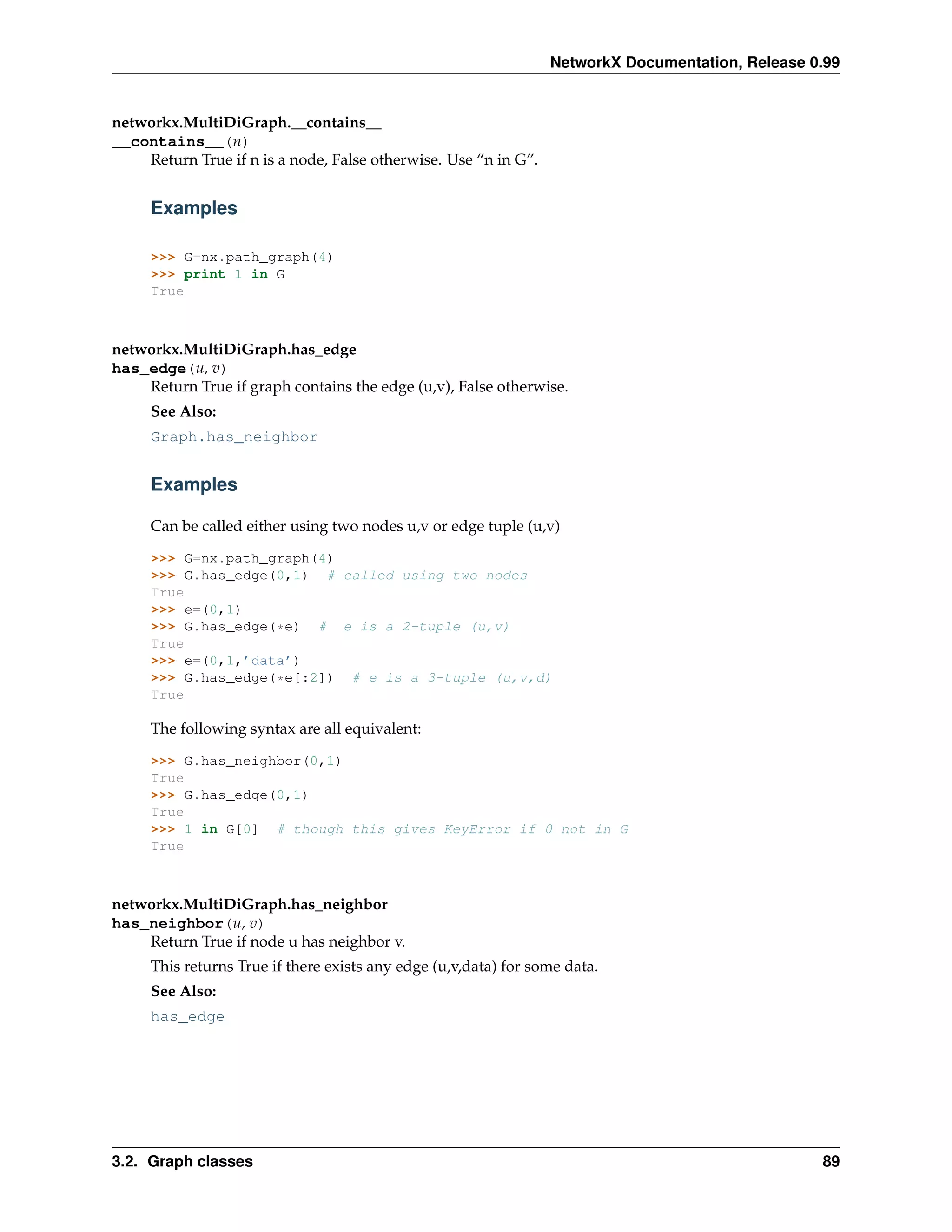NetworkX Documentation, Release 0.99


networkx.MultiDiGraph.__contains__
__contains__(n)
    Return True if n is a node, False otherwise. Use “n in G”.


     Examples

     >>> G=nx.path_graph(4)
     >>> print 1 in G
     True



networkx.MultiDiGraph.has_edge
has_edge(u, v)
    Return True if graph contains the edge (u,v), False otherwise.
     See Also:
     Graph.has_neighbor


     Examples

     Can be called either using two nodes u,v or edge tuple (u,v)

     >>> G=nx.path_graph(4)
     >>> G.has_edge(0,1) # called using two nodes
     True
     >>> e=(0,1)
     >>> G.has_edge(*e) # e is a 2-tuple (u,v)
     True
     >>> e=(0,1,’data’)
     >>> G.has_edge(*e[:2]) # e is a 3-tuple (u,v,d)
     True

     The following syntax are all equivalent:

     >>> G.has_neighbor(0,1)
     True
     >>> G.has_edge(0,1)
     True
     >>> 1 in G[0] # though this gives KeyError if 0 not in G
     True



networkx.MultiDiGraph.has_neighbor
has_neighbor(u, v)
    Return True if node u has neighbor v.
     This returns True if there exists any edge (u,v,data) for some data.
     See Also:
     has_edge




3.2. Graph classes                                                                                89
 