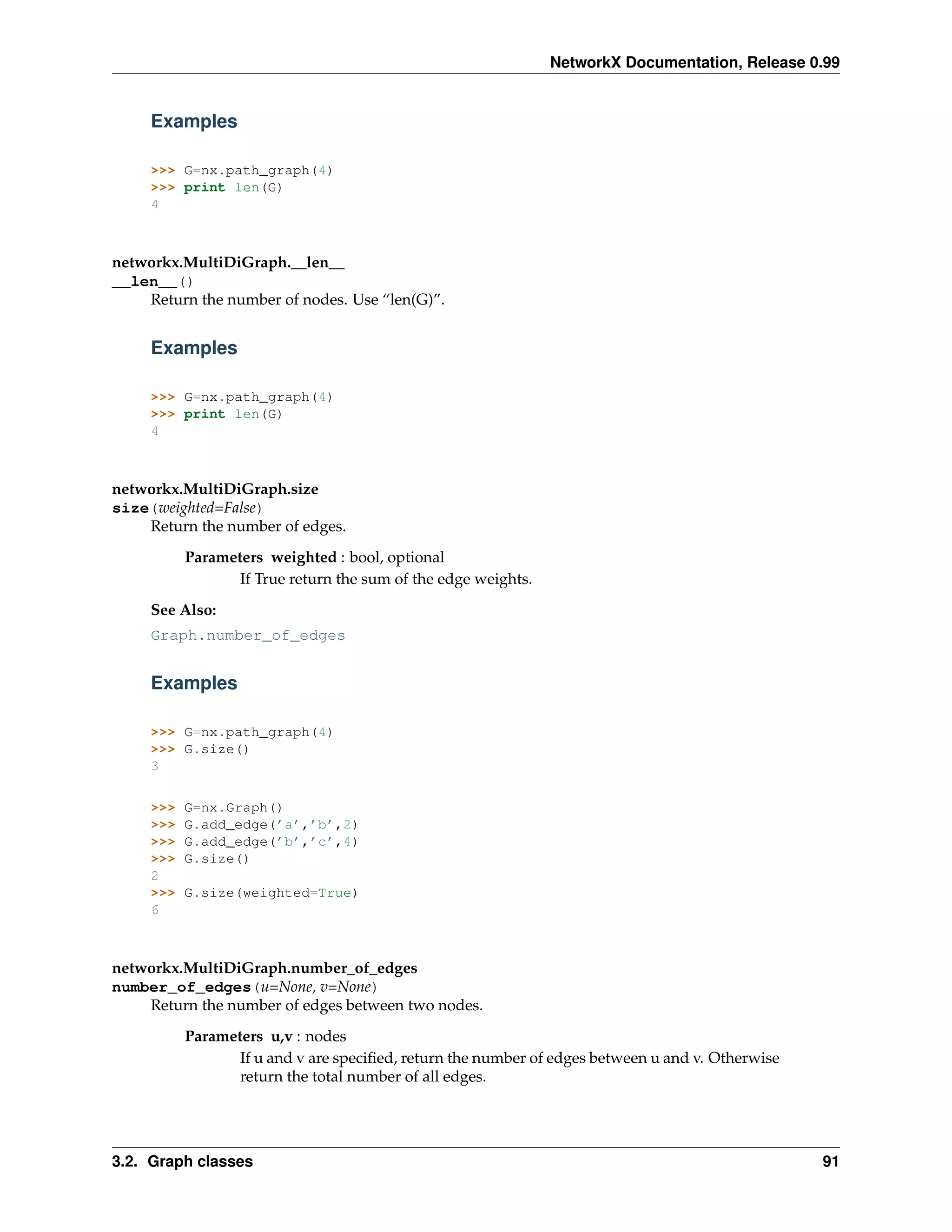 NetworkX Documentation, Release 0.99


     Examples

     >>> G=nx.path_graph(4)
     >>> print len(G)
     4



networkx.MultiDiGraph.__len__
__len__()
    Return the number of nodes. Use “len(G)”.


     Examples

     >>> G=nx.path_graph(4)
     >>> print len(G)
     4



networkx.MultiDiGraph.size
size(weighted=False)
    Return the number of edges.
           Parameters weighted : bool, optional
                  If True return the sum of the edge weights.
     See Also:
     Graph.number_of_edges


     Examples

     >>> G=nx.path_graph(4)
     >>> G.size()
     3

     >>>   G=nx.Graph()
     >>>   G.add_edge(’a’,’b’,2)
     >>>   G.add_edge(’b’,’c’,4)
     >>>   G.size()
     2
     >>>   G.size(weighted=True)
     6



networkx.MultiDiGraph.number_of_edges
number_of_edges(u=None, v=None)
    Return the number of edges between two nodes.
           Parameters u,v : nodes
                  If u and v are speciﬁed, return the number of edges between u and v. Otherwise
                  return the total number of all edges.




3.2. Graph classes                                                                                 91
 