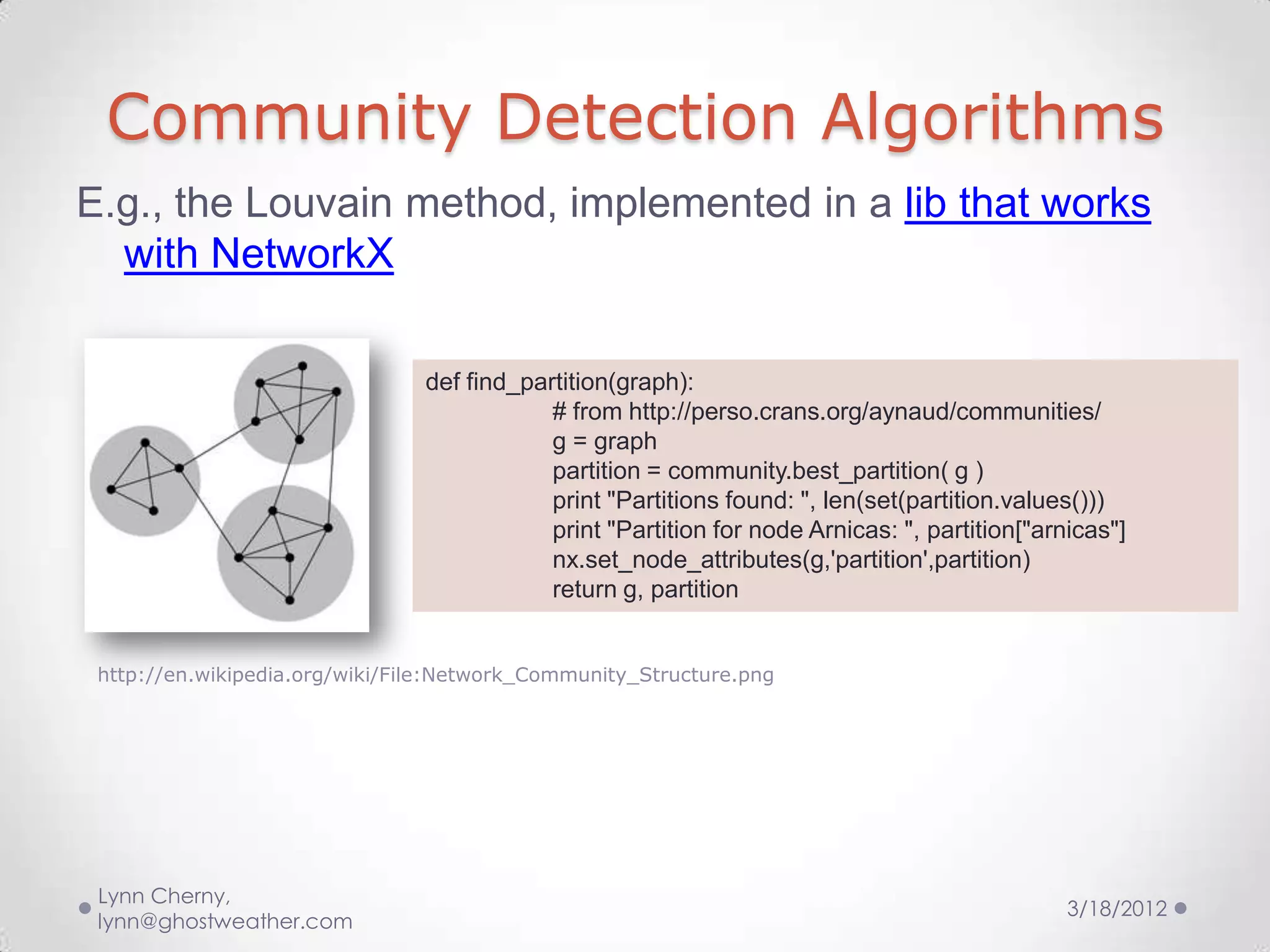 Community Detection Algorithms
E.g., the Louvain method, implemented in a lib that works
  with NetworkX

                                def find_partition(graph):
                                            # from http://perso.crans.org/aynaud/communities/
                                            g = graph
                                            partition = community.best_partition( g )
                                            print "Partitions found: ", len(set(partition.values()))
                                            print "Partition for node Arnicas: ", partition["arnicas"]
                                            nx.set_node_attributes(g,'partition',partition)
                                            return g, partition


 http://en.wikipedia.org/wiki/File:Network_Community_Structure.png




 Lynn Cherny,
                                                                                                3/18/2012
 lynn@ghostweather.com
 