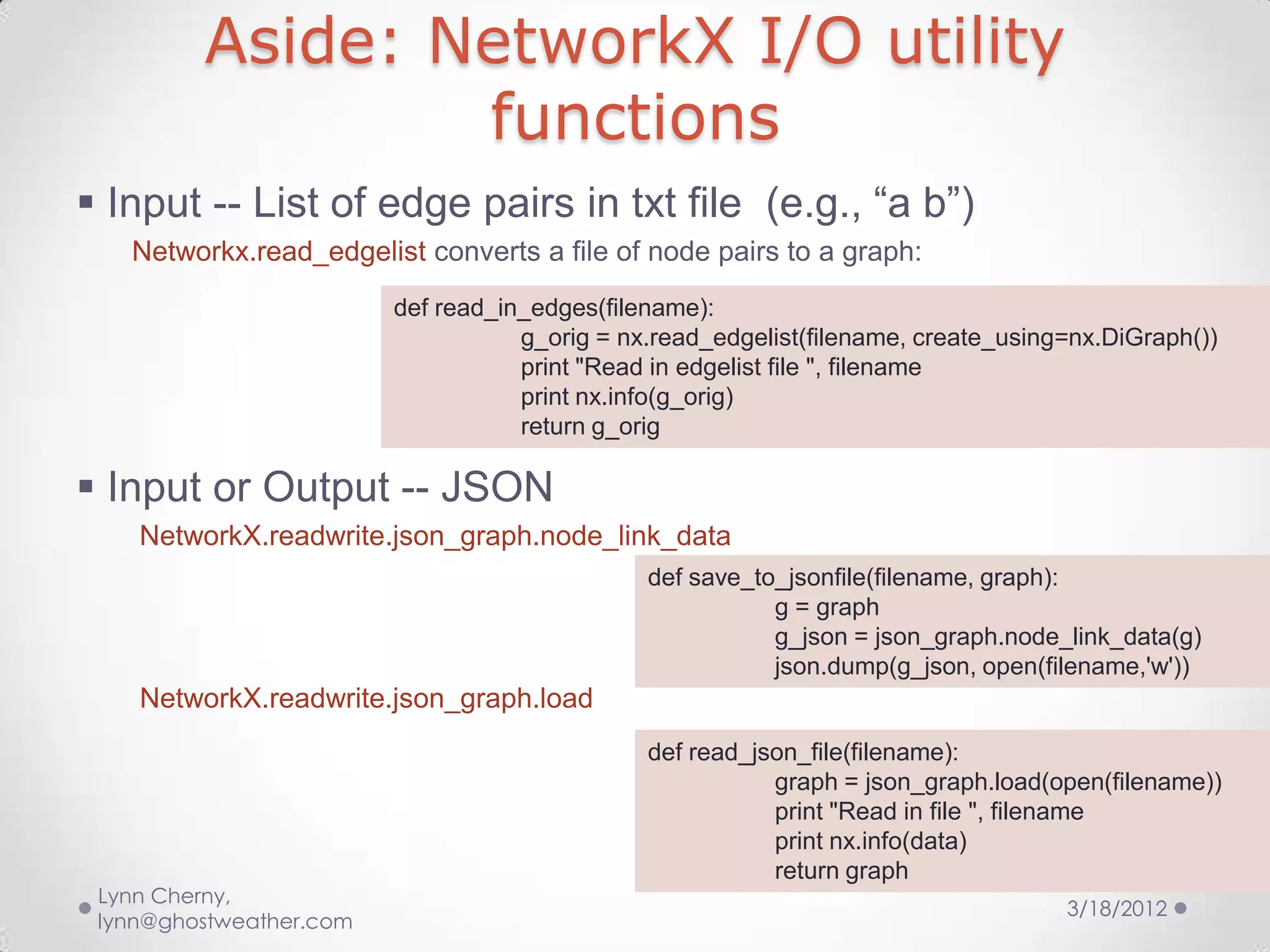 Aside: NetworkX I/O utility
                 functions
 Input -- List of edge pairs in txt file (e.g., “a b”)
   Networkx.read_edgelist converts a file of node pairs to a graph:
                         def read_in_edges(filename):
                                    g_orig = nx.read_edgelist(filename, create_using=nx.DiGraph())
                                    print "Read in edgelist file ", filename
                                    print nx.info(g_orig)
                                    return g_orig

 Input or Output -- JSON
    NetworkX.readwrite.json_graph.node_link_data
                                               def save_to_jsonfile(filename, graph):
                                                          g = graph
                                                          g_json = json_graph.node_link_data(g)
                                                          json.dump(g_json, open(filename,'w'))
    NetworkX.readwrite.json_graph.load
                                               def read_json_file(filename):
                                                          graph = json_graph.load(open(filename))
                                                          print "Read in file ", filename
                                                          print nx.info(data)
                                                          return graph
 Lynn Cherny,
                                                                                    3/18/2012
 lynn@ghostweather.com
 