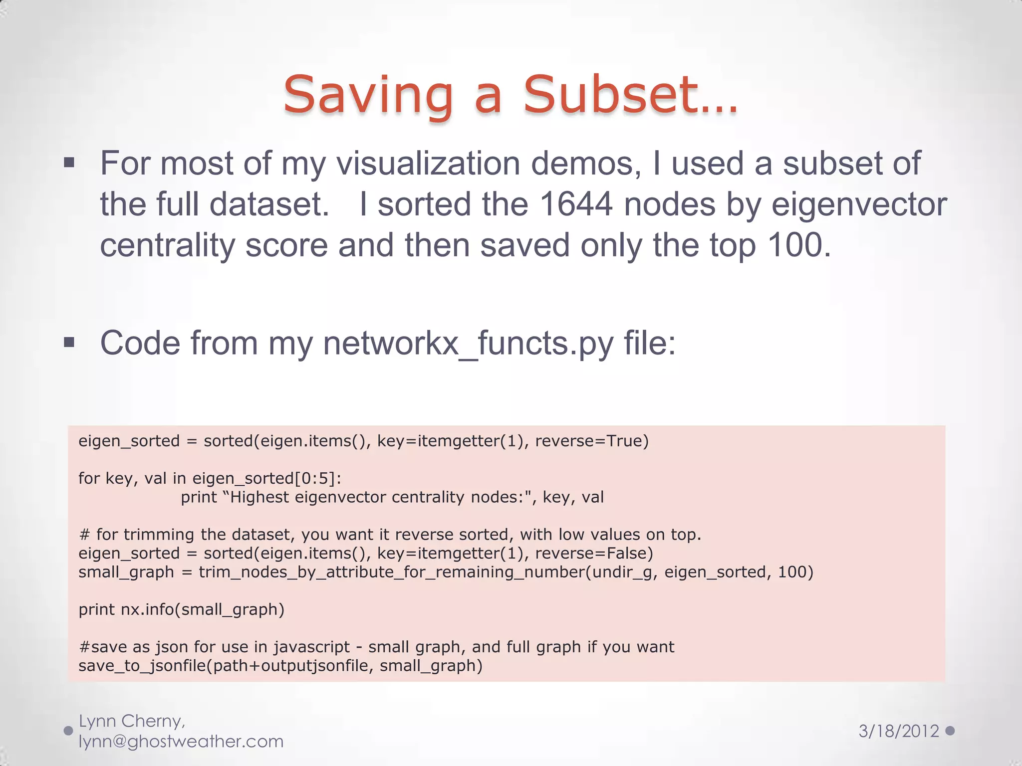 Saving a Subset…
 For most of my visualization demos, I used a subset of
  the full dataset. I sorted the 1644 nodes by eigenvector
  centrality score and then saved only the top 100.

 Code from my networkx_functs.py file:

 eigen_sorted = sorted(eigen.items(), key=itemgetter(1), reverse=True)

 for key, val in eigen_sorted[0:5]:
               print “Highest eigenvector centrality nodes:", key, val

 # for trimming the dataset, you want it reverse sorted, with low values on top.
 eigen_sorted = sorted(eigen.items(), key=itemgetter(1), reverse=False)
 small_graph = trim_nodes_by_attribute_for_remaining_number(undir_g, eigen_sorted, 100)

 print nx.info(small_graph)

 #save as json for use in javascript - small graph, and full graph if you want
 save_to_jsonfile(path+outputjsonfile, small_graph)


 Lynn Cherny,
                                                                                          3/18/2012
 lynn@ghostweather.com
 