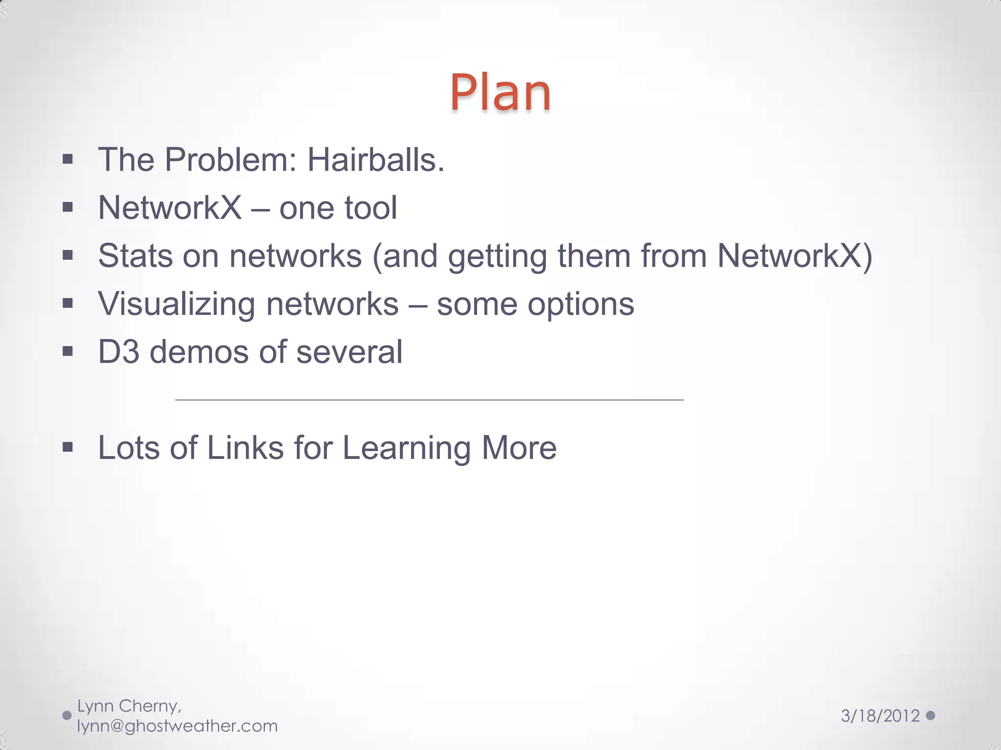 Plan
     The Problem: Hairballs.
     NetworkX – one tool
     Stats on networks (and getting them from NetworkX)
     Visualizing networks – some options
     D3 demos of several

 Lots of Links for Learning More




    Lynn Cherny,
                                                     3/18/2012
    lynn@ghostweather.com
 