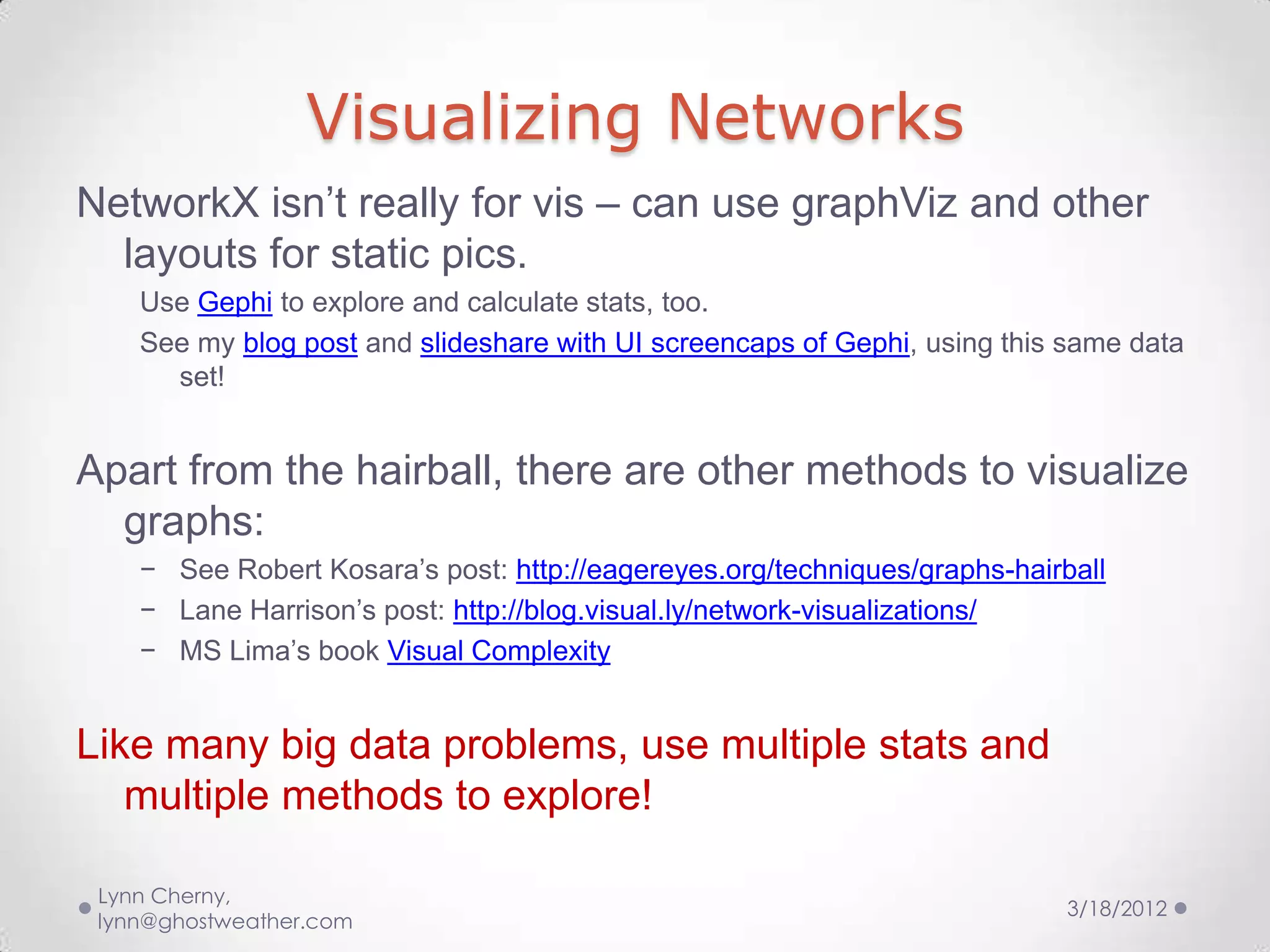 Visualizing Networks
NetworkX isn’t really for vis – can use graphViz and other
  layouts for static pics.
    Use Gephi to explore and calculate stats, too.
    See my blog post and slideshare with UI screencaps of Gephi, using this same data
      set!


Apart from the hairball, there are other methods to visualize
  graphs:
    − See Robert Kosara’s post: http://eagereyes.org/techniques/graphs-hairball
    − Lane Harrison’s post: http://blog.visual.ly/network-visualizations/
    − MS Lima’s book Visual Complexity


Like many big data problems, use multiple stats and
   multiple methods to explore!

 Lynn Cherny,
                                                                            3/18/2012
 lynn@ghostweather.com
 