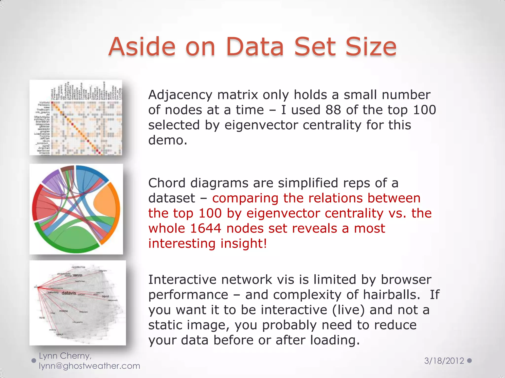 Aside on Data Set Size
                        Adjacency matrix only holds a small number
                        of nodes at a time – I used 88 of the top 100
                        selected by eigenvector centrality for this
                        demo.


                        Chord diagrams are simplified reps of a
                        dataset – comparing the relations between
                        the top 100 by eigenvector centrality vs. the
                        whole 1644 nodes set reveals a most
                        interesting insight!

                        Interactive network vis is limited by browser
                        performance – and complexity of hairballs. If
                        you want it to be interactive (live) and not a
                        static image, you probably need to reduce
                        your data before or after loading.
Lynn Cherny,
                                                                   3/18/2012
lynn@ghostweather.com
 