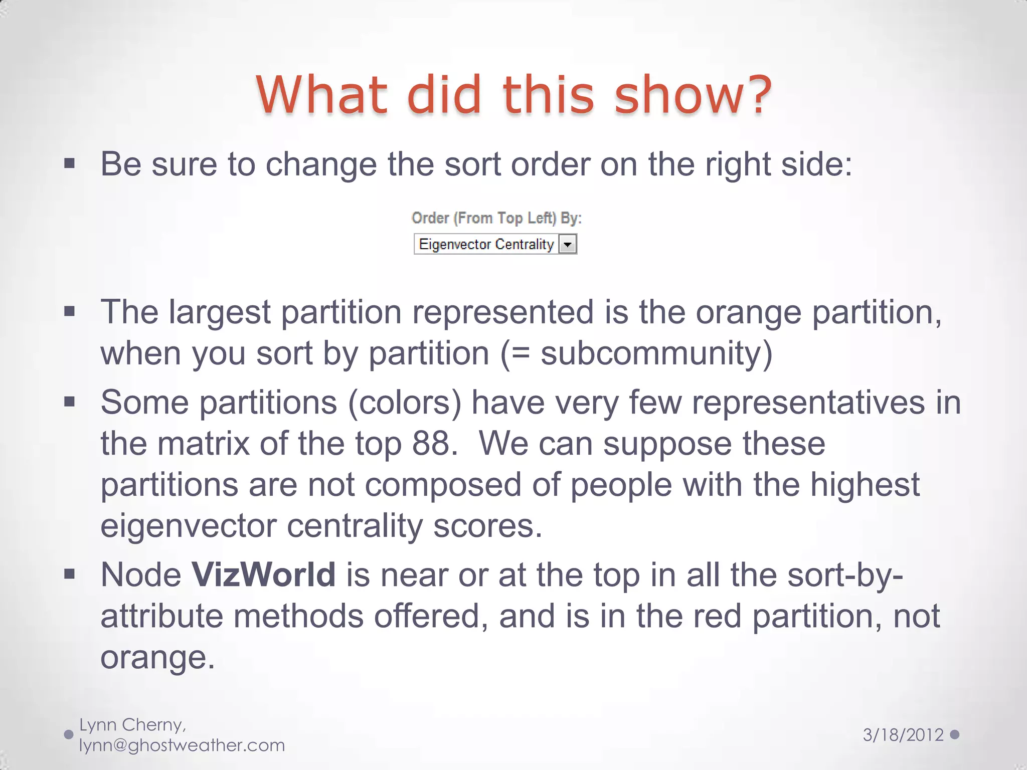 What did this show?
 Be sure to change the sort order on the right side:



 The largest partition represented is the orange partition,
  when you sort by partition (= subcommunity)
 Some partitions (colors) have very few representatives in
  the matrix of the top 88. We can suppose these
  partitions are not composed of people with the highest
  eigenvector centrality scores.
 Node VizWorld is near or at the top in all the sort-by-
  attribute methods offered, and is in the red partition, not
  orange.
 Lynn Cherny,
                                                        3/18/2012
 lynn@ghostweather.com
 