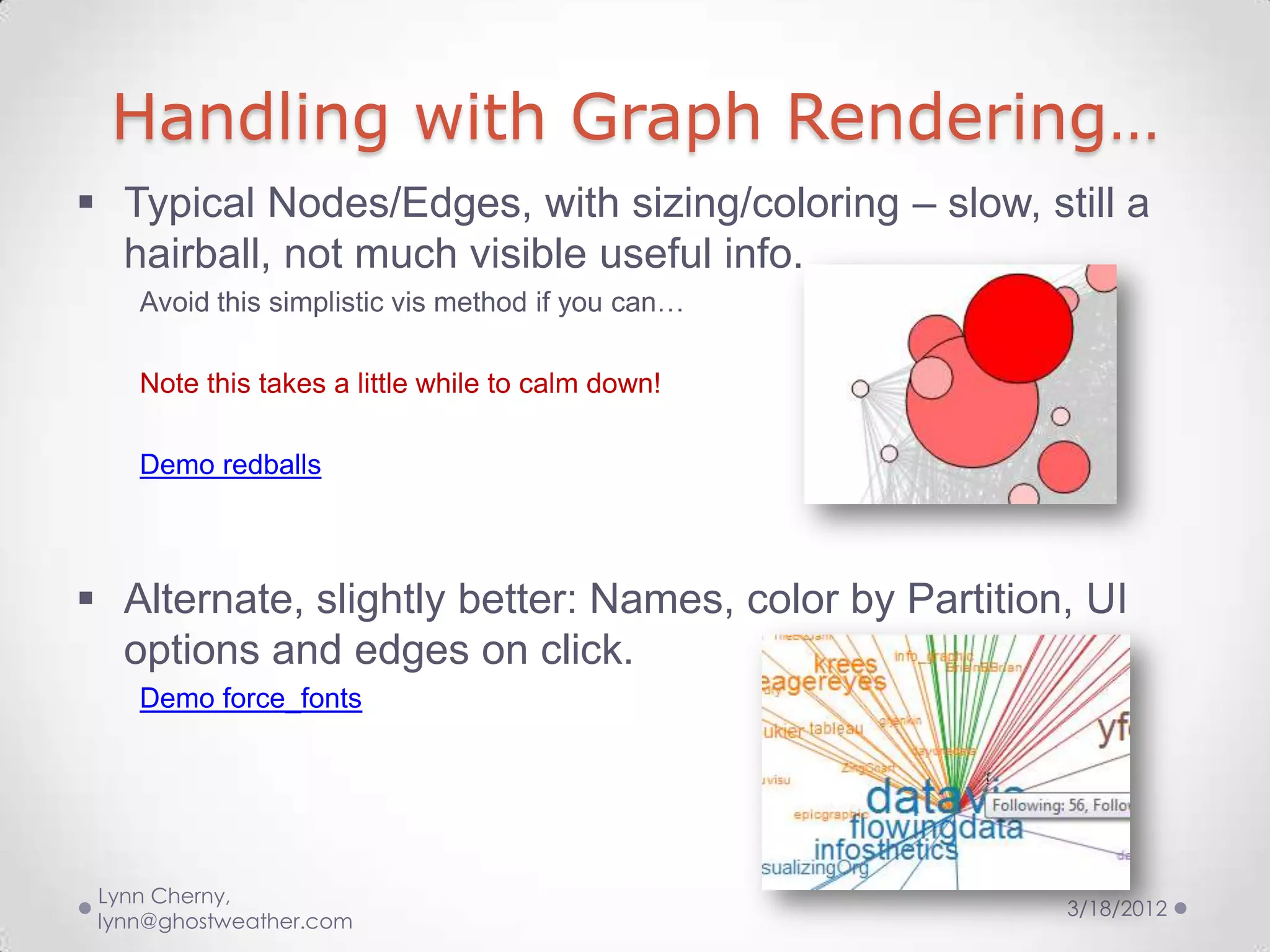 Handling with Graph Rendering…
 Typical Nodes/Edges, with sizing/coloring – slow, still a
  hairball, not much visible useful info.
    Avoid this simplistic vis method if you can…

    Note this takes a little while to calm down!

    Demo redballs



 Alternate, slightly better: Names, color by Partition, UI
  options and edges on click.
    Demo force_fonts




 Lynn Cherny,
                                                       3/18/2012
 lynn@ghostweather.com
 
