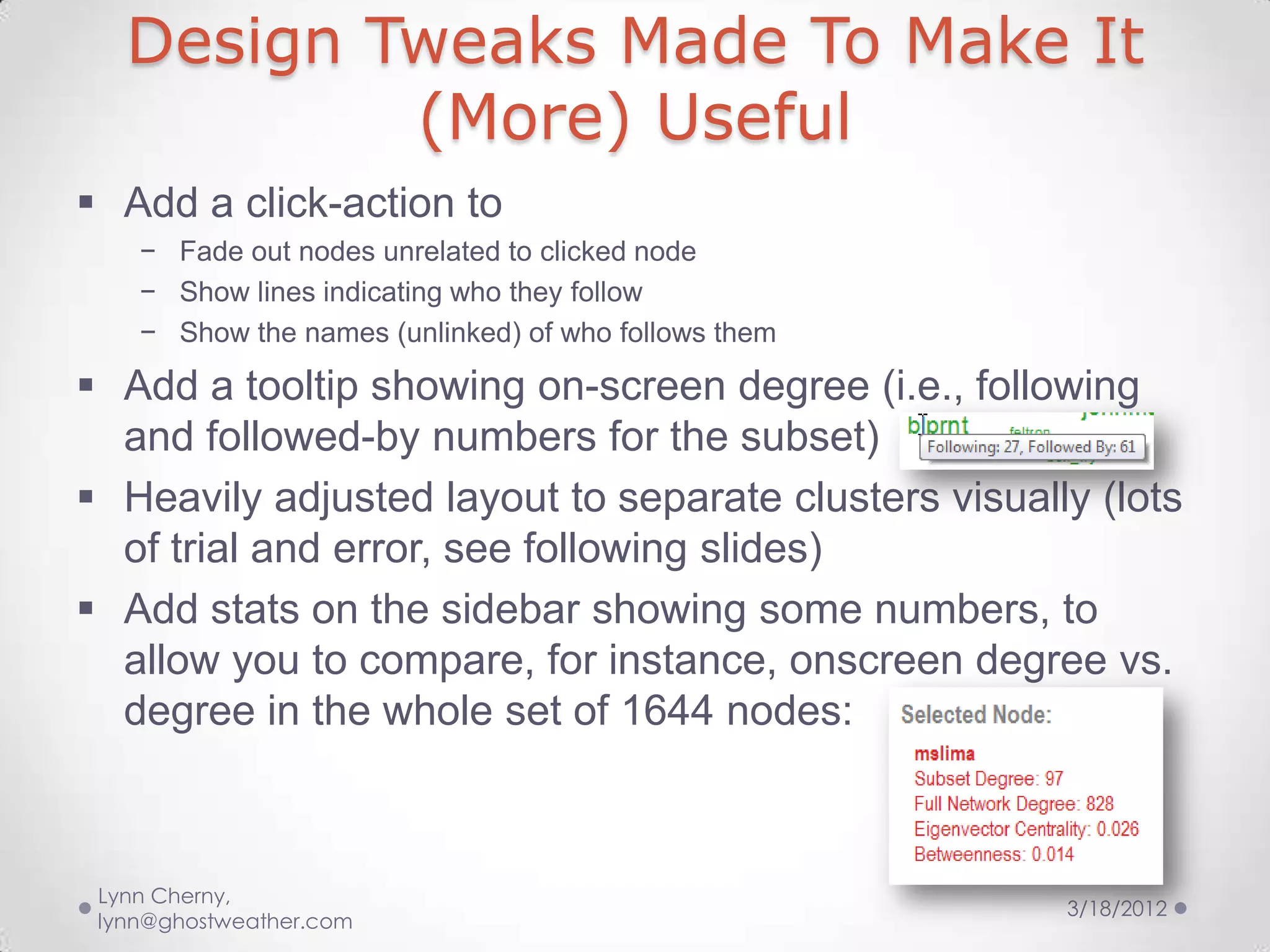 Design Tweaks Made To Make It
           (More) Useful
 Add a click-action to
    − Fade out nodes unrelated to clicked node
    − Show lines indicating who they follow
    − Show the names (unlinked) of who follows them

 Add a tooltip showing on-screen degree (i.e., following
  and followed-by numbers for the subset)
 Heavily adjusted layout to separate clusters visually (lots
  of trial and error, see following slides)
 Add stats on the sidebar showing some numbers, to
  allow you to compare, for instance, onscreen degree vs.
  degree in the whole set of 1644 nodes:



 Lynn Cherny,
                                                      3/18/2012
 lynn@ghostweather.com
 
