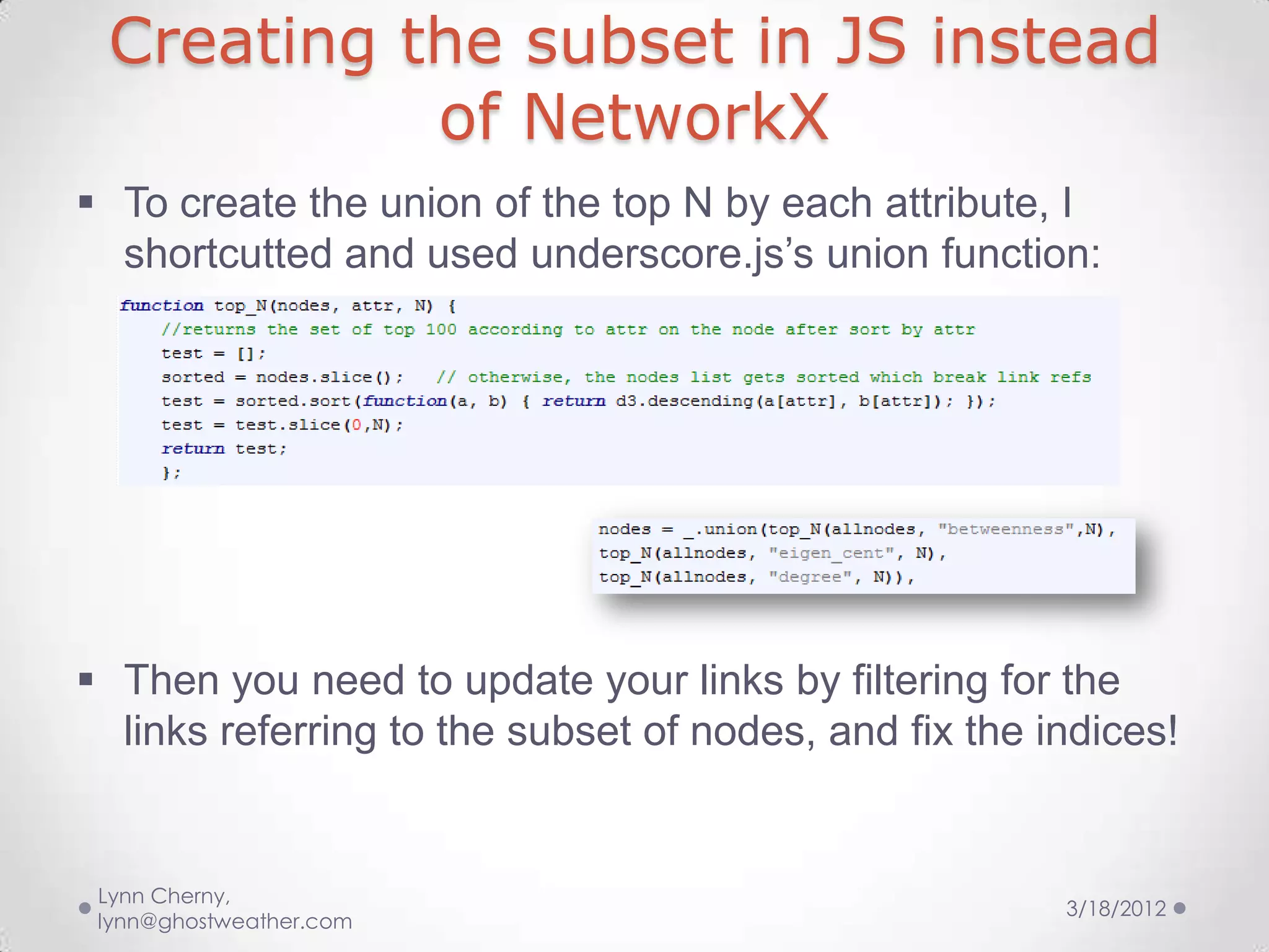Creating the subset in JS instead
           of NetworkX
 To create the union of the top N by each attribute, I
  shortcutted and used underscore.js’s union function:




 Then you need to update your links by filtering for the
  links referring to the subset of nodes, and fix the indices!


 Lynn Cherny,
                                                       3/18/2012
 lynn@ghostweather.com
 